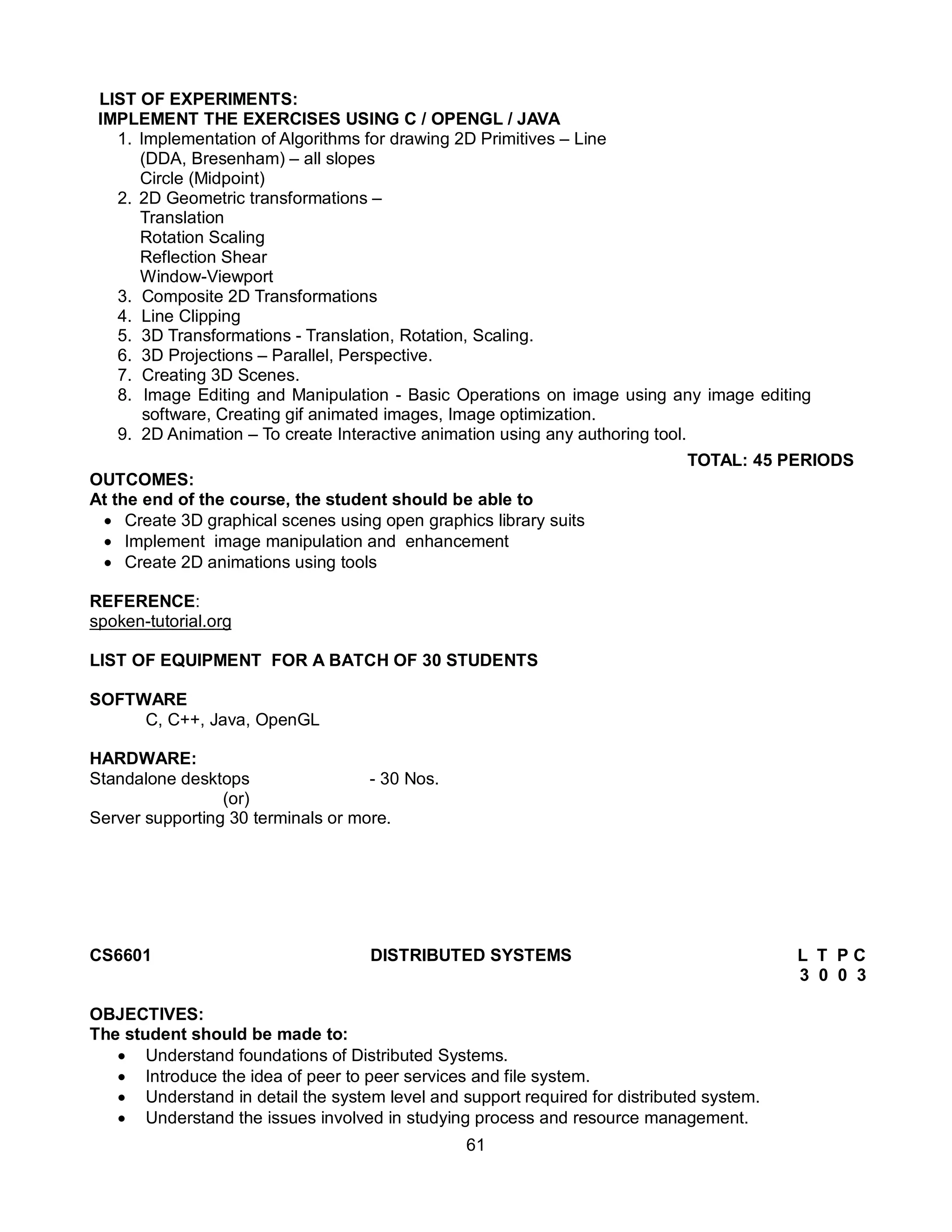 61
LIST OF EXPERIMENTS:
IMPLEMENT THE EXERCISES USING C / OPENGL / JAVA
1. Implementation of Algorithms for drawing 2D Primitives – Line
(DDA, Bresenham) – all slopes
Circle (Midpoint)
2. 2D Geometric transformations –
Translation
Rotation Scaling
Reflection Shear
Window-Viewport
3. Composite 2D Transformations
4. Line Clipping
5. 3D Transformations - Translation, Rotation, Scaling.
6. 3D Projections – Parallel, Perspective.
7. Creating 3D Scenes.
8. Image Editing and Manipulation - Basic Operations on image using any image editing
software, Creating gif animated images, Image optimization.
9. 2D Animation – To create Interactive animation using any authoring tool.
TOTAL: 45 PERIODS
OUTCOMES:
At the end of the course, the student should be able to
 Create 3D graphical scenes using open graphics library suits
 Implement image manipulation and enhancement
 Create 2D animations using tools
REFERENCE:
spoken-tutorial.org
LIST OF EQUIPMENT FOR A BATCH OF 30 STUDENTS
SOFTWARE
C, C++, Java, OpenGL
HARDWARE:
Standalone desktops - 30 Nos.
(or)
Server supporting 30 terminals or more.
CS6601 DISTRIBUTED SYSTEMS L T P C
3 0 0 3
OBJECTIVES:
The student should be made to:
 Understand foundations of Distributed Systems.
 Introduce the idea of peer to peer services and file system.
 Understand in detail the system level and support required for distributed system.
 Understand the issues involved in studying process and resource management.
 