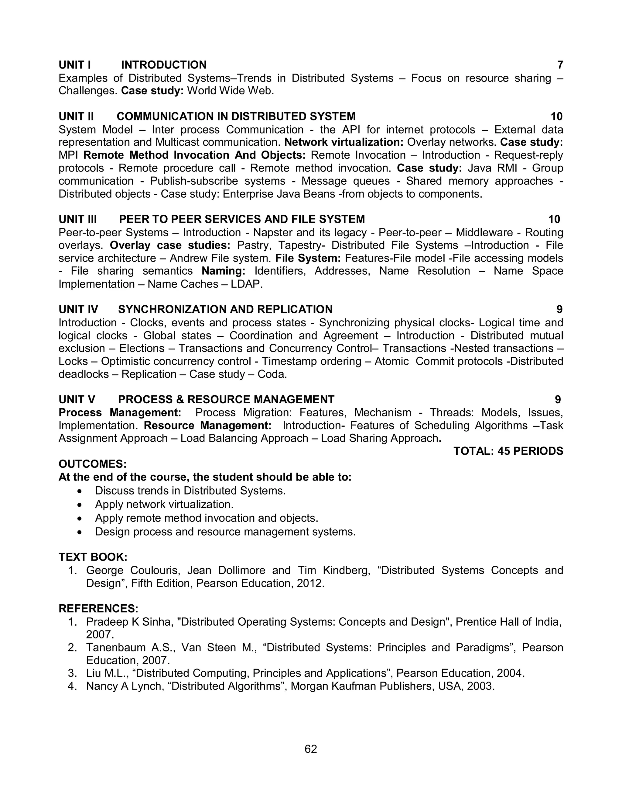 62
UNIT I INTRODUCTION 7
Examples of Distributed Systems–Trends in Distributed Systems – Focus on resource sharing –
Challenges. Case study: World Wide Web.
UNIT II COMMUNICATION IN DISTRIBUTED SYSTEM 10
System Model – Inter process Communication - the API for internet protocols – External data
representation and Multicast communication. Network virtualization: Overlay networks. Case study:
MPI Remote Method Invocation And Objects: Remote Invocation – Introduction - Request-reply
protocols - Remote procedure call - Remote method invocation. Case study: Java RMI - Group
communication - Publish-subscribe systems - Message queues - Shared memory approaches -
Distributed objects - Case study: Enterprise Java Beans -from objects to components.
UNIT III PEER TO PEER SERVICES AND FILE SYSTEM 10
Peer-to-peer Systems – Introduction - Napster and its legacy - Peer-to-peer – Middleware - Routing
overlays. Overlay case studies: Pastry, Tapestry- Distributed File Systems –Introduction - File
service architecture – Andrew File system. File System: Features-File model -File accessing models
- File sharing semantics Naming: Identifiers, Addresses, Name Resolution – Name Space
Implementation – Name Caches – LDAP.
UNIT IV SYNCHRONIZATION AND REPLICATION 9
Introduction - Clocks, events and process states - Synchronizing physical clocks- Logical time and
logical clocks - Global states – Coordination and Agreement – Introduction - Distributed mutual
exclusion – Elections – Transactions and Concurrency Control– Transactions -Nested transactions –
Locks – Optimistic concurrency control - Timestamp ordering – Atomic Commit protocols -Distributed
deadlocks – Replication – Case study – Coda.
UNIT V PROCESS & RESOURCE MANAGEMENT 9
Process Management: Process Migration: Features, Mechanism - Threads: Models, Issues,
Implementation. Resource Management: Introduction- Features of Scheduling Algorithms –Task
Assignment Approach – Load Balancing Approach – Load Sharing Approach.
TOTAL: 45 PERIODS
OUTCOMES:
At the end of the course, the student should be able to:
 Discuss trends in Distributed Systems.
 Apply network virtualization.
 Apply remote method invocation and objects.
 Design process and resource management systems.
TEXT BOOK:
1. George Coulouris, Jean Dollimore and Tim Kindberg, “Distributed Systems Concepts and
Design”, Fifth Edition, Pearson Education, 2012.
REFERENCES:
1. Pradeep K Sinha, "Distributed Operating Systems: Concepts and Design", Prentice Hall of India,
2007.
2. Tanenbaum A.S., Van Steen M., “Distributed Systems: Principles and Paradigms”, Pearson
Education, 2007.
3. Liu M.L., “Distributed Computing, Principles and Applications”, Pearson Education, 2004.
4. Nancy A Lynch, “Distributed Algorithms”, Morgan Kaufman Publishers, USA, 2003.
 