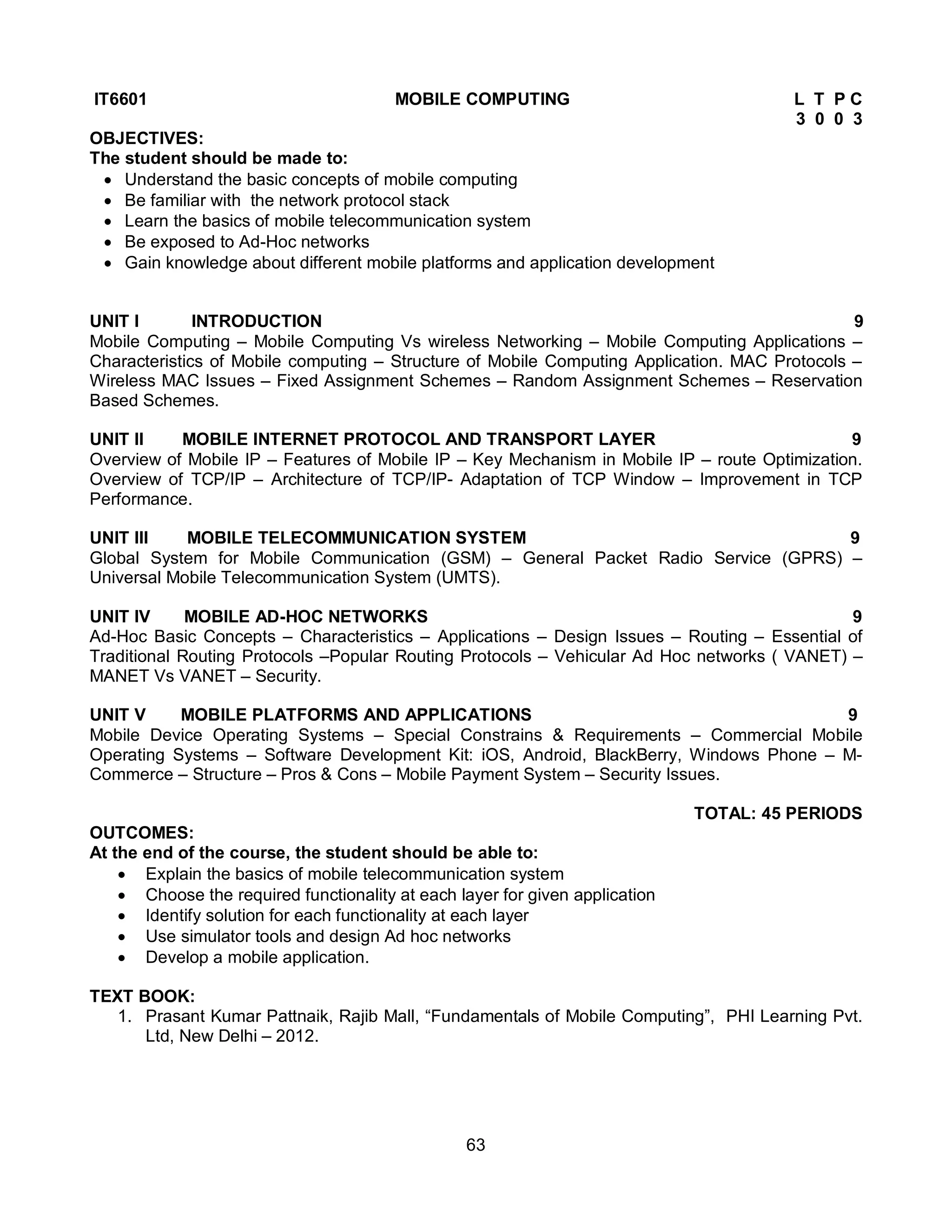63
IT6601 MOBILE COMPUTING L T P C
3 0 0 3
OBJECTIVES:
The student should be made to:
 Understand the basic concepts of mobile computing
 Be familiar with the network protocol stack
 Learn the basics of mobile telecommunication system
 Be exposed to Ad-Hoc networks
 Gain knowledge about different mobile platforms and application development
UNIT I INTRODUCTION 9
Mobile Computing – Mobile Computing Vs wireless Networking – Mobile Computing Applications –
Characteristics of Mobile computing – Structure of Mobile Computing Application. MAC Protocols –
Wireless MAC Issues – Fixed Assignment Schemes – Random Assignment Schemes – Reservation
Based Schemes.
UNIT II MOBILE INTERNET PROTOCOL AND TRANSPORT LAYER 9
Overview of Mobile IP – Features of Mobile IP – Key Mechanism in Mobile IP – route Optimization.
Overview of TCP/IP – Architecture of TCP/IP- Adaptation of TCP Window – Improvement in TCP
Performance.
UNIT III MOBILE TELECOMMUNICATION SYSTEM 9
Global System for Mobile Communication (GSM) – General Packet Radio Service (GPRS) –
Universal Mobile Telecommunication System (UMTS).
UNIT IV MOBILE AD-HOC NETWORKS 9
Ad-Hoc Basic Concepts – Characteristics – Applications – Design Issues – Routing – Essential of
Traditional Routing Protocols –Popular Routing Protocols – Vehicular Ad Hoc networks ( VANET) –
MANET Vs VANET – Security.
UNIT V MOBILE PLATFORMS AND APPLICATIONS 9
Mobile Device Operating Systems – Special Constrains & Requirements – Commercial Mobile
Operating Systems – Software Development Kit: iOS, Android, BlackBerry, Windows Phone – M-
Commerce – Structure – Pros & Cons – Mobile Payment System – Security Issues.
TOTAL: 45 PERIODS
OUTCOMES:
At the end of the course, the student should be able to:
 Explain the basics of mobile telecommunication system
 Choose the required functionality at each layer for given application
 Identify solution for each functionality at each layer
 Use simulator tools and design Ad hoc networks
 Develop a mobile application.
TEXT BOOK:
1. Prasant Kumar Pattnaik, Rajib Mall, “Fundamentals of Mobile Computing”, PHI Learning Pvt.
Ltd, New Delhi – 2012.
 