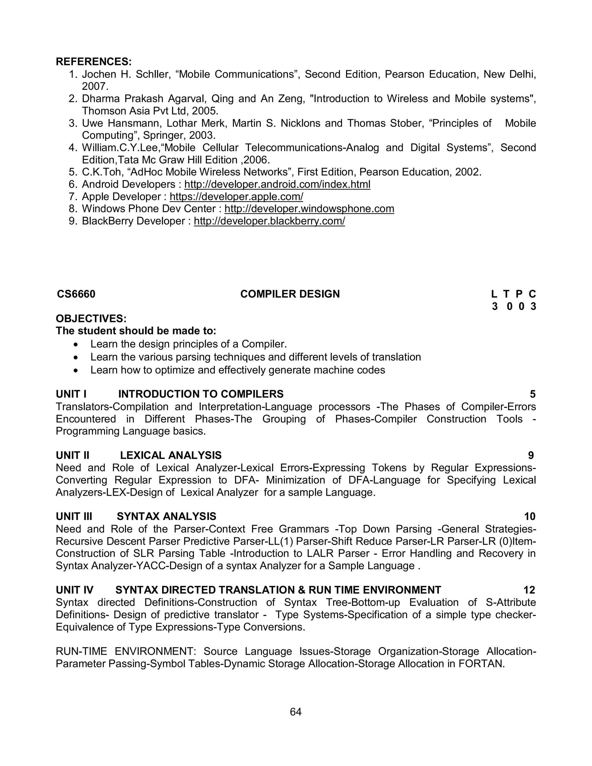 64
REFERENCES:
1. Jochen H. Schller, “Mobile Communications”, Second Edition, Pearson Education, New Delhi,
2007.
2. Dharma Prakash Agarval, Qing and An Zeng, "Introduction to Wireless and Mobile systems",
Thomson Asia Pvt Ltd, 2005.
3. Uwe Hansmann, Lothar Merk, Martin S. Nicklons and Thomas Stober, “Principles of Mobile
Computing”, Springer, 2003.
4. William.C.Y.Lee,“Mobile Cellular Telecommunications-Analog and Digital Systems”, Second
Edition,Tata Mc Graw Hill Edition ,2006.
5. C.K.Toh, “AdHoc Mobile Wireless Networks”, First Edition, Pearson Education, 2002.
6. Android Developers : http://developer.android.com/index.html
7. Apple Developer : https://developer.apple.com/
8. Windows Phone Dev Center : http://developer.windowsphone.com
9. BlackBerry Developer : http://developer.blackberry.com/
CS6660 COMPILER DESIGN L T P C
3 0 0 3
OBJECTIVES:
The student should be made to:
 Learn the design principles of a Compiler.
 Learn the various parsing techniques and different levels of translation
 Learn how to optimize and effectively generate machine codes
UNIT I INTRODUCTION TO COMPILERS 5
Translators-Compilation and Interpretation-Language processors -The Phases of Compiler-Errors
Encountered in Different Phases-The Grouping of Phases-Compiler Construction Tools -
Programming Language basics.
UNIT II LEXICAL ANALYSIS 9
Need and Role of Lexical Analyzer-Lexical Errors-Expressing Tokens by Regular Expressions-
Converting Regular Expression to DFA- Minimization of DFA-Language for Specifying Lexical
Analyzers-LEX-Design of Lexical Analyzer for a sample Language.
UNIT III SYNTAX ANALYSIS 10
Need and Role of the Parser-Context Free Grammars -Top Down Parsing -General Strategies-
Recursive Descent Parser Predictive Parser-LL(1) Parser-Shift Reduce Parser-LR Parser-LR (0)Item-
Construction of SLR Parsing Table -Introduction to LALR Parser - Error Handling and Recovery in
Syntax Analyzer-YACC-Design of a syntax Analyzer for a Sample Language .
UNIT IV SYNTAX DIRECTED TRANSLATION & RUN TIME ENVIRONMENT 12
Syntax directed Definitions-Construction of Syntax Tree-Bottom-up Evaluation of S-Attribute
Definitions- Design of predictive translator - Type Systems-Specification of a simple type checker-
Equivalence of Type Expressions-Type Conversions.
RUN-TIME ENVIRONMENT: Source Language Issues-Storage Organization-Storage Allocation-
Parameter Passing-Symbol Tables-Dynamic Storage Allocation-Storage Allocation in FORTAN.
 