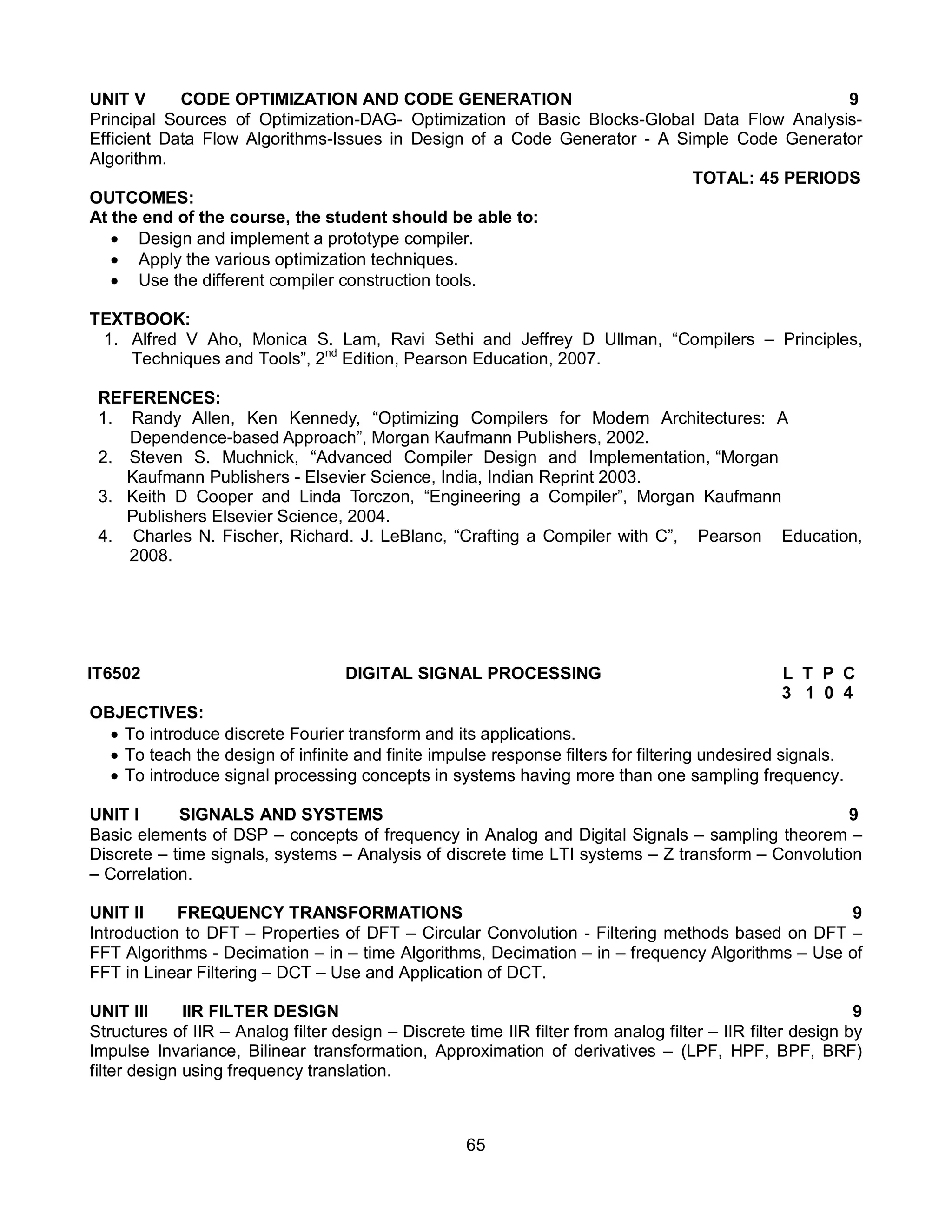 65
UNIT V CODE OPTIMIZATION AND CODE GENERATION 9
Principal Sources of Optimization-DAG- Optimization of Basic Blocks-Global Data Flow Analysis-
Efficient Data Flow Algorithms-Issues in Design of a Code Generator - A Simple Code Generator
Algorithm.
TOTAL: 45 PERIODS
OUTCOMES:
At the end of the course, the student should be able to:
 Design and implement a prototype compiler.
 Apply the various optimization techniques.
 Use the different compiler construction tools.
TEXTBOOK:
1. Alfred V Aho, Monica S. Lam, Ravi Sethi and Jeffrey D Ullman, “Compilers – Principles,
Techniques and Tools”, 2nd
Edition, Pearson Education, 2007.
REFERENCES:
1. Randy Allen, Ken Kennedy, “Optimizing Compilers for Modern Architectures: A
Dependence-based Approach”, Morgan Kaufmann Publishers, 2002.
2. Steven S. Muchnick, “Advanced Compiler Design and Implementation, “Morgan
Kaufmann Publishers - Elsevier Science, India, Indian Reprint 2003.
3. Keith D Cooper and Linda Torczon, “Engineering a Compiler”, Morgan Kaufmann
Publishers Elsevier Science, 2004.
4. Charles N. Fischer, Richard. J. LeBlanc, “Crafting a Compiler with C”, Pearson Education,
2008.
IT6502 DIGITAL SIGNAL PROCESSING L T P C
3 1 0 4
OBJECTIVES:
 To introduce discrete Fourier transform and its applications.
 To teach the design of infinite and finite impulse response filters for filtering undesired signals.
 To introduce signal processing concepts in systems having more than one sampling frequency.
UNIT I SIGNALS AND SYSTEMS 9
Basic elements of DSP – concepts of frequency in Analog and Digital Signals – sampling theorem –
Discrete – time signals, systems – Analysis of discrete time LTI systems – Z transform – Convolution
– Correlation.
UNIT II FREQUENCY TRANSFORMATIONS 9
Introduction to DFT – Properties of DFT – Circular Convolution - Filtering methods based on DFT –
FFT Algorithms - Decimation – in – time Algorithms, Decimation – in – frequency Algorithms – Use of
FFT in Linear Filtering – DCT – Use and Application of DCT.
UNIT III IIR FILTER DESIGN 9
Structures of IIR – Analog filter design – Discrete time IIR filter from analog filter – IIR filter design by
Impulse Invariance, Bilinear transformation, Approximation of derivatives – (LPF, HPF, BPF, BRF)
filter design using frequency translation.
 