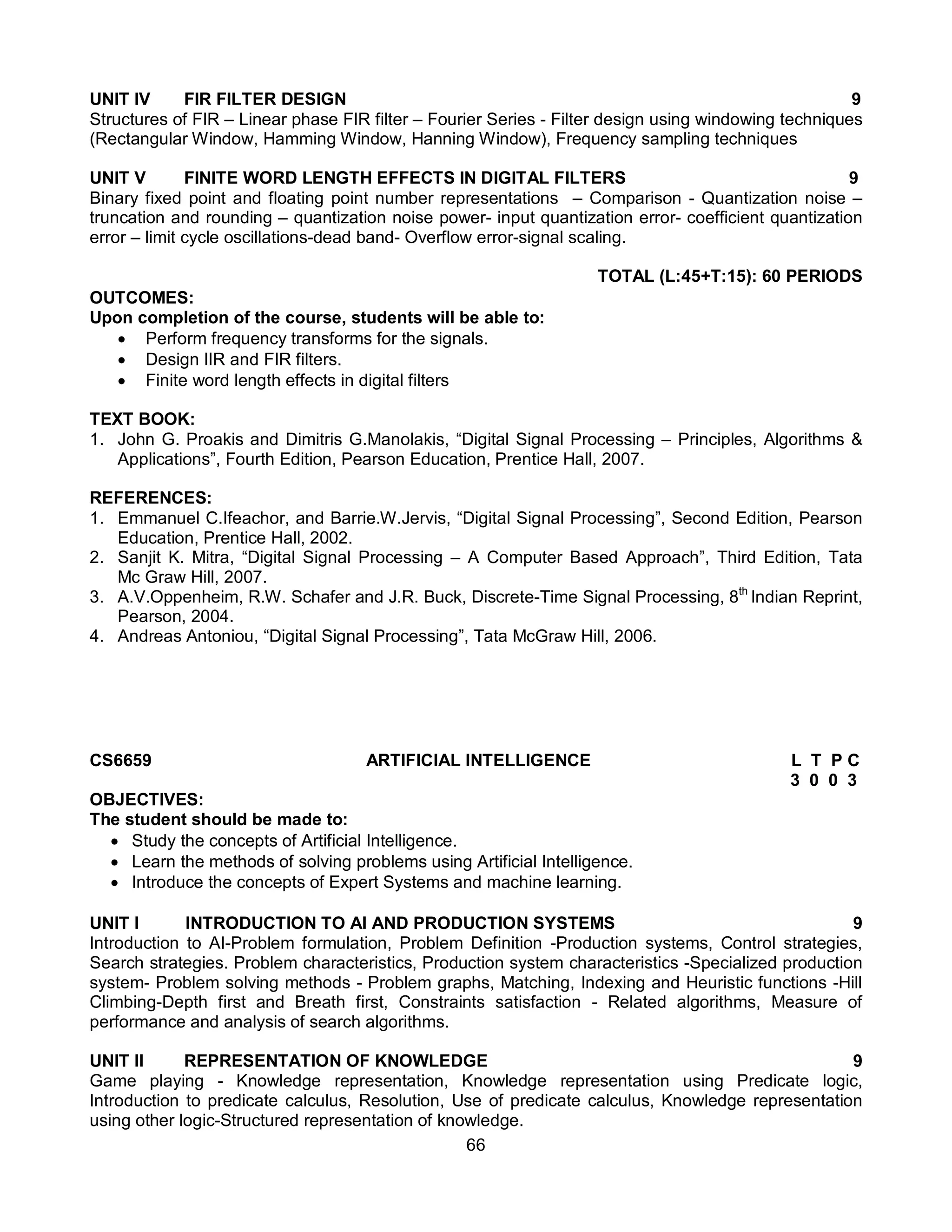 66
UNIT IV FIR FILTER DESIGN 9
Structures of FIR – Linear phase FIR filter – Fourier Series - Filter design using windowing techniques
(Rectangular Window, Hamming Window, Hanning Window), Frequency sampling techniques
UNIT V FINITE WORD LENGTH EFFECTS IN DIGITAL FILTERS 9
Binary fixed point and floating point number representations – Comparison - Quantization noise –
truncation and rounding – quantization noise power- input quantization error- coefficient quantization
error – limit cycle oscillations-dead band- Overflow error-signal scaling.
TOTAL (L:45+T:15): 60 PERIODS
OUTCOMES:
Upon completion of the course, students will be able to:
 Perform frequency transforms for the signals.
 Design IIR and FIR filters.
 Finite word length effects in digital filters
TEXT BOOK:
1. John G. Proakis and Dimitris G.Manolakis, “Digital Signal Processing – Principles, Algorithms &
Applications”, Fourth Edition, Pearson Education, Prentice Hall, 2007.
REFERENCES:
1. Emmanuel C.Ifeachor, and Barrie.W.Jervis, “Digital Signal Processing”, Second Edition, Pearson
Education, Prentice Hall, 2002.
2. Sanjit K. Mitra, “Digital Signal Processing – A Computer Based Approach”, Third Edition, Tata
Mc Graw Hill, 2007.
3. A.V.Oppenheim, R.W. Schafer and J.R. Buck, Discrete-Time Signal Processing, 8th
Indian Reprint,
Pearson, 2004.
4. Andreas Antoniou, “Digital Signal Processing”, Tata McGraw Hill, 2006.
CS6659 ARTIFICIAL INTELLIGENCE L T P C
3 0 0 3
OBJECTIVES:
The student should be made to:
 Study the concepts of Artificial Intelligence.
 Learn the methods of solving problems using Artificial Intelligence.
 Introduce the concepts of Expert Systems and machine learning.
UNIT I INTRODUCTION TO Al AND PRODUCTION SYSTEMS 9
Introduction to AI-Problem formulation, Problem Definition -Production systems, Control strategies,
Search strategies. Problem characteristics, Production system characteristics -Specialized production
system- Problem solving methods - Problem graphs, Matching, Indexing and Heuristic functions -Hill
Climbing-Depth first and Breath first, Constraints satisfaction - Related algorithms, Measure of
performance and analysis of search algorithms.
UNIT II REPRESENTATION OF KNOWLEDGE 9
Game playing - Knowledge representation, Knowledge representation using Predicate logic,
Introduction to predicate calculus, Resolution, Use of predicate calculus, Knowledge representation
using other logic-Structured representation of knowledge.
 