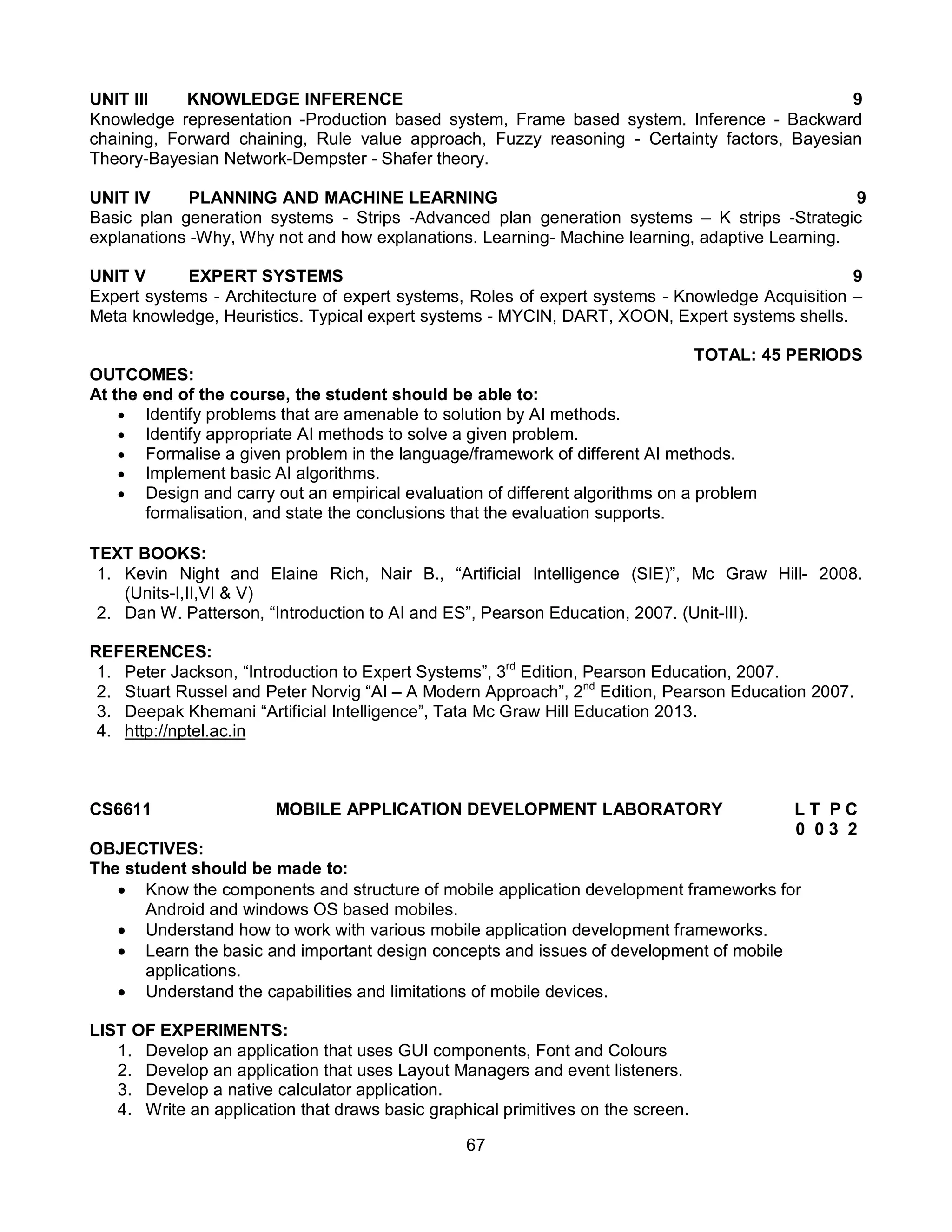 67
UNIT III KNOWLEDGE INFERENCE 9
Knowledge representation -Production based system, Frame based system. Inference - Backward
chaining, Forward chaining, Rule value approach, Fuzzy reasoning - Certainty factors, Bayesian
Theory-Bayesian Network-Dempster - Shafer theory.
UNIT IV PLANNING AND MACHINE LEARNING 9
Basic plan generation systems - Strips -Advanced plan generation systems – K strips -Strategic
explanations -Why, Why not and how explanations. Learning- Machine learning, adaptive Learning.
UNIT V EXPERT SYSTEMS 9
Expert systems - Architecture of expert systems, Roles of expert systems - Knowledge Acquisition –
Meta knowledge, Heuristics. Typical expert systems - MYCIN, DART, XOON, Expert systems shells.
TOTAL: 45 PERIODS
OUTCOMES:
At the end of the course, the student should be able to:
 Identify problems that are amenable to solution by AI methods.
 Identify appropriate AI methods to solve a given problem.
 Formalise a given problem in the language/framework of different AI methods.
 Implement basic AI algorithms.
 Design and carry out an empirical evaluation of different algorithms on a problem
formalisation, and state the conclusions that the evaluation supports.
TEXT BOOKS:
1. Kevin Night and Elaine Rich, Nair B., “Artificial Intelligence (SIE)”, Mc Graw Hill- 2008.
(Units-I,II,VI & V)
2. Dan W. Patterson, “Introduction to AI and ES”, Pearson Education, 2007. (Unit-III).
REFERENCES:
1. Peter Jackson, “Introduction to Expert Systems”, 3rd
Edition, Pearson Education, 2007.
2. Stuart Russel and Peter Norvig “AI – A Modern Approach”, 2nd
Edition, Pearson Education 2007.
3. Deepak Khemani “Artificial Intelligence”, Tata Mc Graw Hill Education 2013.
4. http://nptel.ac.in
CS6611 MOBILE APPLICATION DEVELOPMENT LABORATORY L T P C
0 0 3 2
OBJECTIVES:
The student should be made to:
 Know the components and structure of mobile application development frameworks for
Android and windows OS based mobiles.
 Understand how to work with various mobile application development frameworks.
 Learn the basic and important design concepts and issues of development of mobile
applications.
 Understand the capabilities and limitations of mobile devices.
LIST OF EXPERIMENTS:
1. Develop an application that uses GUI components, Font and Colours
2. Develop an application that uses Layout Managers and event listeners.
3. Develop a native calculator application.
4. Write an application that draws basic graphical primitives on the screen.
 