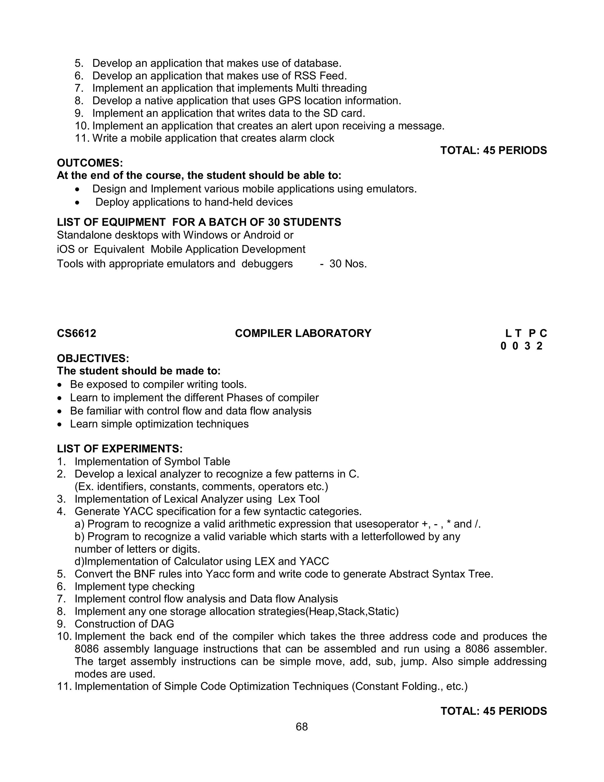 68
5. Develop an application that makes use of database.
6. Develop an application that makes use of RSS Feed.
7. Implement an application that implements Multi threading
8. Develop a native application that uses GPS location information.
9. Implement an application that writes data to the SD card.
10. Implement an application that creates an alert upon receiving a message.
11. Write a mobile application that creates alarm clock
TOTAL: 45 PERIODS
OUTCOMES:
At the end of the course, the student should be able to:
 Design and Implement various mobile applications using emulators.
 Deploy applications to hand-held devices
LIST OF EQUIPMENT FOR A BATCH OF 30 STUDENTS
Standalone desktops with Windows or Android or
iOS or Equivalent Mobile Application Development
Tools with appropriate emulators and debuggers - 30 Nos.
CS6612 COMPILER LABORATORY L T P C
0 0 3 2
OBJECTIVES:
The student should be made to:
 Be exposed to compiler writing tools.
 Learn to implement the different Phases of compiler
 Be familiar with control flow and data flow analysis
 Learn simple optimization techniques
LIST OF EXPERIMENTS:
1. Implementation of Symbol Table
2. Develop a lexical analyzer to recognize a few patterns in C.
(Ex. identifiers, constants, comments, operators etc.)
3. Implementation of Lexical Analyzer using Lex Tool
4. Generate YACC specification for a few syntactic categories.
a) Program to recognize a valid arithmetic expression that usesoperator +, - , * and /.
b) Program to recognize a valid variable which starts with a letterfollowed by any
number of letters or digits.
d)Implementation of Calculator using LEX and YACC
5. Convert the BNF rules into Yacc form and write code to generate Abstract Syntax Tree.
6. Implement type checking
7. Implement control flow analysis and Data flow Analysis
8. Implement any one storage allocation strategies(Heap,Stack,Static)
9. Construction of DAG
10. Implement the back end of the compiler which takes the three address code and produces the
8086 assembly language instructions that can be assembled and run using a 8086 assembler.
The target assembly instructions can be simple move, add, sub, jump. Also simple addressing
modes are used.
11. Implementation of Simple Code Optimization Techniques (Constant Folding., etc.)
TOTAL: 45 PERIODS
 