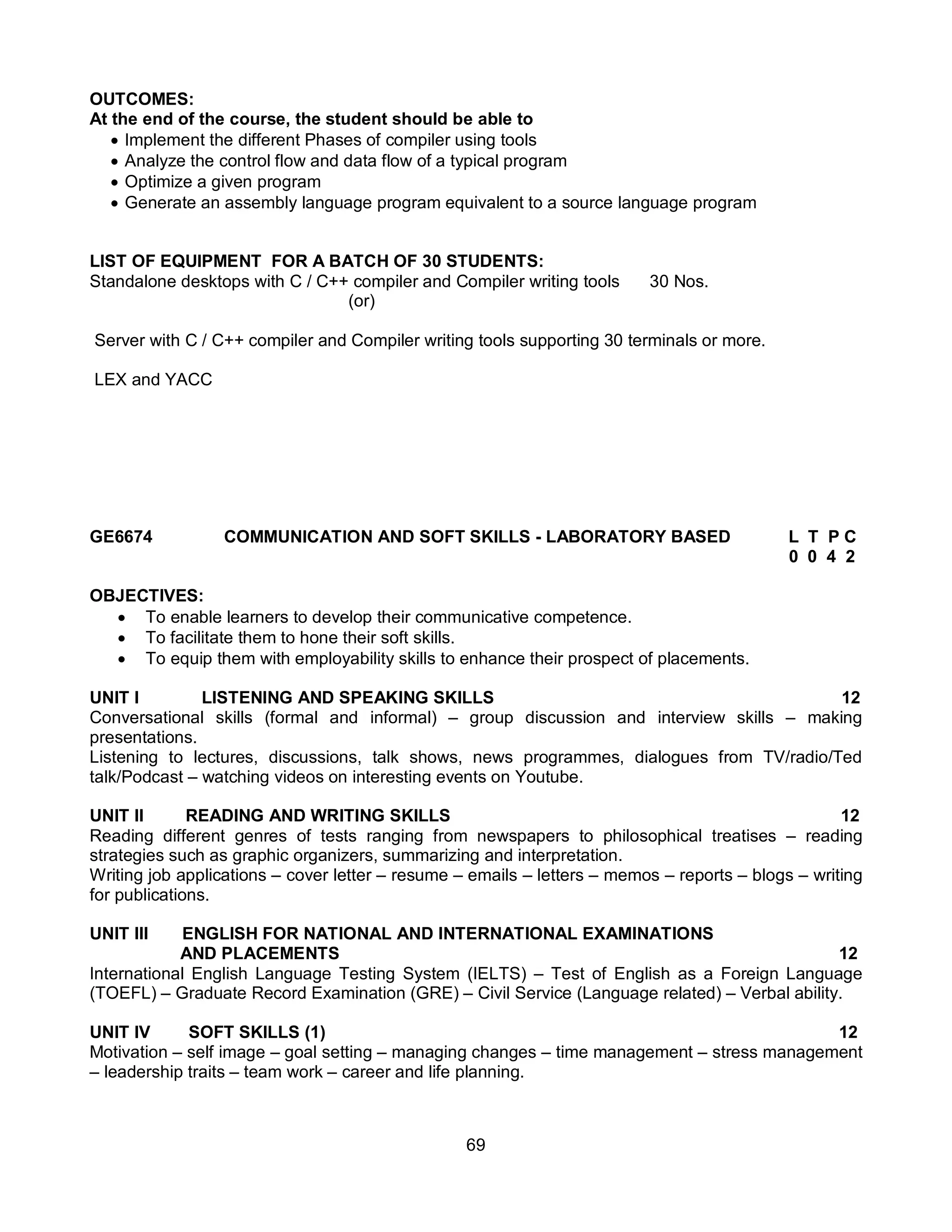69
OUTCOMES:
At the end of the course, the student should be able to
 Implement the different Phases of compiler using tools
 Analyze the control flow and data flow of a typical program
 Optimize a given program
 Generate an assembly language program equivalent to a source language program
LIST OF EQUIPMENT FOR A BATCH OF 30 STUDENTS:
Standalone desktops with C / C++ compiler and Compiler writing tools 30 Nos.
(or)
Server with C / C++ compiler and Compiler writing tools supporting 30 terminals or more.
LEX and YACC
GE6674 COMMUNICATION AND SOFT SKILLS - LABORATORY BASED L T P C
0 0 4 2
OBJECTIVES:
 To enable learners to develop their communicative competence.
 To facilitate them to hone their soft skills.
 To equip them with employability skills to enhance their prospect of placements.
UNIT I LISTENING AND SPEAKING SKILLS 12
Conversational skills (formal and informal) – group discussion and interview skills – making
presentations.
Listening to lectures, discussions, talk shows, news programmes, dialogues from TV/radio/Ted
talk/Podcast – watching videos on interesting events on Youtube.
UNIT II READING AND WRITING SKILLS 12
Reading different genres of tests ranging from newspapers to philosophical treatises – reading
strategies such as graphic organizers, summarizing and interpretation.
Writing job applications – cover letter – resume – emails – letters – memos – reports – blogs – writing
for publications.
UNIT III ENGLISH FOR NATIONAL AND INTERNATIONAL EXAMINATIONS
AND PLACEMENTS 12
International English Language Testing System (IELTS) – Test of English as a Foreign Language
(TOEFL) – Graduate Record Examination (GRE) – Civil Service (Language related) – Verbal ability.
UNIT IV SOFT SKILLS (1) 12
Motivation – self image – goal setting – managing changes – time management – stress management
– leadership traits – team work – career and life planning.
 