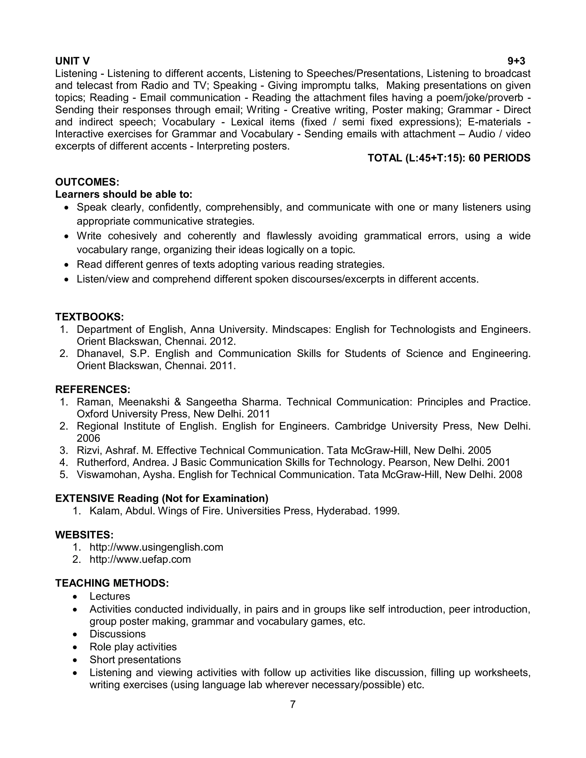 7
UNIT V 9+3
Listening - Listening to different accents, Listening to Speeches/Presentations, Listening to broadcast
and telecast from Radio and TV; Speaking - Giving impromptu talks, Making presentations on given
topics; Reading - Email communication - Reading the attachment files having a poem/joke/proverb -
Sending their responses through email; Writing - Creative writing, Poster making; Grammar - Direct
and indirect speech; Vocabulary - Lexical items (fixed / semi fixed expressions); E-materials -
Interactive exercises for Grammar and Vocabulary - Sending emails with attachment – Audio / video
excerpts of different accents - Interpreting posters.
TOTAL (L:45+T:15): 60 PERIODS
OUTCOMES:
Learners should be able to:
 Speak clearly, confidently, comprehensibly, and communicate with one or many listeners using
appropriate communicative strategies.
 Write cohesively and coherently and flawlessly avoiding grammatical errors, using a wide
vocabulary range, organizing their ideas logically on a topic.
 Read different genres of texts adopting various reading strategies.
 Listen/view and comprehend different spoken discourses/excerpts in different accents.
TEXTBOOKS:
1. Department of English, Anna University. Mindscapes: English for Technologists and Engineers.
Orient Blackswan, Chennai. 2012.
2. Dhanavel, S.P. English and Communication Skills for Students of Science and Engineering.
Orient Blackswan, Chennai. 2011.
REFERENCES:
1. Raman, Meenakshi & Sangeetha Sharma. Technical Communication: Principles and Practice.
Oxford University Press, New Delhi. 2011
2. Regional Institute of English. English for Engineers. Cambridge University Press, New Delhi.
2006
3. Rizvi, Ashraf. M. Effective Technical Communication. Tata McGraw-Hill, New Delhi. 2005
4. Rutherford, Andrea. J Basic Communication Skills for Technology. Pearson, New Delhi. 2001
5. Viswamohan, Aysha. English for Technical Communication. Tata McGraw-Hill, New Delhi. 2008
EXTENSIVE Reading (Not for Examination)
1. Kalam, Abdul. Wings of Fire. Universities Press, Hyderabad. 1999.
WEBSITES:
1. http://www.usingenglish.com
2. http://www.uefap.com
TEACHING METHODS:
 Lectures
 Activities conducted individually, in pairs and in groups like self introduction, peer introduction,
group poster making, grammar and vocabulary games, etc.
 Discussions
 Role play activities
 Short presentations
 Listening and viewing activities with follow up activities like discussion, filling up worksheets,
writing exercises (using language lab wherever necessary/possible) etc.
 