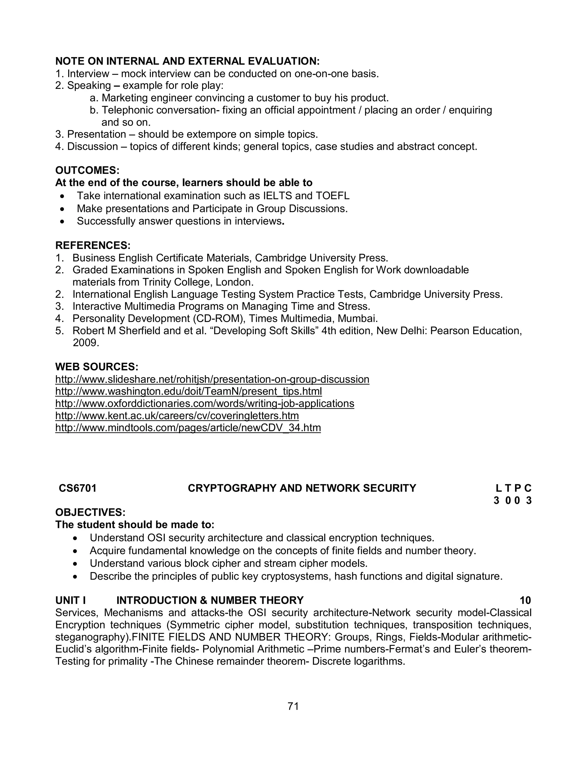 71
NOTE ON INTERNAL AND EXTERNAL EVALUATION:
1. Interview – mock interview can be conducted on one-on-one basis.
2. Speaking – example for role play:
a. Marketing engineer convincing a customer to buy his product.
b. Telephonic conversation- fixing an official appointment / placing an order / enquiring
and so on.
3. Presentation – should be extempore on simple topics.
4. Discussion – topics of different kinds; general topics, case studies and abstract concept.
OUTCOMES:
At the end of the course, learners should be able to
 Take international examination such as IELTS and TOEFL
 Make presentations and Participate in Group Discussions.
 Successfully answer questions in interviews.
REFERENCES:
1. Business English Certificate Materials, Cambridge University Press.
2. Graded Examinations in Spoken English and Spoken English for Work downloadable
materials from Trinity College, London.
2. International English Language Testing System Practice Tests, Cambridge University Press.
3. Interactive Multimedia Programs on Managing Time and Stress.
4. Personality Development (CD-ROM), Times Multimedia, Mumbai.
5. Robert M Sherfield and et al. “Developing Soft Skills” 4th edition, New Delhi: Pearson Education,
2009.
WEB SOURCES:
http://www.slideshare.net/rohitjsh/presentation-on-group-discussion
http://www.washington.edu/doit/TeamN/present_tips.html
http://www.oxforddictionaries.com/words/writing-job-applications
http://www.kent.ac.uk/careers/cv/coveringletters.htm
http://www.mindtools.com/pages/article/newCDV_34.htm
CS6701 CRYPTOGRAPHY AND NETWORK SECURITY L T P C
3 0 0 3
OBJECTIVES:
The student should be made to:
 Understand OSI security architecture and classical encryption techniques.
 Acquire fundamental knowledge on the concepts of finite fields and number theory.
 Understand various block cipher and stream cipher models.
 Describe the principles of public key cryptosystems, hash functions and digital signature.
UNIT I INTRODUCTION & NUMBER THEORY 10
Services, Mechanisms and attacks-the OSI security architecture-Network security model-Classical
Encryption techniques (Symmetric cipher model, substitution techniques, transposition techniques,
steganography).FINITE FIELDS AND NUMBER THEORY: Groups, Rings, Fields-Modular arithmetic-
Euclid’s algorithm-Finite fields- Polynomial Arithmetic –Prime numbers-Fermat’s and Euler’s theorem-
Testing for primality -The Chinese remainder theorem- Discrete logarithms.
 