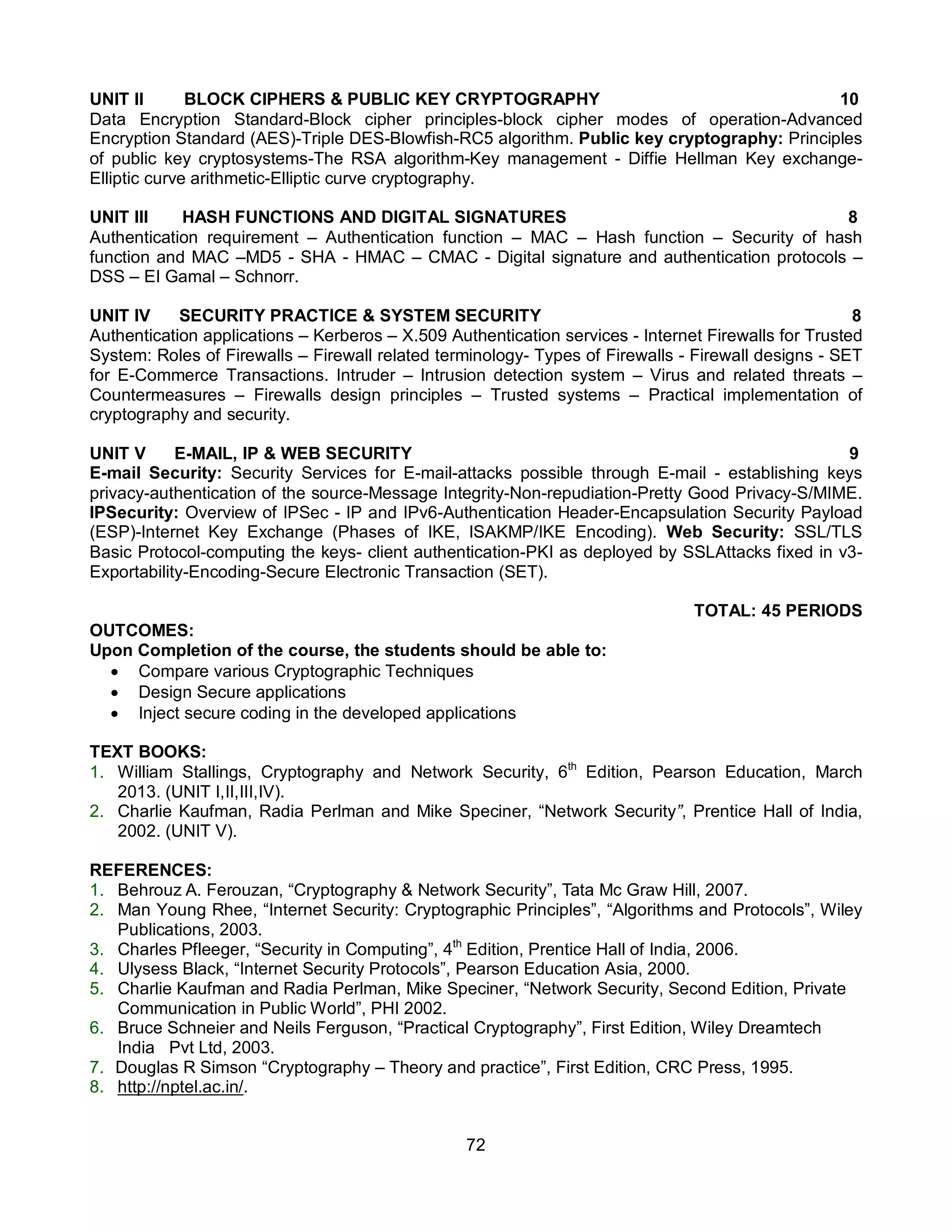 72
UNIT II BLOCK CIPHERS & PUBLIC KEY CRYPTOGRAPHY 10
Data Encryption Standard-Block cipher principles-block cipher modes of operation-Advanced
Encryption Standard (AES)-Triple DES-Blowfish-RC5 algorithm. Public key cryptography: Principles
of public key cryptosystems-The RSA algorithm-Key management - Diffie Hellman Key exchange-
Elliptic curve arithmetic-Elliptic curve cryptography.
UNIT III HASH FUNCTIONS AND DIGITAL SIGNATURES 8
Authentication requirement – Authentication function – MAC – Hash function – Security of hash
function and MAC –MD5 - SHA - HMAC – CMAC - Digital signature and authentication protocols –
DSS – EI Gamal – Schnorr.
UNIT IV SECURITY PRACTICE & SYSTEM SECURITY 8
Authentication applications – Kerberos – X.509 Authentication services - Internet Firewalls for Trusted
System: Roles of Firewalls – Firewall related terminology- Types of Firewalls - Firewall designs - SET
for E-Commerce Transactions. Intruder – Intrusion detection system – Virus and related threats –
Countermeasures – Firewalls design principles – Trusted systems – Practical implementation of
cryptography and security.
UNIT V E-MAIL, IP & WEB SECURITY 9
E-mail Security: Security Services for E-mail-attacks possible through E-mail - establishing keys
privacy-authentication of the source-Message Integrity-Non-repudiation-Pretty Good Privacy-S/MIME.
IPSecurity: Overview of IPSec - IP and IPv6-Authentication Header-Encapsulation Security Payload
(ESP)-Internet Key Exchange (Phases of IKE, ISAKMP/IKE Encoding). Web Security: SSL/TLS
Basic Protocol-computing the keys- client authentication-PKI as deployed by SSLAttacks fixed in v3-
Exportability-Encoding-Secure Electronic Transaction (SET).
TOTAL: 45 PERIODS
OUTCOMES:
Upon Completion of the course, the students should be able to:
 Compare various Cryptographic Techniques
 Design Secure applications
 Inject secure coding in the developed applications
TEXT BOOKS:
1. William Stallings, Cryptography and Network Security, 6th
Edition, Pearson Education, March
2013. (UNIT I,II,III,IV).
2. Charlie Kaufman, Radia Perlman and Mike Speciner, “Network Security”, Prentice Hall of India,
2002. (UNIT V).
REFERENCES:
1. Behrouz A. Ferouzan, “Cryptography & Network Security”, Tata Mc Graw Hill, 2007.
2. Man Young Rhee, “Internet Security: Cryptographic Principles”, “Algorithms and Protocols”, Wiley
Publications, 2003.
3. Charles Pfleeger, “Security in Computing”, 4th
Edition, Prentice Hall of India, 2006.
4. Ulysess Black, “Internet Security Protocols”, Pearson Education Asia, 2000.
5. Charlie Kaufman and Radia Perlman, Mike Speciner, “Network Security, Second Edition, Private
Communication in Public World”, PHI 2002.
6. Bruce Schneier and Neils Ferguson, “Practical Cryptography”, First Edition, Wiley Dreamtech
India Pvt Ltd, 2003.
7. Douglas R Simson “Cryptography – Theory and practice”, First Edition, CRC Press, 1995.
8. http://nptel.ac.in/.
 