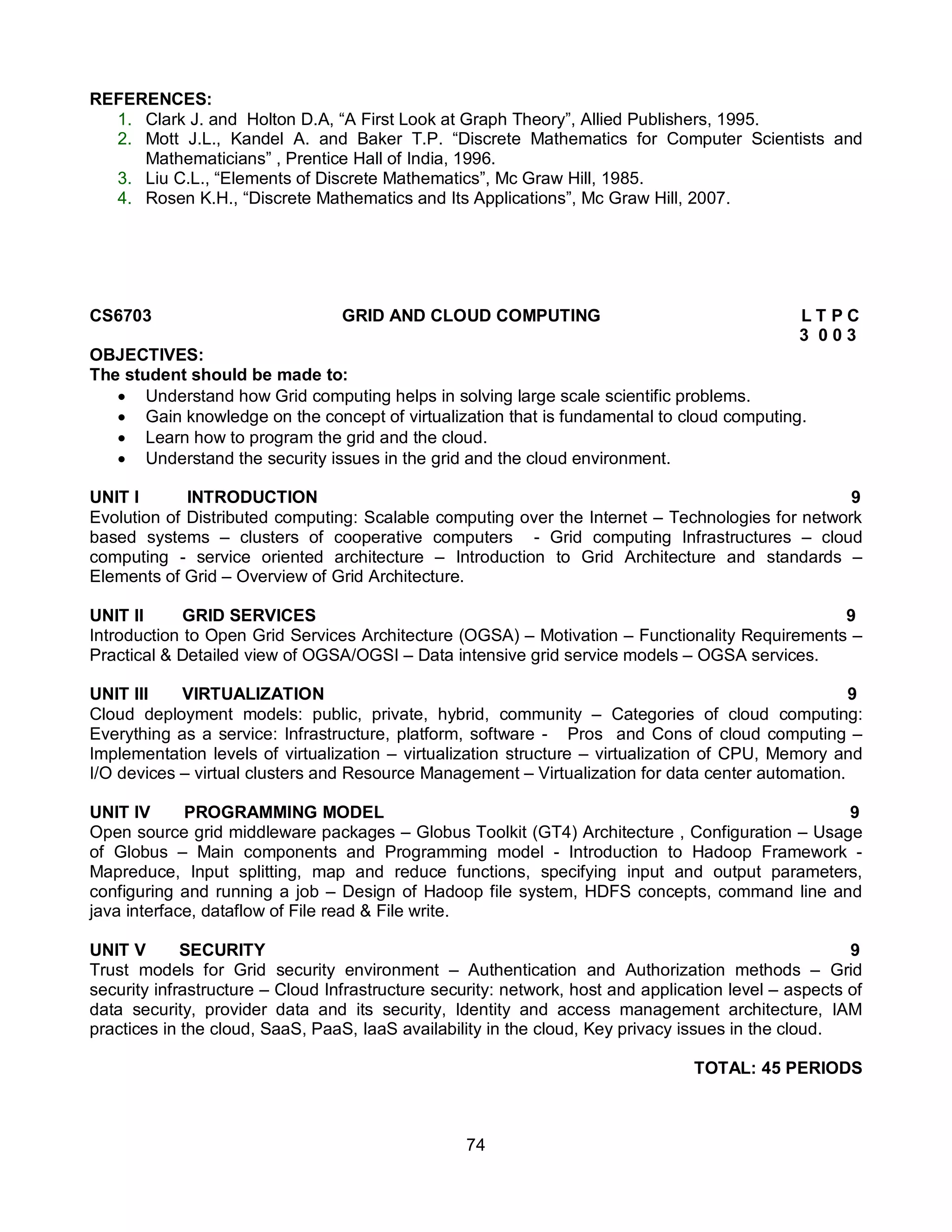 74
REFERENCES:
1. Clark J. and Holton D.A, “A First Look at Graph Theory”, Allied Publishers, 1995.
2. Mott J.L., Kandel A. and Baker T.P. “Discrete Mathematics for Computer Scientists and
Mathematicians” , Prentice Hall of India, 1996.
3. Liu C.L., “Elements of Discrete Mathematics”, Mc Graw Hill, 1985.
4. Rosen K.H., “Discrete Mathematics and Its Applications”, Mc Graw Hill, 2007.
CS6703 GRID AND CLOUD COMPUTING L T P C
3 0 0 3
OBJECTIVES:
The student should be made to:
 Understand how Grid computing helps in solving large scale scientific problems.
 Gain knowledge on the concept of virtualization that is fundamental to cloud computing.
 Learn how to program the grid and the cloud.
 Understand the security issues in the grid and the cloud environment.
UNIT I INTRODUCTION 9
Evolution of Distributed computing: Scalable computing over the Internet – Technologies for network
based systems – clusters of cooperative computers - Grid computing Infrastructures – cloud
computing - service oriented architecture – Introduction to Grid Architecture and standards –
Elements of Grid – Overview of Grid Architecture.
UNIT II GRID SERVICES 9
Introduction to Open Grid Services Architecture (OGSA) – Motivation – Functionality Requirements –
Practical & Detailed view of OGSA/OGSI – Data intensive grid service models – OGSA services.
UNIT III VIRTUALIZATION 9
Cloud deployment models: public, private, hybrid, community – Categories of cloud computing:
Everything as a service: Infrastructure, platform, software - Pros and Cons of cloud computing –
Implementation levels of virtualization – virtualization structure – virtualization of CPU, Memory and
I/O devices – virtual clusters and Resource Management – Virtualization for data center automation.
UNIT IV PROGRAMMING MODEL 9
Open source grid middleware packages – Globus Toolkit (GT4) Architecture , Configuration – Usage
of Globus – Main components and Programming model - Introduction to Hadoop Framework -
Mapreduce, Input splitting, map and reduce functions, specifying input and output parameters,
configuring and running a job – Design of Hadoop file system, HDFS concepts, command line and
java interface, dataflow of File read & File write.
UNIT V SECURITY 9
Trust models for Grid security environment – Authentication and Authorization methods – Grid
security infrastructure – Cloud Infrastructure security: network, host and application level – aspects of
data security, provider data and its security, Identity and access management architecture, IAM
practices in the cloud, SaaS, PaaS, IaaS availability in the cloud, Key privacy issues in the cloud.
TOTAL: 45 PERIODS
 