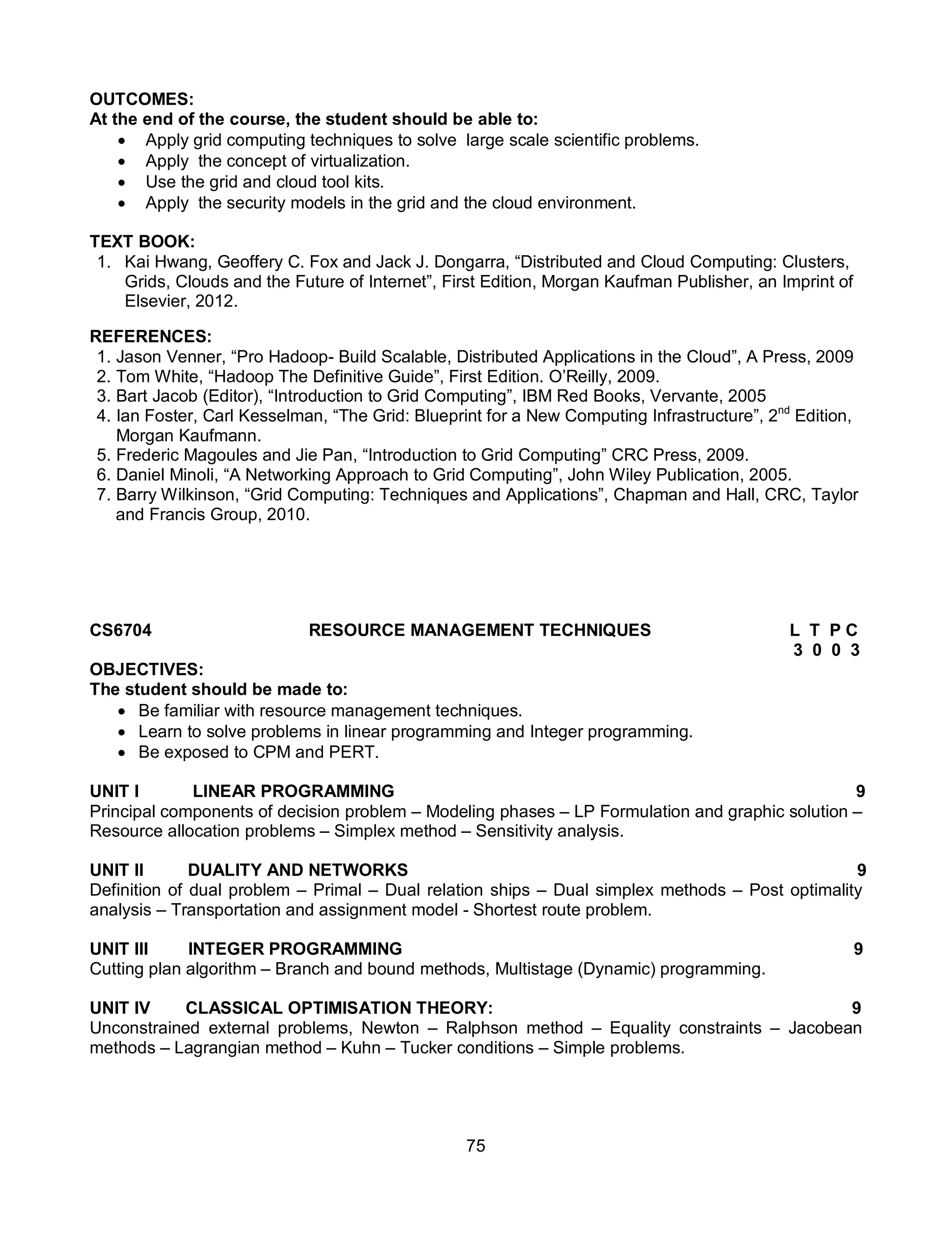 75
OUTCOMES:
At the end of the course, the student should be able to:
 Apply grid computing techniques to solve large scale scientific problems.
 Apply the concept of virtualization.
 Use the grid and cloud tool kits.
 Apply the security models in the grid and the cloud environment.
TEXT BOOK:
1. Kai Hwang, Geoffery C. Fox and Jack J. Dongarra, “Distributed and Cloud Computing: Clusters,
Grids, Clouds and the Future of Internet”, First Edition, Morgan Kaufman Publisher, an Imprint of
Elsevier, 2012.
REFERENCES:
1. Jason Venner, “Pro Hadoop- Build Scalable, Distributed Applications in the Cloud”, A Press, 2009
2. Tom White, “Hadoop The Definitive Guide”, First Edition. O’Reilly, 2009.
3. Bart Jacob (Editor), “Introduction to Grid Computing”, IBM Red Books, Vervante, 2005
4. Ian Foster, Carl Kesselman, “The Grid: Blueprint for a New Computing Infrastructure”, 2nd
Edition,
Morgan Kaufmann.
5. Frederic Magoules and Jie Pan, “Introduction to Grid Computing” CRC Press, 2009.
6. Daniel Minoli, “A Networking Approach to Grid Computing”, John Wiley Publication, 2005.
7. Barry Wilkinson, “Grid Computing: Techniques and Applications”, Chapman and Hall, CRC, Taylor
and Francis Group, 2010.
CS6704 RESOURCE MANAGEMENT TECHNIQUES L T P C
3 0 0 3
OBJECTIVES:
The student should be made to:
 Be familiar with resource management techniques.
 Learn to solve problems in linear programming and Integer programming.
 Be exposed to CPM and PERT.
UNIT I LINEAR PROGRAMMING 9
Principal components of decision problem – Modeling phases – LP Formulation and graphic solution –
Resource allocation problems – Simplex method – Sensitivity analysis.
UNIT II DUALITY AND NETWORKS 9
Definition of dual problem – Primal – Dual relation ships – Dual simplex methods – Post optimality
analysis – Transportation and assignment model - Shortest route problem.
UNIT III INTEGER PROGRAMMING 9
Cutting plan algorithm – Branch and bound methods, Multistage (Dynamic) programming.
UNIT IV CLASSICAL OPTIMISATION THEORY: 9
Unconstrained external problems, Newton – Ralphson method – Equality constraints – Jacobean
methods – Lagrangian method – Kuhn – Tucker conditions – Simple problems.
 