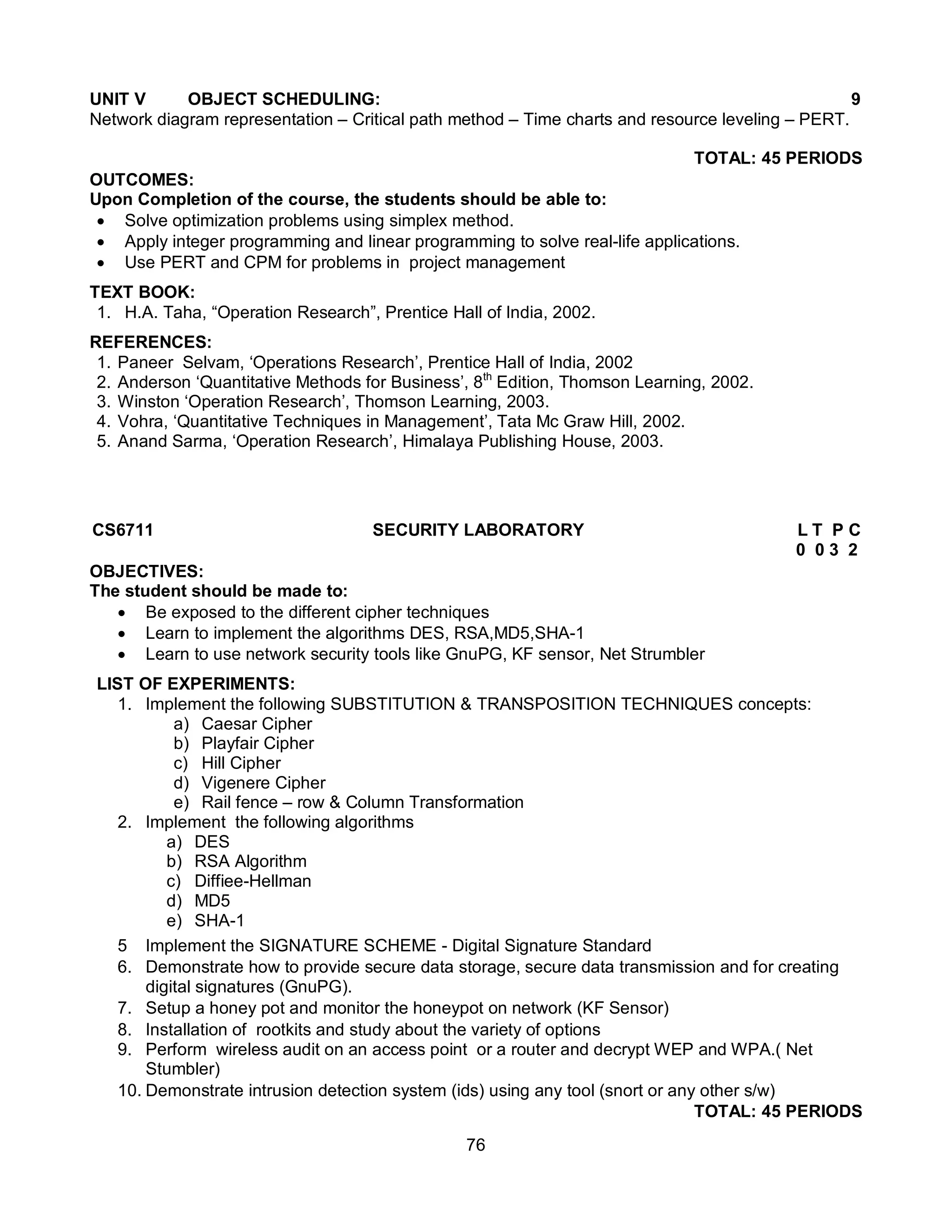 76
UNIT V OBJECT SCHEDULING: 9
Network diagram representation – Critical path method – Time charts and resource leveling – PERT.
TOTAL: 45 PERIODS
OUTCOMES:
Upon Completion of the course, the students should be able to:
 Solve optimization problems using simplex method.
 Apply integer programming and linear programming to solve real-life applications.
 Use PERT and CPM for problems in project management
TEXT BOOK:
1. H.A. Taha, “Operation Research”, Prentice Hall of India, 2002.
REFERENCES:
1. Paneer Selvam, ‘Operations Research’, Prentice Hall of India, 2002
2. Anderson ‘Quantitative Methods for Business’, 8th
Edition, Thomson Learning, 2002.
3. Winston ‘Operation Research’, Thomson Learning, 2003.
4. Vohra, ‘Quantitative Techniques in Management’, Tata Mc Graw Hill, 2002.
5. Anand Sarma, ‘Operation Research’, Himalaya Publishing House, 2003.
CS6711 SECURITY LABORATORY L T P C
0 0 3 2
OBJECTIVES:
The student should be made to:
 Be exposed to the different cipher techniques
 Learn to implement the algorithms DES, RSA,MD5,SHA-1
 Learn to use network security tools like GnuPG, KF sensor, Net Strumbler
LIST OF EXPERIMENTS:
1. Implement the following SUBSTITUTION & TRANSPOSITION TECHNIQUES concepts:
a) Caesar Cipher
b) Playfair Cipher
c) Hill Cipher
d) Vigenere Cipher
e) Rail fence – row & Column Transformation
2. Implement the following algorithms
a) DES
b) RSA Algorithm
c) Diffiee-Hellman
d) MD5
e) SHA-1
5 Implement the SIGNATURE SCHEME - Digital Signature Standard
6. Demonstrate how to provide secure data storage, secure data transmission and for creating
digital signatures (GnuPG).
7. Setup a honey pot and monitor the honeypot on network (KF Sensor)
8. Installation of rootkits and study about the variety of options
9. Perform wireless audit on an access point or a router and decrypt WEP and WPA.( Net
Stumbler)
10. Demonstrate intrusion detection system (ids) using any tool (snort or any other s/w)
TOTAL: 45 PERIODS
 