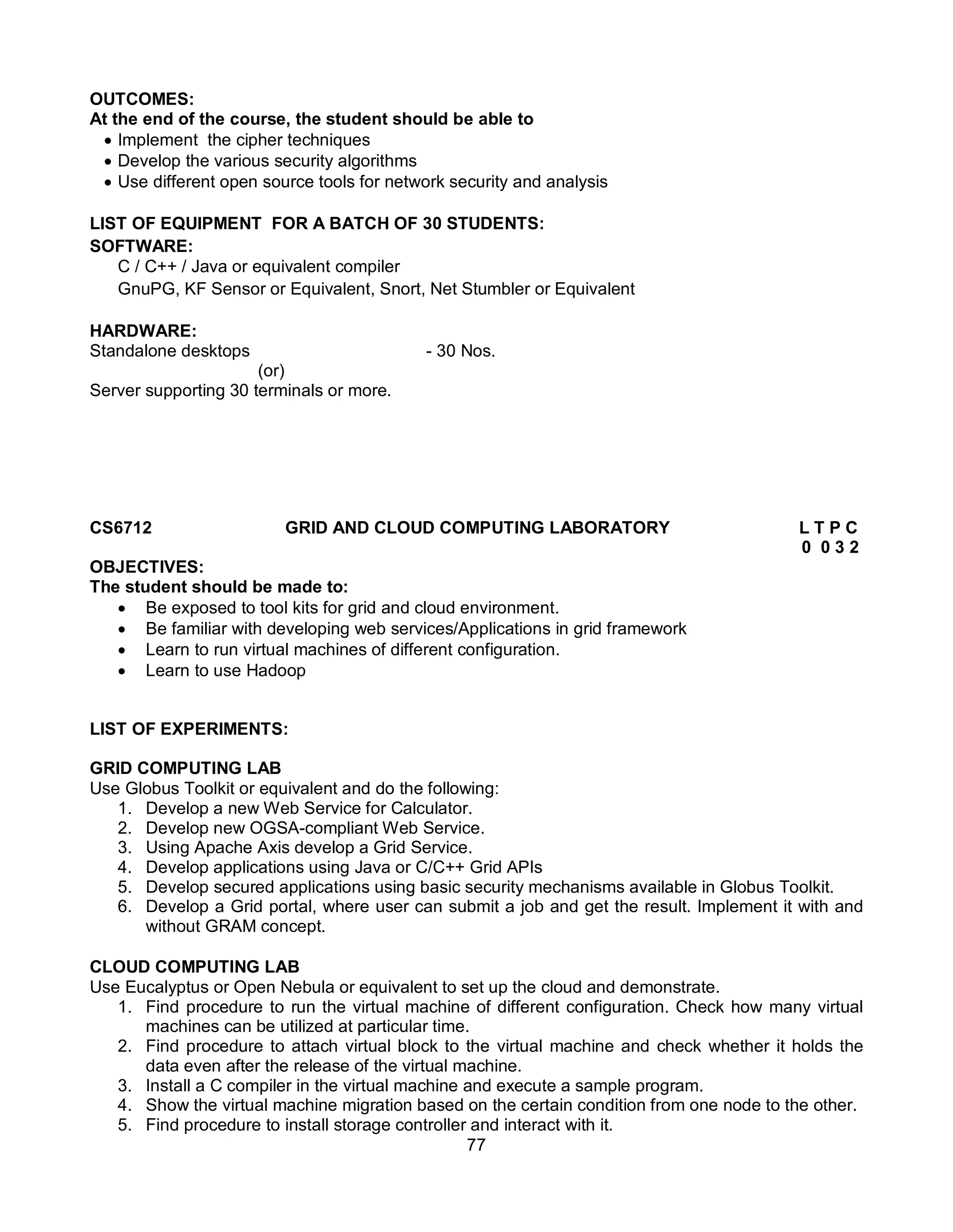 77
OUTCOMES:
At the end of the course, the student should be able to
 Implement the cipher techniques
 Develop the various security algorithms
 Use different open source tools for network security and analysis
LIST OF EQUIPMENT FOR A BATCH OF 30 STUDENTS:
SOFTWARE:
C / C++ / Java or equivalent compiler
GnuPG, KF Sensor or Equivalent, Snort, Net Stumbler or Equivalent
HARDWARE:
Standalone desktops - 30 Nos.
(or)
Server supporting 30 terminals or more.
CS6712 GRID AND CLOUD COMPUTING LABORATORY L T P C
0 0 3 2
OBJECTIVES:
The student should be made to:
 Be exposed to tool kits for grid and cloud environment.
 Be familiar with developing web services/Applications in grid framework
 Learn to run virtual machines of different configuration.
 Learn to use Hadoop
LIST OF EXPERIMENTS:
GRID COMPUTING LAB
Use Globus Toolkit or equivalent and do the following:
1. Develop a new Web Service for Calculator.
2. Develop new OGSA-compliant Web Service.
3. Using Apache Axis develop a Grid Service.
4. Develop applications using Java or C/C++ Grid APIs
5. Develop secured applications using basic security mechanisms available in Globus Toolkit.
6. Develop a Grid portal, where user can submit a job and get the result. Implement it with and
without GRAM concept.
CLOUD COMPUTING LAB
Use Eucalyptus or Open Nebula or equivalent to set up the cloud and demonstrate.
1. Find procedure to run the virtual machine of different configuration. Check how many virtual
machines can be utilized at particular time.
2. Find procedure to attach virtual block to the virtual machine and check whether it holds the
data even after the release of the virtual machine.
3. Install a C compiler in the virtual machine and execute a sample program.
4. Show the virtual machine migration based on the certain condition from one node to the other.
5. Find procedure to install storage controller and interact with it.
 