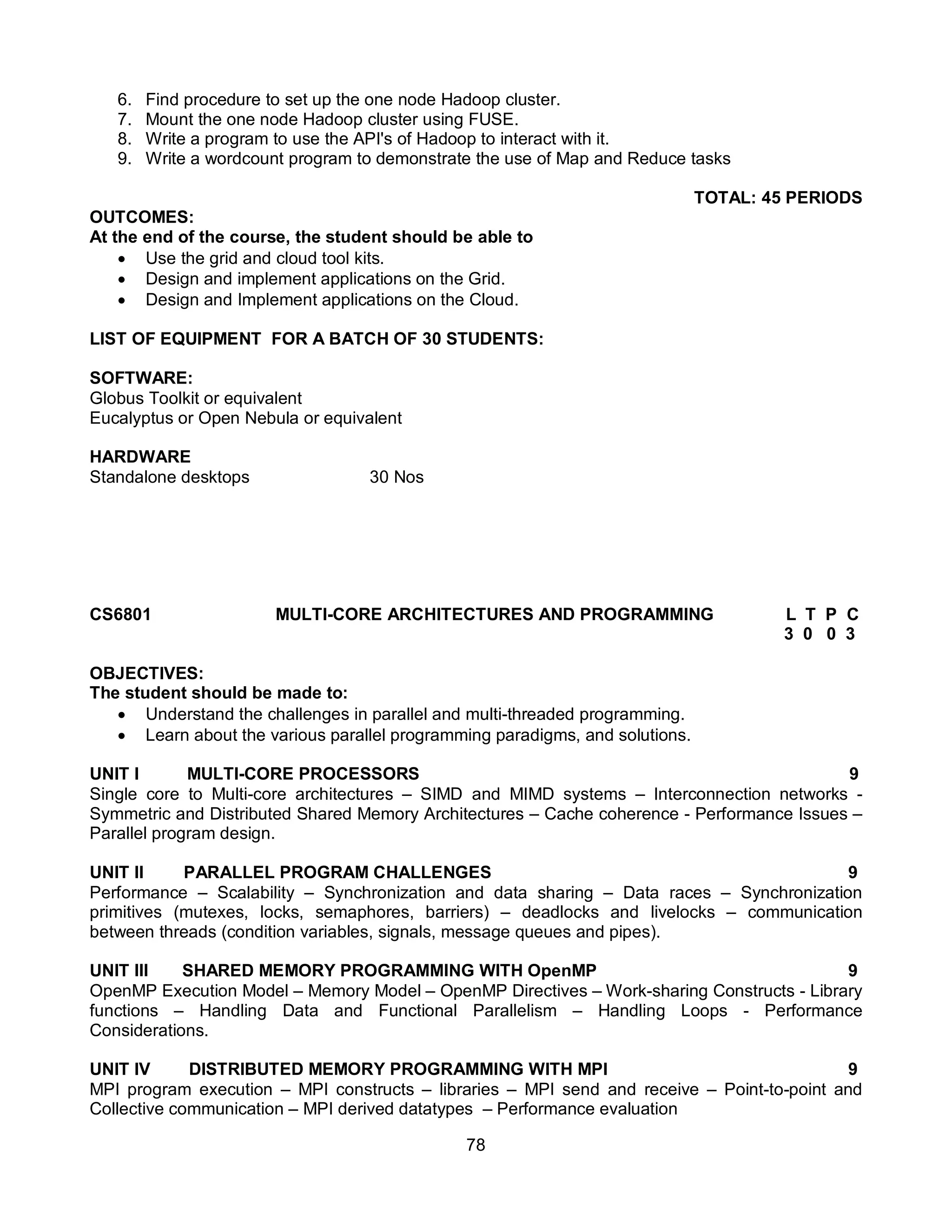 78
6. Find procedure to set up the one node Hadoop cluster.
7. Mount the one node Hadoop cluster using FUSE.
8. Write a program to use the API's of Hadoop to interact with it.
9. Write a wordcount program to demonstrate the use of Map and Reduce tasks
TOTAL: 45 PERIODS
OUTCOMES:
At the end of the course, the student should be able to
 Use the grid and cloud tool kits.
 Design and implement applications on the Grid.
 Design and Implement applications on the Cloud.
LIST OF EQUIPMENT FOR A BATCH OF 30 STUDENTS:
SOFTWARE:
Globus Toolkit or equivalent
Eucalyptus or Open Nebula or equivalent
HARDWARE
Standalone desktops 30 Nos
CS6801 MULTI-CORE ARCHITECTURES AND PROGRAMMING L T P C
3 0 0 3
OBJECTIVES:
The student should be made to:
 Understand the challenges in parallel and multi-threaded programming.
 Learn about the various parallel programming paradigms, and solutions.
UNIT I MULTI-CORE PROCESSORS 9
Single core to Multi-core architectures – SIMD and MIMD systems – Interconnection networks -
Symmetric and Distributed Shared Memory Architectures – Cache coherence - Performance Issues –
Parallel program design.
UNIT II PARALLEL PROGRAM CHALLENGES 9
Performance – Scalability – Synchronization and data sharing – Data races – Synchronization
primitives (mutexes, locks, semaphores, barriers) – deadlocks and livelocks – communication
between threads (condition variables, signals, message queues and pipes).
UNIT III SHARED MEMORY PROGRAMMING WITH OpenMP 9
OpenMP Execution Model – Memory Model – OpenMP Directives – Work-sharing Constructs - Library
functions – Handling Data and Functional Parallelism – Handling Loops - Performance
Considerations.
UNIT IV DISTRIBUTED MEMORY PROGRAMMING WITH MPI 9
MPI program execution – MPI constructs – libraries – MPI send and receive – Point-to-point and
Collective communication – MPI derived datatypes – Performance evaluation
 
