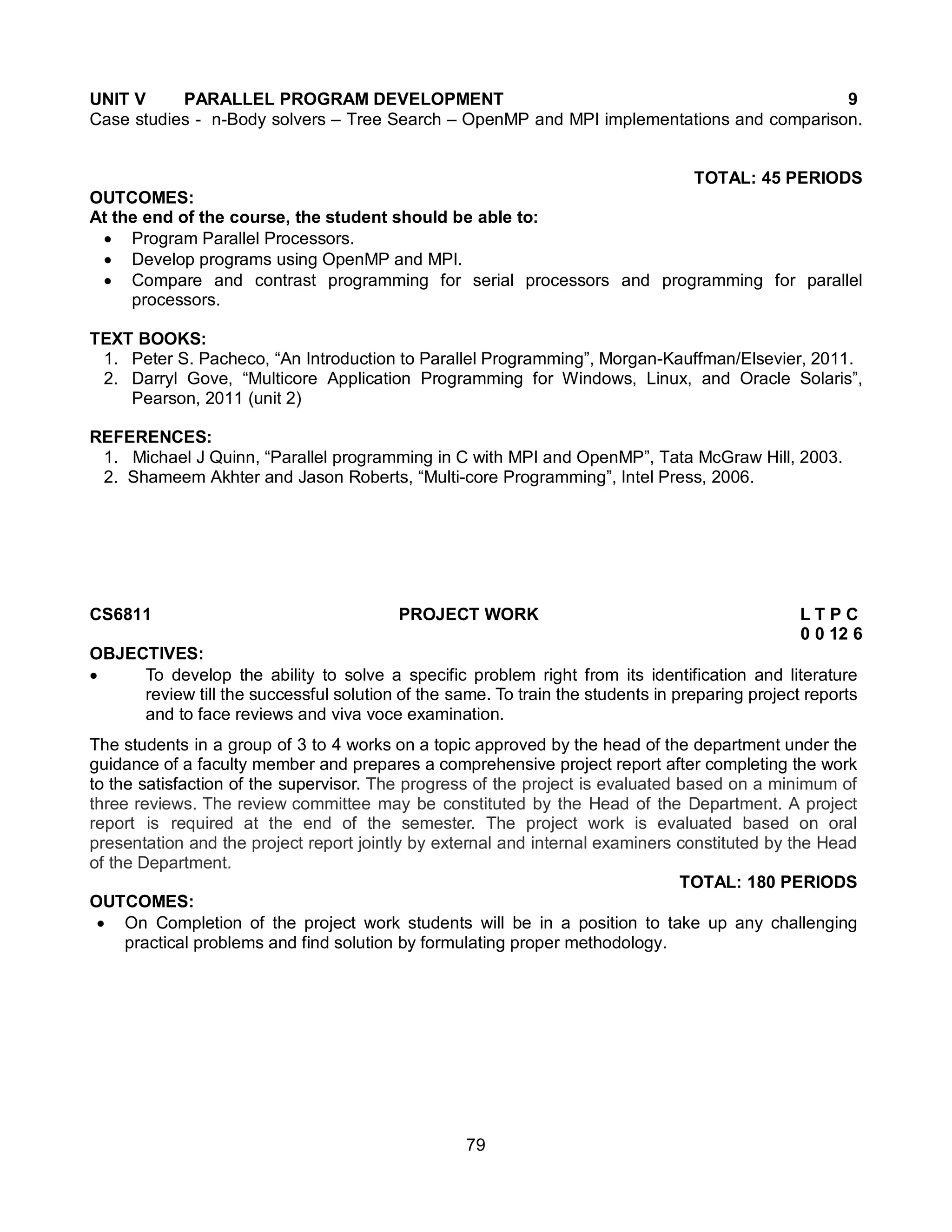 79
UNIT V PARALLEL PROGRAM DEVELOPMENT 9
Case studies - n-Body solvers – Tree Search – OpenMP and MPI implementations and comparison.
TOTAL: 45 PERIODS
OUTCOMES:
At the end of the course, the student should be able to:
 Program Parallel Processors.
 Develop programs using OpenMP and MPI.
 Compare and contrast programming for serial processors and programming for parallel
processors.
TEXT BOOKS:
1. Peter S. Pacheco, “An Introduction to Parallel Programming”, Morgan-Kauffman/Elsevier, 2011.
2. Darryl Gove, “Multicore Application Programming for Windows, Linux, and Oracle Solaris”,
Pearson, 2011 (unit 2)
REFERENCES:
1. Michael J Quinn, “Parallel programming in C with MPI and OpenMP”, Tata McGraw Hill, 2003.
2. Shameem Akhter and Jason Roberts, “Multi-core Programming”, Intel Press, 2006.
CS6811 PROJECT WORK L T P C
0 0 12 6
OBJECTIVES:
 To develop the ability to solve a specific problem right from its identification and literature
review till the successful solution of the same. To train the students in preparing project reports
and to face reviews and viva voce examination.
The students in a group of 3 to 4 works on a topic approved by the head of the department under the
guidance of a faculty member and prepares a comprehensive project report after completing the work
to the satisfaction of the supervisor. The progress of the project is evaluated based on a minimum of
three reviews. The review committee may be constituted by the Head of the Department. A project
report is required at the end of the semester. The project work is evaluated based on oral
presentation and the project report jointly by external and internal examiners constituted by the Head
of the Department.
TOTAL: 180 PERIODS
OUTCOMES:
 On Completion of the project work students will be in a position to take up any challenging
practical problems and find solution by formulating proper methodology.
 