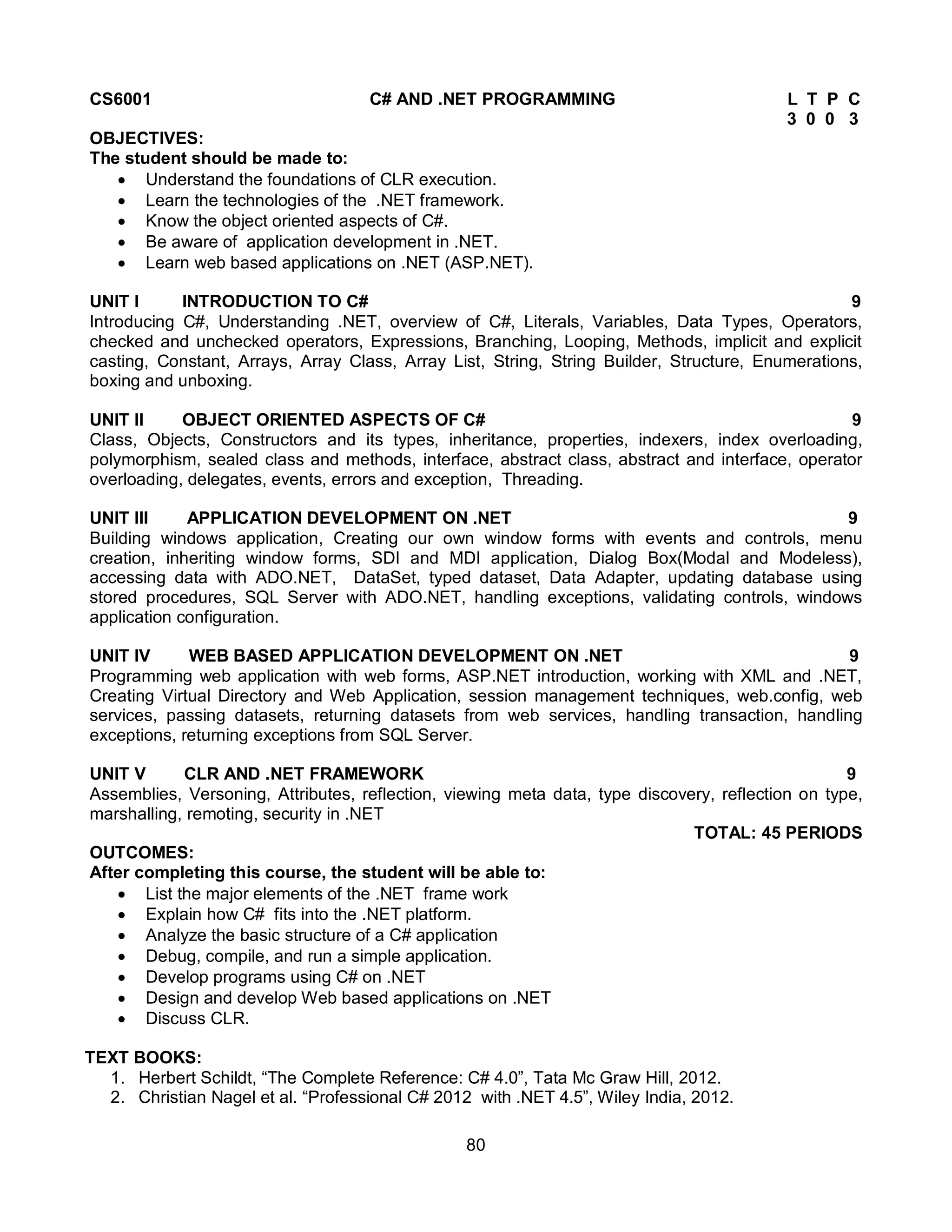 80
CS6001 C# AND .NET PROGRAMMING L T P C
3 0 0 3
OBJECTIVES:
The student should be made to:
 Understand the foundations of CLR execution.
 Learn the technologies of the .NET framework.
 Know the object oriented aspects of C#.
 Be aware of application development in .NET.
 Learn web based applications on .NET (ASP.NET).
UNIT I INTRODUCTION TO C# 9
Introducing C#, Understanding .NET, overview of C#, Literals, Variables, Data Types, Operators,
checked and unchecked operators, Expressions, Branching, Looping, Methods, implicit and explicit
casting, Constant, Arrays, Array Class, Array List, String, String Builder, Structure, Enumerations,
boxing and unboxing.
UNIT II OBJECT ORIENTED ASPECTS OF C# 9
Class, Objects, Constructors and its types, inheritance, properties, indexers, index overloading,
polymorphism, sealed class and methods, interface, abstract class, abstract and interface, operator
overloading, delegates, events, errors and exception, Threading.
UNIT III APPLICATION DEVELOPMENT ON .NET 9
Building windows application, Creating our own window forms with events and controls, menu
creation, inheriting window forms, SDI and MDI application, Dialog Box(Modal and Modeless),
accessing data with ADO.NET, DataSet, typed dataset, Data Adapter, updating database using
stored procedures, SQL Server with ADO.NET, handling exceptions, validating controls, windows
application configuration.
UNIT IV WEB BASED APPLICATION DEVELOPMENT ON .NET 9
Programming web application with web forms, ASP.NET introduction, working with XML and .NET,
Creating Virtual Directory and Web Application, session management techniques, web.config, web
services, passing datasets, returning datasets from web services, handling transaction, handling
exceptions, returning exceptions from SQL Server.
UNIT V CLR AND .NET FRAMEWORK 9
Assemblies, Versoning, Attributes, reflection, viewing meta data, type discovery, reflection on type,
marshalling, remoting, security in .NET
TOTAL: 45 PERIODS
OUTCOMES:
After completing this course, the student will be able to:
 List the major elements of the .NET frame work
 Explain how C# fits into the .NET platform.
 Analyze the basic structure of a C# application
 Debug, compile, and run a simple application.
 Develop programs using C# on .NET
 Design and develop Web based applications on .NET
 Discuss CLR.
TEXT BOOKS:
1. Herbert Schildt, “The Complete Reference: C# 4.0”, Tata Mc Graw Hill, 2012.
2. Christian Nagel et al. “Professional C# 2012 with .NET 4.5”, Wiley India, 2012.
 