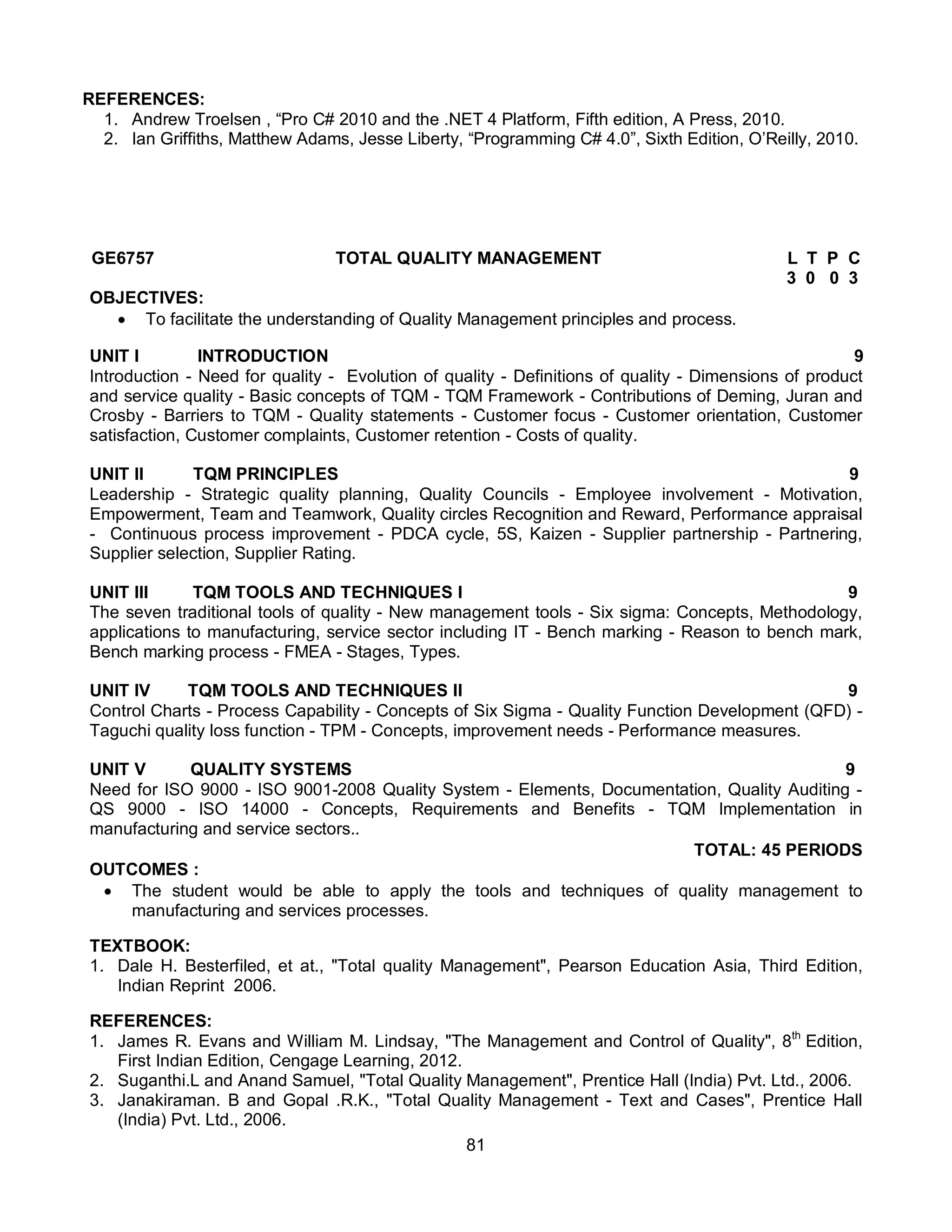 81
REFERENCES:
1. Andrew Troelsen , “Pro C# 2010 and the .NET 4 Platform, Fifth edition, A Press, 2010.
2. Ian Griffiths, Matthew Adams, Jesse Liberty, “Programming C# 4.0”, Sixth Edition, O’Reilly, 2010.
GE6757 TOTAL QUALITY MANAGEMENT L T P C
3 0 0 3
OBJECTIVES:
 To facilitate the understanding of Quality Management principles and process.
UNIT I INTRODUCTION 9
Introduction - Need for quality - Evolution of quality - Definitions of quality - Dimensions of product
and service quality - Basic concepts of TQM - TQM Framework - Contributions of Deming, Juran and
Crosby - Barriers to TQM - Quality statements - Customer focus - Customer orientation, Customer
satisfaction, Customer complaints, Customer retention - Costs of quality.
UNIT II TQM PRINCIPLES 9
Leadership - Strategic quality planning, Quality Councils - Employee involvement - Motivation,
Empowerment, Team and Teamwork, Quality circles Recognition and Reward, Performance appraisal
- Continuous process improvement - PDCA cycle, 5S, Kaizen - Supplier partnership - Partnering,
Supplier selection, Supplier Rating.
UNIT III TQM TOOLS AND TECHNIQUES I 9
The seven traditional tools of quality - New management tools - Six sigma: Concepts, Methodology,
applications to manufacturing, service sector including IT - Bench marking - Reason to bench mark,
Bench marking process - FMEA - Stages, Types.
UNIT IV TQM TOOLS AND TECHNIQUES II 9
Control Charts - Process Capability - Concepts of Six Sigma - Quality Function Development (QFD) -
Taguchi quality loss function - TPM - Concepts, improvement needs - Performance measures.
UNIT V QUALITY SYSTEMS 9
Need for ISO 9000 - ISO 9001-2008 Quality System - Elements, Documentation, Quality Auditing -
QS 9000 - ISO 14000 - Concepts, Requirements and Benefits - TQM Implementation in
manufacturing and service sectors..
TOTAL: 45 PERIODS
OUTCOMES :
 The student would be able to apply the tools and techniques of quality management to
manufacturing and services processes.
TEXTBOOK:
1. Dale H. Besterfiled, et at., "Total quality Management", Pearson Education Asia, Third Edition,
Indian Reprint 2006.
REFERENCES:
1. James R. Evans and William M. Lindsay, "The Management and Control of Quality", 8th
Edition,
First Indian Edition, Cengage Learning, 2012.
2. Suganthi.L and Anand Samuel, "Total Quality Management", Prentice Hall (India) Pvt. Ltd., 2006.
3. Janakiraman. B and Gopal .R.K., "Total Quality Management - Text and Cases", Prentice Hall
(India) Pvt. Ltd., 2006.
 
