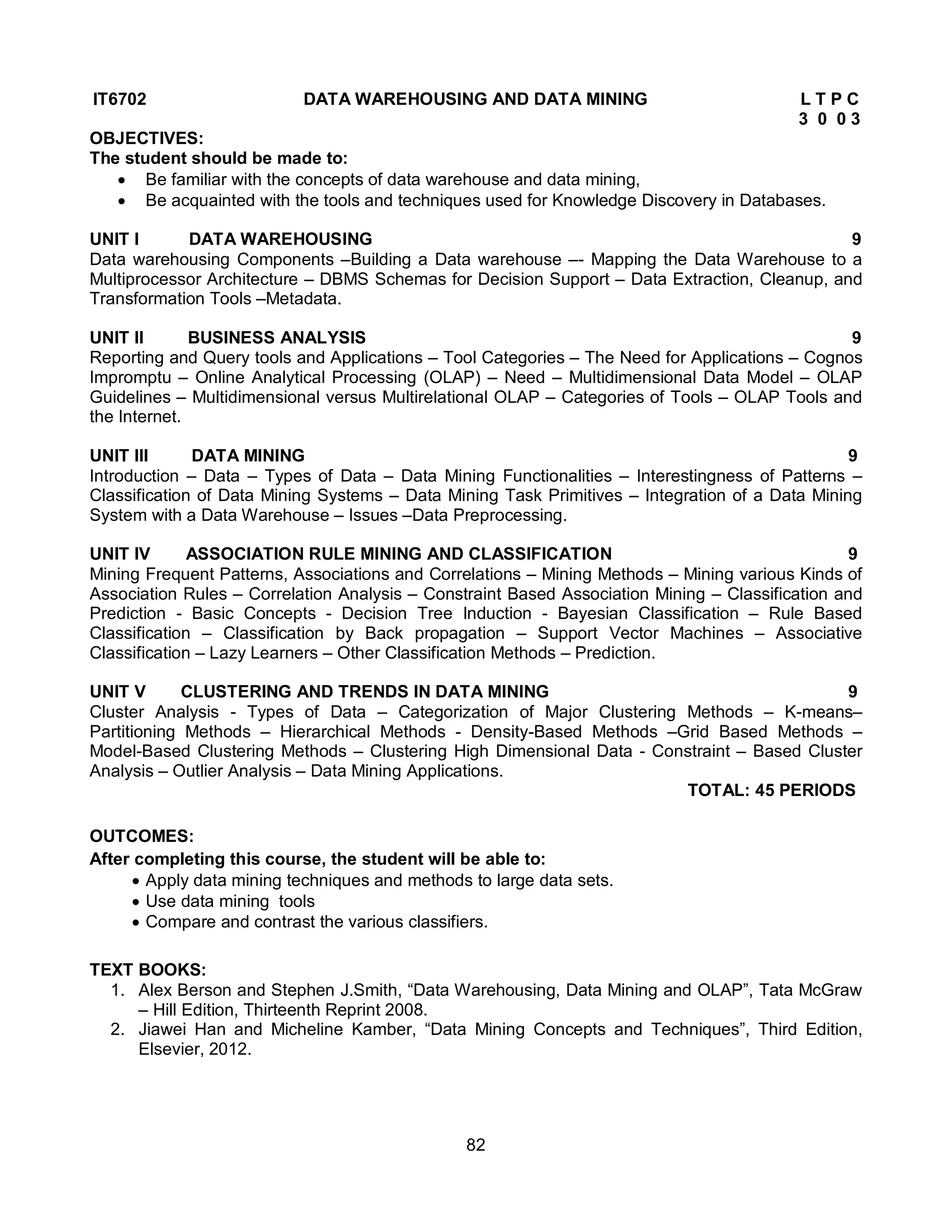 82
IT6702 DATA WAREHOUSING AND DATA MINING L T P C
3 0 0 3
OBJECTIVES:
The student should be made to:
 Be familiar with the concepts of data warehouse and data mining,
 Be acquainted with the tools and techniques used for Knowledge Discovery in Databases.
UNIT I DATA WAREHOUSING 9
Data warehousing Components –Building a Data warehouse –- Mapping the Data Warehouse to a
Multiprocessor Architecture – DBMS Schemas for Decision Support – Data Extraction, Cleanup, and
Transformation Tools –Metadata.
UNIT II BUSINESS ANALYSIS 9
Reporting and Query tools and Applications – Tool Categories – The Need for Applications – Cognos
Impromptu – Online Analytical Processing (OLAP) – Need – Multidimensional Data Model – OLAP
Guidelines – Multidimensional versus Multirelational OLAP – Categories of Tools – OLAP Tools and
the Internet.
UNIT III DATA MINING 9
Introduction – Data – Types of Data – Data Mining Functionalities – Interestingness of Patterns –
Classification of Data Mining Systems – Data Mining Task Primitives – Integration of a Data Mining
System with a Data Warehouse – Issues –Data Preprocessing.
UNIT IV ASSOCIATION RULE MINING AND CLASSIFICATION 9
Mining Frequent Patterns, Associations and Correlations – Mining Methods – Mining various Kinds of
Association Rules – Correlation Analysis – Constraint Based Association Mining – Classification and
Prediction - Basic Concepts - Decision Tree Induction - Bayesian Classification – Rule Based
Classification – Classification by Back propagation – Support Vector Machines – Associative
Classification – Lazy Learners – Other Classification Methods – Prediction.
UNIT V CLUSTERING AND TRENDS IN DATA MINING 9
Cluster Analysis - Types of Data – Categorization of Major Clustering Methods – K-means–
Partitioning Methods – Hierarchical Methods - Density-Based Methods –Grid Based Methods –
Model-Based Clustering Methods – Clustering High Dimensional Data - Constraint – Based Cluster
Analysis – Outlier Analysis – Data Mining Applications.
TOTAL: 45 PERIODS
OUTCOMES:
After completing this course, the student will be able to:
 Apply data mining techniques and methods to large data sets.
 Use data mining tools
 Compare and contrast the various classifiers.
TEXT BOOKS:
1. Alex Berson and Stephen J.Smith, “Data Warehousing, Data Mining and OLAP”, Tata McGraw
– Hill Edition, Thirteenth Reprint 2008.
2. Jiawei Han and Micheline Kamber, “Data Mining Concepts and Techniques”, Third Edition,
Elsevier, 2012.
 
