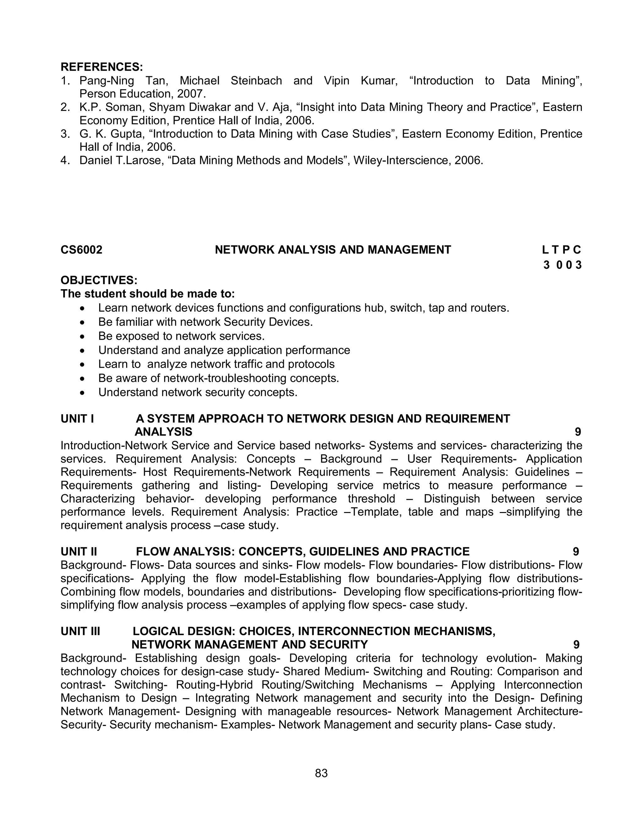 83
REFERENCES:
1. Pang-Ning Tan, Michael Steinbach and Vipin Kumar, “Introduction to Data Mining”,
Person Education, 2007.
2. K.P. Soman, Shyam Diwakar and V. Aja, “Insight into Data Mining Theory and Practice”, Eastern
Economy Edition, Prentice Hall of India, 2006.
3. G. K. Gupta, “Introduction to Data Mining with Case Studies”, Eastern Economy Edition, Prentice
Hall of India, 2006.
4. Daniel T.Larose, “Data Mining Methods and Models”, Wiley-Interscience, 2006.
CS6002 NETWORK ANALYSIS AND MANAGEMENT L T P C
3 0 0 3
OBJECTIVES:
The student should be made to:
 Learn network devices functions and configurations hub, switch, tap and routers.
 Be familiar with network Security Devices.
 Be exposed to network services.
 Understand and analyze application performance
 Learn to analyze network traffic and protocols
 Be aware of network-troubleshooting concepts.
 Understand network security concepts.
UNIT I A SYSTEM APPROACH TO NETWORK DESIGN AND REQUIREMENT
ANALYSIS 9
Introduction-Network Service and Service based networks- Systems and services- characterizing the
services. Requirement Analysis: Concepts – Background – User Requirements- Application
Requirements- Host Requirements-Network Requirements – Requirement Analysis: Guidelines –
Requirements gathering and listing- Developing service metrics to measure performance –
Characterizing behavior- developing performance threshold – Distinguish between service
performance levels. Requirement Analysis: Practice –Template, table and maps –simplifying the
requirement analysis process –case study.
UNIT II FLOW ANALYSIS: CONCEPTS, GUIDELINES AND PRACTICE 9
Background- Flows- Data sources and sinks- Flow models- Flow boundaries- Flow distributions- Flow
specifications- Applying the flow model-Establishing flow boundaries-Applying flow distributions-
Combining flow models, boundaries and distributions- Developing flow specifications-prioritizing flow-
simplifying flow analysis process –examples of applying flow specs- case study.
UNIT III LOGICAL DESIGN: CHOICES, INTERCONNECTION MECHANISMS,
NETWORK MANAGEMENT AND SECURITY 9
Background- Establishing design goals- Developing criteria for technology evolution- Making
technology choices for design-case study- Shared Medium- Switching and Routing: Comparison and
contrast- Switching- Routing-Hybrid Routing/Switching Mechanisms – Applying Interconnection
Mechanism to Design – Integrating Network management and security into the Design- Defining
Network Management- Designing with manageable resources- Network Management Architecture-
Security- Security mechanism- Examples- Network Management and security plans- Case study.
 