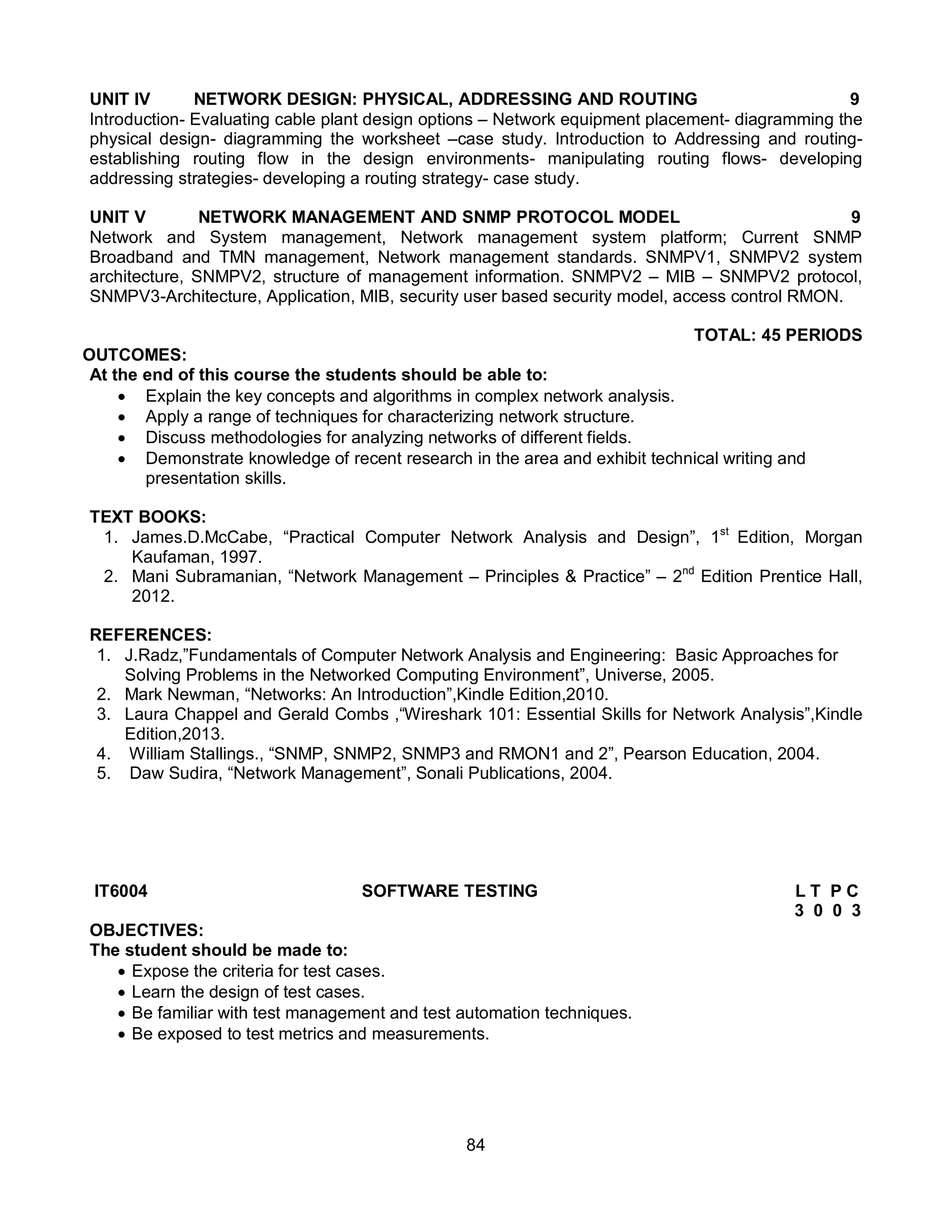 84
UNIT IV NETWORK DESIGN: PHYSICAL, ADDRESSING AND ROUTING 9
Introduction- Evaluating cable plant design options – Network equipment placement- diagramming the
physical design- diagramming the worksheet –case study. Introduction to Addressing and routing-
establishing routing flow in the design environments- manipulating routing flows- developing
addressing strategies- developing a routing strategy- case study.
UNIT V NETWORK MANAGEMENT AND SNMP PROTOCOL MODEL 9
Network and System management, Network management system platform; Current SNMP
Broadband and TMN management, Network management standards. SNMPV1, SNMPV2 system
architecture, SNMPV2, structure of management information. SNMPV2 – MIB – SNMPV2 protocol,
SNMPV3-Architecture, Application, MIB, security user based security model, access control RMON.
TOTAL: 45 PERIODS
OUTCOMES:
At the end of this course the students should be able to:
 Explain the key concepts and algorithms in complex network analysis.
 Apply a range of techniques for characterizing network structure.
 Discuss methodologies for analyzing networks of different fields.
 Demonstrate knowledge of recent research in the area and exhibit technical writing and
presentation skills.
TEXT BOOKS:
1. James.D.McCabe, “Practical Computer Network Analysis and Design”, 1st
Edition, Morgan
Kaufaman, 1997.
2. Mani Subramanian, “Network Management – Principles & Practice” – 2nd
Edition Prentice Hall,
2012.
REFERENCES:
1. J.Radz,”Fundamentals of Computer Network Analysis and Engineering: Basic Approaches for
Solving Problems in the Networked Computing Environment”, Universe, 2005.
2. Mark Newman, “Networks: An Introduction”,Kindle Edition,2010.
3. Laura Chappel and Gerald Combs ,“Wireshark 101: Essential Skills for Network Analysis”,Kindle
Edition,2013.
4. William Stallings., “SNMP, SNMP2, SNMP3 and RMON1 and 2”, Pearson Education, 2004.
5. Daw Sudira, “Network Management”, Sonali Publications, 2004.
IT6004 SOFTWARE TESTING L T P C
3 0 0 3
OBJECTIVES:
The student should be made to:
 Expose the criteria for test cases.
 Learn the design of test cases.
 Be familiar with test management and test automation techniques.
 Be exposed to test metrics and measurements.
 