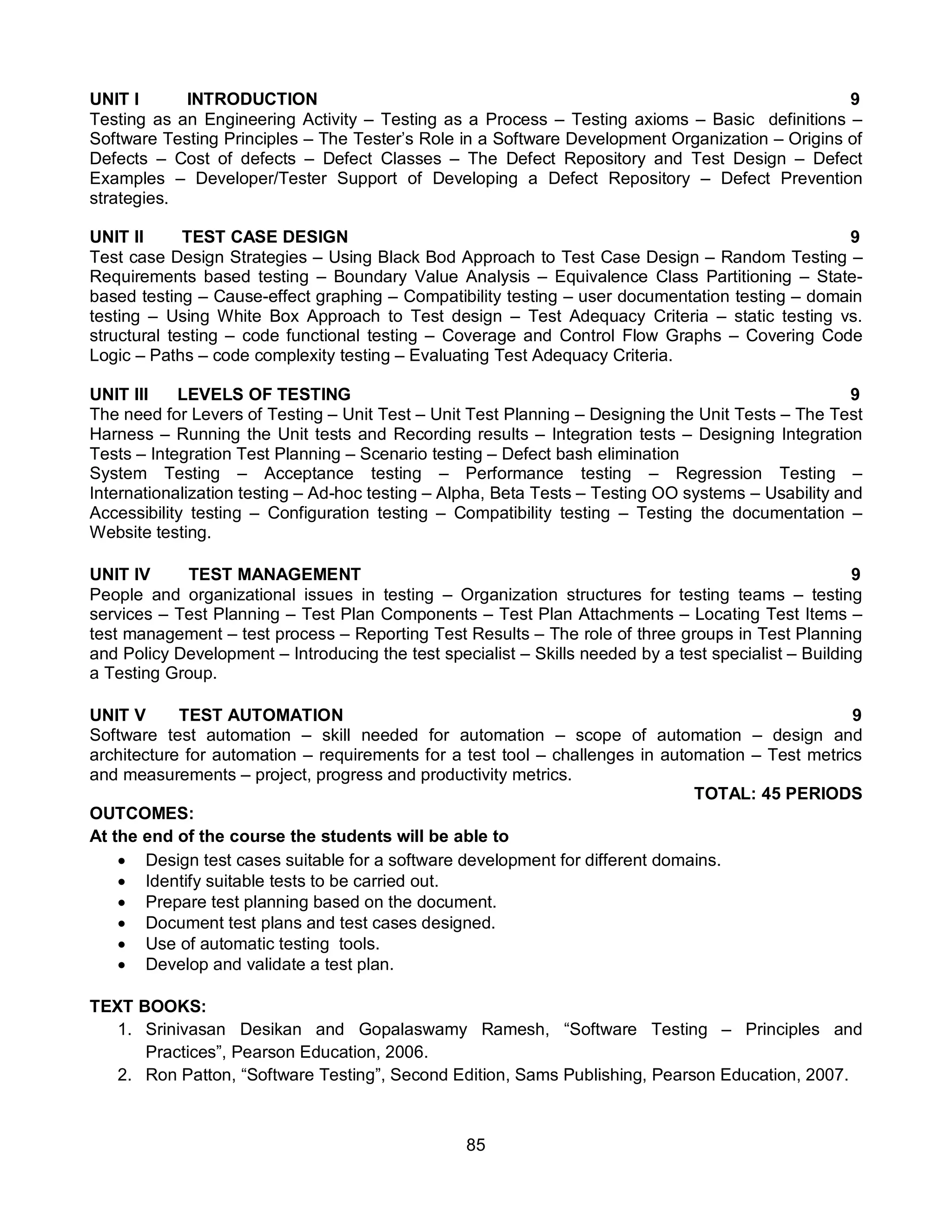 85
UNIT I INTRODUCTION 9
Testing as an Engineering Activity – Testing as a Process – Testing axioms – Basic definitions –
Software Testing Principles – The Tester’s Role in a Software Development Organization – Origins of
Defects – Cost of defects – Defect Classes – The Defect Repository and Test Design – Defect
Examples – Developer/Tester Support of Developing a Defect Repository – Defect Prevention
strategies.
UNIT II TEST CASE DESIGN 9
Test case Design Strategies – Using Black Bod Approach to Test Case Design – Random Testing –
Requirements based testing – Boundary Value Analysis – Equivalence Class Partitioning – State-
based testing – Cause-effect graphing – Compatibility testing – user documentation testing – domain
testing – Using White Box Approach to Test design – Test Adequacy Criteria – static testing vs.
structural testing – code functional testing – Coverage and Control Flow Graphs – Covering Code
Logic – Paths – code complexity testing – Evaluating Test Adequacy Criteria.
UNIT III LEVELS OF TESTING 9
The need for Levers of Testing – Unit Test – Unit Test Planning – Designing the Unit Tests – The Test
Harness – Running the Unit tests and Recording results – Integration tests – Designing Integration
Tests – Integration Test Planning – Scenario testing – Defect bash elimination
System Testing – Acceptance testing – Performance testing – Regression Testing –
Internationalization testing – Ad-hoc testing – Alpha, Beta Tests – Testing OO systems – Usability and
Accessibility testing – Configuration testing – Compatibility testing – Testing the documentation –
Website testing.
UNIT IV TEST MANAGEMENT 9
People and organizational issues in testing – Organization structures for testing teams – testing
services – Test Planning – Test Plan Components – Test Plan Attachments – Locating Test Items –
test management – test process – Reporting Test Results – The role of three groups in Test Planning
and Policy Development – Introducing the test specialist – Skills needed by a test specialist – Building
a Testing Group.
UNIT V TEST AUTOMATION 9
Software test automation – skill needed for automation – scope of automation – design and
architecture for automation – requirements for a test tool – challenges in automation – Test metrics
and measurements – project, progress and productivity metrics.
TOTAL: 45 PERIODS
OUTCOMES:
At the end of the course the students will be able to
 Design test cases suitable for a software development for different domains.
 Identify suitable tests to be carried out.
 Prepare test planning based on the document.
 Document test plans and test cases designed.
 Use of automatic testing tools.
 Develop and validate a test plan.
TEXT BOOKS:
1. Srinivasan Desikan and Gopalaswamy Ramesh, “Software Testing – Principles and
Practices”, Pearson Education, 2006.
2. Ron Patton, “Software Testing”, Second Edition, Sams Publishing, Pearson Education, 2007.
 