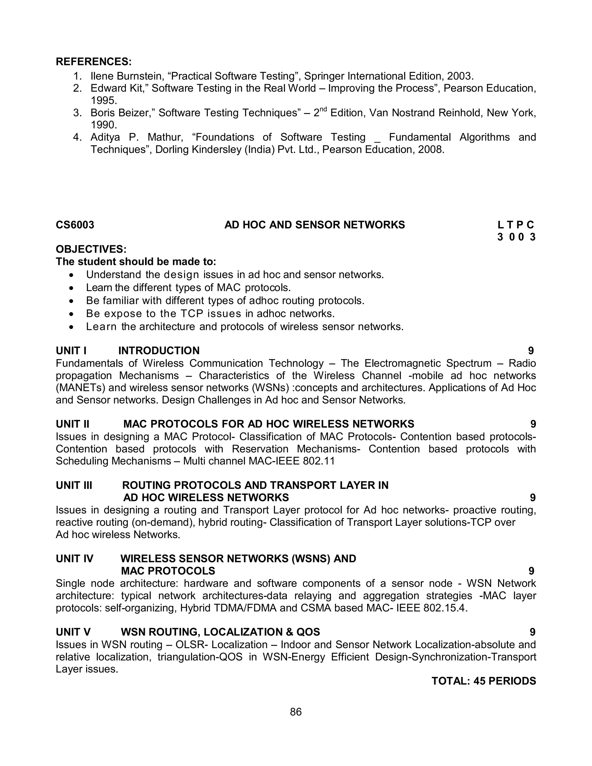 86
REFERENCES:
1. Ilene Burnstein, “Practical Software Testing”, Springer International Edition, 2003.
2. Edward Kit,” Software Testing in the Real World – Improving the Process”, Pearson Education,
1995.
3. Boris Beizer,” Software Testing Techniques” – 2nd
Edition, Van Nostrand Reinhold, New York,
1990.
4. Aditya P. Mathur, “Foundations of Software Testing _ Fundamental Algorithms and
Techniques”, Dorling Kindersley (India) Pvt. Ltd., Pearson Education, 2008.
CS6003 AD HOC AND SENSOR NETWORKS L T P C
3 0 0 3
OBJECTIVES:
The student should be made to:
 Understand the design issues in ad hoc and sensor networks.
 Learn the different types of MAC protocols.
 Be familiar with different types of adhoc routing protocols.
 Be expose to the TCP issues in adhoc networks.
 Learn the architecture and protocols of wireless sensor networks.
UNIT I INTRODUCTION 9
Fundamentals of Wireless Communication Technology – The Electromagnetic Spectrum – Radio
propagation Mechanisms – Characteristics of the Wireless Channel -mobile ad hoc networks
(MANETs) and wireless sensor networks (WSNs) :concepts and architectures. Applications of Ad Hoc
and Sensor networks. Design Challenges in Ad hoc and Sensor Networks.
UNIT II MAC PROTOCOLS FOR AD HOC WIRELESS NETWORKS 9
Issues in designing a MAC Protocol- Classification of MAC Protocols- Contention based protocols-
Contention based protocols with Reservation Mechanisms- Contention based protocols with
Scheduling Mechanisms – Multi channel MAC-IEEE 802.11
UNIT III ROUTING PROTOCOLS AND TRANSPORT LAYER IN
AD HOC WIRELESS NETWORKS 9
Issues in designing a routing and Transport Layer protocol for Ad hoc networks- proactive routing,
reactive routing (on-demand), hybrid routing- Classification of Transport Layer solutions-TCP over
Ad hoc wireless Networks.
UNIT IV WIRELESS SENSOR NETWORKS (WSNS) AND
MAC PROTOCOLS 9
Single node architecture: hardware and software components of a sensor node - WSN Network
architecture: typical network architectures-data relaying and aggregation strategies -MAC layer
protocols: self-organizing, Hybrid TDMA/FDMA and CSMA based MAC- IEEE 802.15.4.
UNIT V WSN ROUTING, LOCALIZATION & QOS 9
Issues in WSN routing – OLSR- Localization – Indoor and Sensor Network Localization-absolute and
relative localization, triangulation-QOS in WSN-Energy Efficient Design-Synchronization-Transport
Layer issues.
TOTAL: 45 PERIODS
 