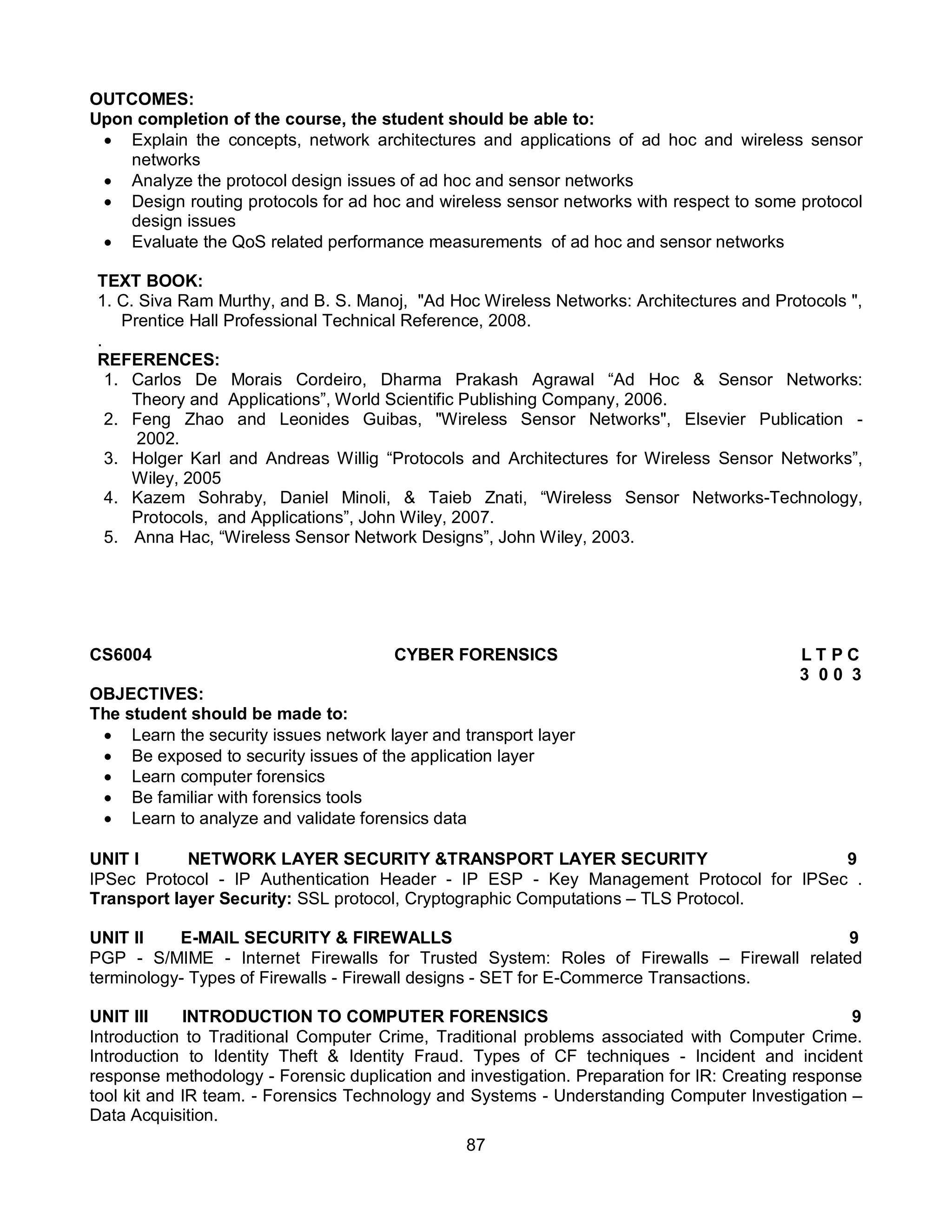 87
OUTCOMES:
Upon completion of the course, the student should be able to:
 Explain the concepts, network architectures and applications of ad hoc and wireless sensor
networks
 Analyze the protocol design issues of ad hoc and sensor networks
 Design routing protocols for ad hoc and wireless sensor networks with respect to some protocol
design issues
 Evaluate the QoS related performance measurements of ad hoc and sensor networks
TEXT BOOK:
1. C. Siva Ram Murthy, and B. S. Manoj, "Ad Hoc Wireless Networks: Architectures and Protocols ",
Prentice Hall Professional Technical Reference, 2008.
.
REFERENCES:
1. Carlos De Morais Cordeiro, Dharma Prakash Agrawal “Ad Hoc & Sensor Networks:
Theory and Applications”, World Scientific Publishing Company, 2006.
2. Feng Zhao and Leonides Guibas, "Wireless Sensor Networks", Elsevier Publication -
2002.
3. Holger Karl and Andreas Willig “Protocols and Architectures for Wireless Sensor Networks”,
Wiley, 2005
4. Kazem Sohraby, Daniel Minoli, & Taieb Znati, “Wireless Sensor Networks-Technology,
Protocols, and Applications”, John Wiley, 2007.
5. Anna Hac, “Wireless Sensor Network Designs”, John Wiley, 2003.
CS6004 CYBER FORENSICS L T P C
3 0 0 3
OBJECTIVES:
The student should be made to:
 Learn the security issues network layer and transport layer
 Be exposed to security issues of the application layer
 Learn computer forensics
 Be familiar with forensics tools
 Learn to analyze and validate forensics data
UNIT I NETWORK LAYER SECURITY &TRANSPORT LAYER SECURITY 9
IPSec Protocol - IP Authentication Header - IP ESP - Key Management Protocol for IPSec .
Transport layer Security: SSL protocol, Cryptographic Computations – TLS Protocol.
UNIT II E-MAIL SECURITY & FIREWALLS 9
PGP - S/MIME - Internet Firewalls for Trusted System: Roles of Firewalls – Firewall related
terminology- Types of Firewalls - Firewall designs - SET for E-Commerce Transactions.
UNIT III INTRODUCTION TO COMPUTER FORENSICS 9
Introduction to Traditional Computer Crime, Traditional problems associated with Computer Crime.
Introduction to Identity Theft & Identity Fraud. Types of CF techniques - Incident and incident
response methodology - Forensic duplication and investigation. Preparation for IR: Creating response
tool kit and IR team. - Forensics Technology and Systems - Understanding Computer Investigation –
Data Acquisition.
 