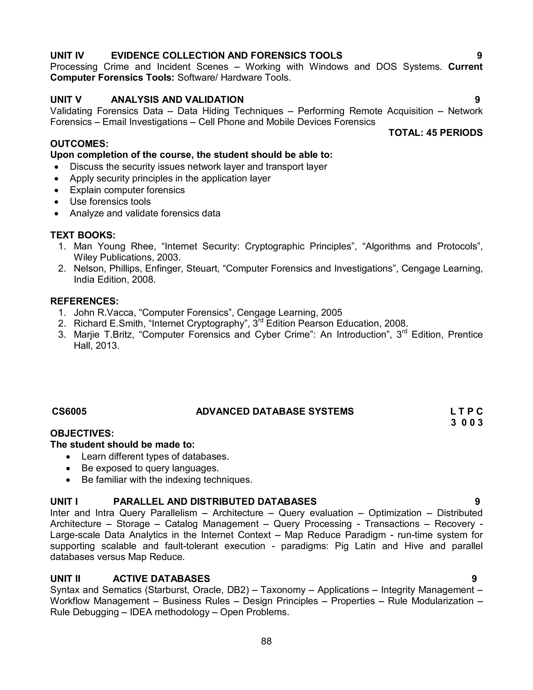 88
UNIT IV EVIDENCE COLLECTION AND FORENSICS TOOLS 9
Processing Crime and Incident Scenes – Working with Windows and DOS Systems. Current
Computer Forensics Tools: Software/ Hardware Tools.
UNIT V ANALYSIS AND VALIDATION 9
Validating Forensics Data – Data Hiding Techniques – Performing Remote Acquisition – Network
Forensics – Email Investigations – Cell Phone and Mobile Devices Forensics
TOTAL: 45 PERIODS
OUTCOMES:
Upon completion of the course, the student should be able to:
 Discuss the security issues network layer and transport layer
 Apply security principles in the application layer
 Explain computer forensics
 Use forensics tools
 Analyze and validate forensics data
TEXT BOOKS:
1. Man Young Rhee, “Internet Security: Cryptographic Principles”, “Algorithms and Protocols”,
Wiley Publications, 2003.
2. Nelson, Phillips, Enfinger, Steuart, “Computer Forensics and Investigations”, Cengage Learning,
India Edition, 2008.
REFERENCES:
1. John R.Vacca, “Computer Forensics”, Cengage Learning, 2005
2. Richard E.Smith, “Internet Cryptography”, 3rd
Edition Pearson Education, 2008.
3. Marjie T.Britz, “Computer Forensics and Cyber Crime”: An Introduction”, 3rd
Edition, Prentice
Hall, 2013.
CS6005 ADVANCED DATABASE SYSTEMS L T P C
3 0 0 3
OBJECTIVES:
The student should be made to:
 Learn different types of databases.
 Be exposed to query languages.
 Be familiar with the indexing techniques.
UNIT I PARALLEL AND DISTRIBUTED DATABASES 9
Inter and Intra Query Parallelism – Architecture – Query evaluation – Optimization – Distributed
Architecture – Storage – Catalog Management – Query Processing - Transactions – Recovery -
Large-scale Data Analytics in the Internet Context – Map Reduce Paradigm - run-time system for
supporting scalable and fault-tolerant execution - paradigms: Pig Latin and Hive and parallel
databases versus Map Reduce.
UNIT II ACTIVE DATABASES 9
Syntax and Sematics (Starburst, Oracle, DB2) – Taxonomy – Applications – Integrity Management –
Workflow Management – Business Rules – Design Principles – Properties – Rule Modularization –
Rule Debugging – IDEA methodology – Open Problems.
 