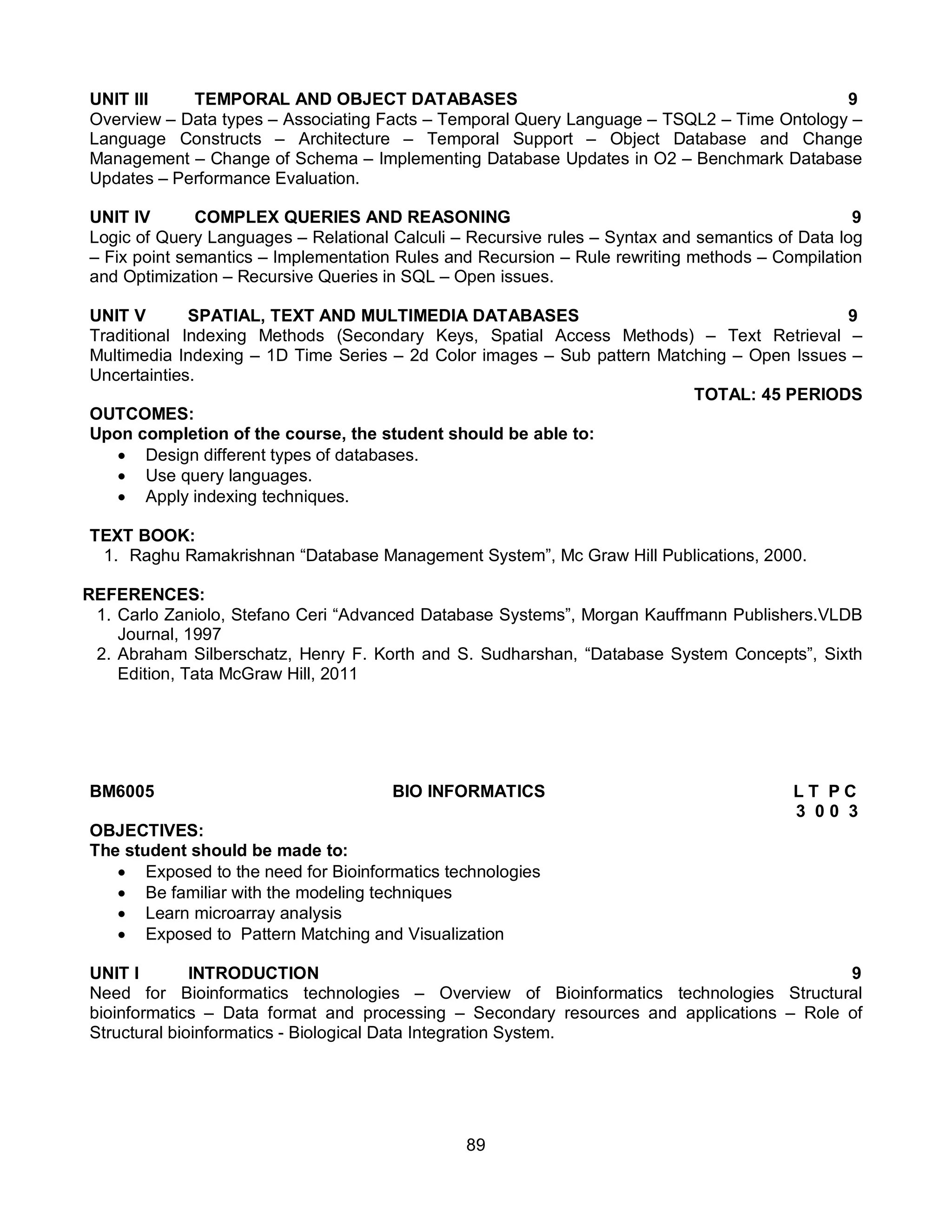89
UNIT III TEMPORAL AND OBJECT DATABASES 9
Overview – Data types – Associating Facts – Temporal Query Language – TSQL2 – Time Ontology –
Language Constructs – Architecture – Temporal Support – Object Database and Change
Management – Change of Schema – Implementing Database Updates in O2 – Benchmark Database
Updates – Performance Evaluation.
UNIT IV COMPLEX QUERIES AND REASONING 9
Logic of Query Languages – Relational Calculi – Recursive rules – Syntax and semantics of Data log
– Fix point semantics – Implementation Rules and Recursion – Rule rewriting methods – Compilation
and Optimization – Recursive Queries in SQL – Open issues.
UNIT V SPATIAL, TEXT AND MULTIMEDIA DATABASES 9
Traditional Indexing Methods (Secondary Keys, Spatial Access Methods) – Text Retrieval –
Multimedia Indexing – 1D Time Series – 2d Color images – Sub pattern Matching – Open Issues –
Uncertainties.
TOTAL: 45 PERIODS
OUTCOMES:
Upon completion of the course, the student should be able to:
 Design different types of databases.
 Use query languages.
 Apply indexing techniques.
TEXT BOOK:
1. Raghu Ramakrishnan “Database Management System”, Mc Graw Hill Publications, 2000.
REFERENCES:
1. Carlo Zaniolo, Stefano Ceri “Advanced Database Systems”, Morgan Kauffmann Publishers.VLDB
Journal, 1997
2. Abraham Silberschatz, Henry F. Korth and S. Sudharshan, “Database System Concepts”, Sixth
Edition, Tata McGraw Hill, 2011
BM6005 BIO INFORMATICS L T P C
3 0 0 3
OBJECTIVES:
The student should be made to:
 Exposed to the need for Bioinformatics technologies
 Be familiar with the modeling techniques
 Learn microarray analysis
 Exposed to Pattern Matching and Visualization
UNIT I INTRODUCTION 9
Need for Bioinformatics technologies – Overview of Bioinformatics technologies Structural
bioinformatics – Data format and processing – Secondary resources and applications – Role of
Structural bioinformatics - Biological Data Integration System.
 