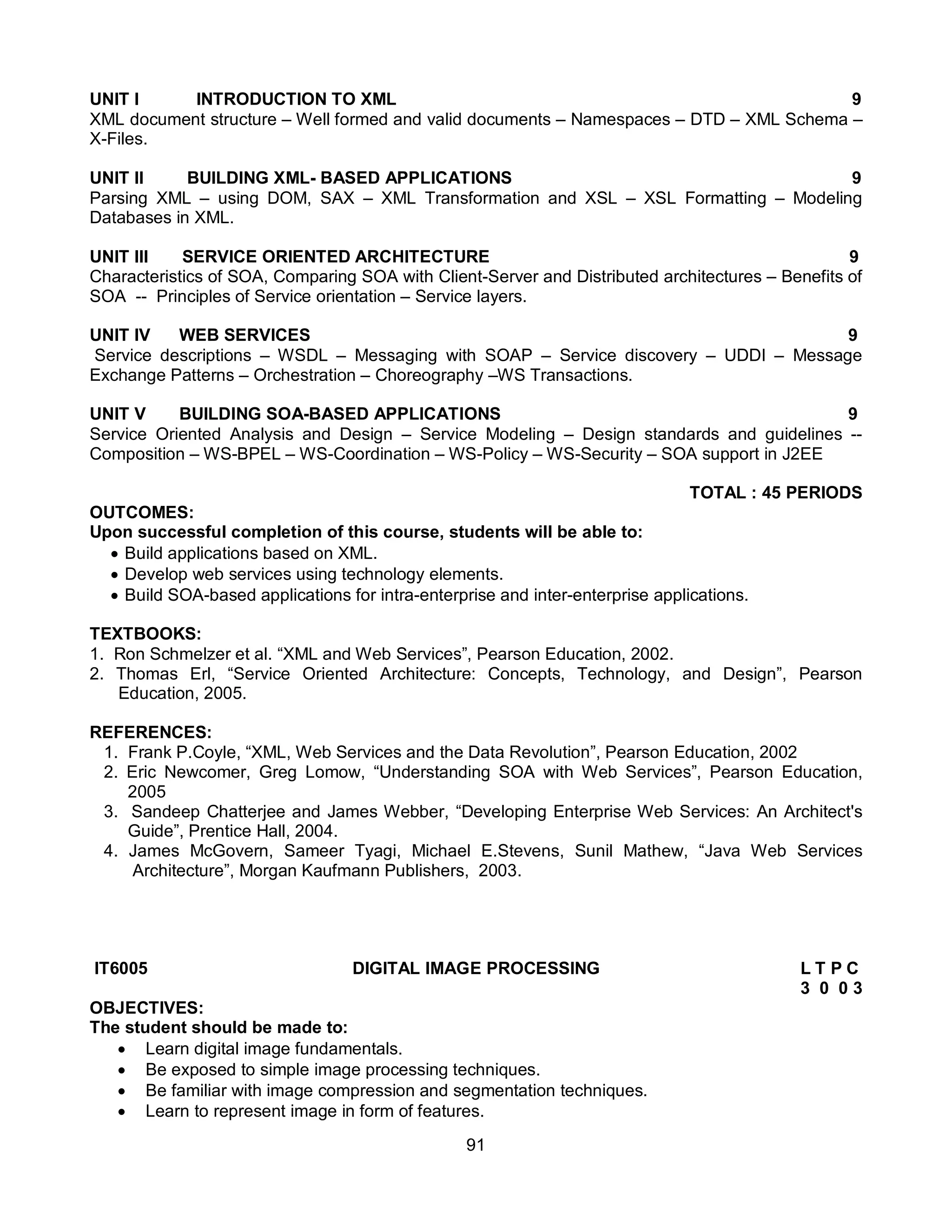 91
UNIT I INTRODUCTION TO XML 9
XML document structure – Well formed and valid documents – Namespaces – DTD – XML Schema –
X-Files.
UNIT II BUILDING XML- BASED APPLICATIONS 9
Parsing XML – using DOM, SAX – XML Transformation and XSL – XSL Formatting – Modeling
Databases in XML.
UNIT III SERVICE ORIENTED ARCHITECTURE 9
Characteristics of SOA, Comparing SOA with Client-Server and Distributed architectures – Benefits of
SOA -- Principles of Service orientation – Service layers.
UNIT IV WEB SERVICES 9
Service descriptions – WSDL – Messaging with SOAP – Service discovery – UDDI – Message
Exchange Patterns – Orchestration – Choreography –WS Transactions.
UNIT V BUILDING SOA-BASED APPLICATIONS 9
Service Oriented Analysis and Design – Service Modeling – Design standards and guidelines --
Composition – WS-BPEL – WS-Coordination – WS-Policy – WS-Security – SOA support in J2EE
TOTAL : 45 PERIODS
OUTCOMES:
Upon successful completion of this course, students will be able to:
 Build applications based on XML.
 Develop web services using technology elements.
 Build SOA-based applications for intra-enterprise and inter-enterprise applications.
TEXTBOOKS:
1. Ron Schmelzer et al. “XML and Web Services”, Pearson Education, 2002.
2. Thomas Erl, “Service Oriented Architecture: Concepts, Technology, and Design”, Pearson
Education, 2005.
REFERENCES:
1. Frank P.Coyle, “XML, Web Services and the Data Revolution”, Pearson Education, 2002
2. Eric Newcomer, Greg Lomow, “Understanding SOA with Web Services”, Pearson Education,
2005
3. Sandeep Chatterjee and James Webber, “Developing Enterprise Web Services: An Architect's
Guide”, Prentice Hall, 2004.
4. James McGovern, Sameer Tyagi, Michael E.Stevens, Sunil Mathew, “Java Web Services
Architecture”, Morgan Kaufmann Publishers, 2003.
IT6005 DIGITAL IMAGE PROCESSING L T P C
3 0 0 3
OBJECTIVES:
The student should be made to:
 Learn digital image fundamentals.
 Be exposed to simple image processing techniques.
 Be familiar with image compression and segmentation techniques.
 Learn to represent image in form of features.
 