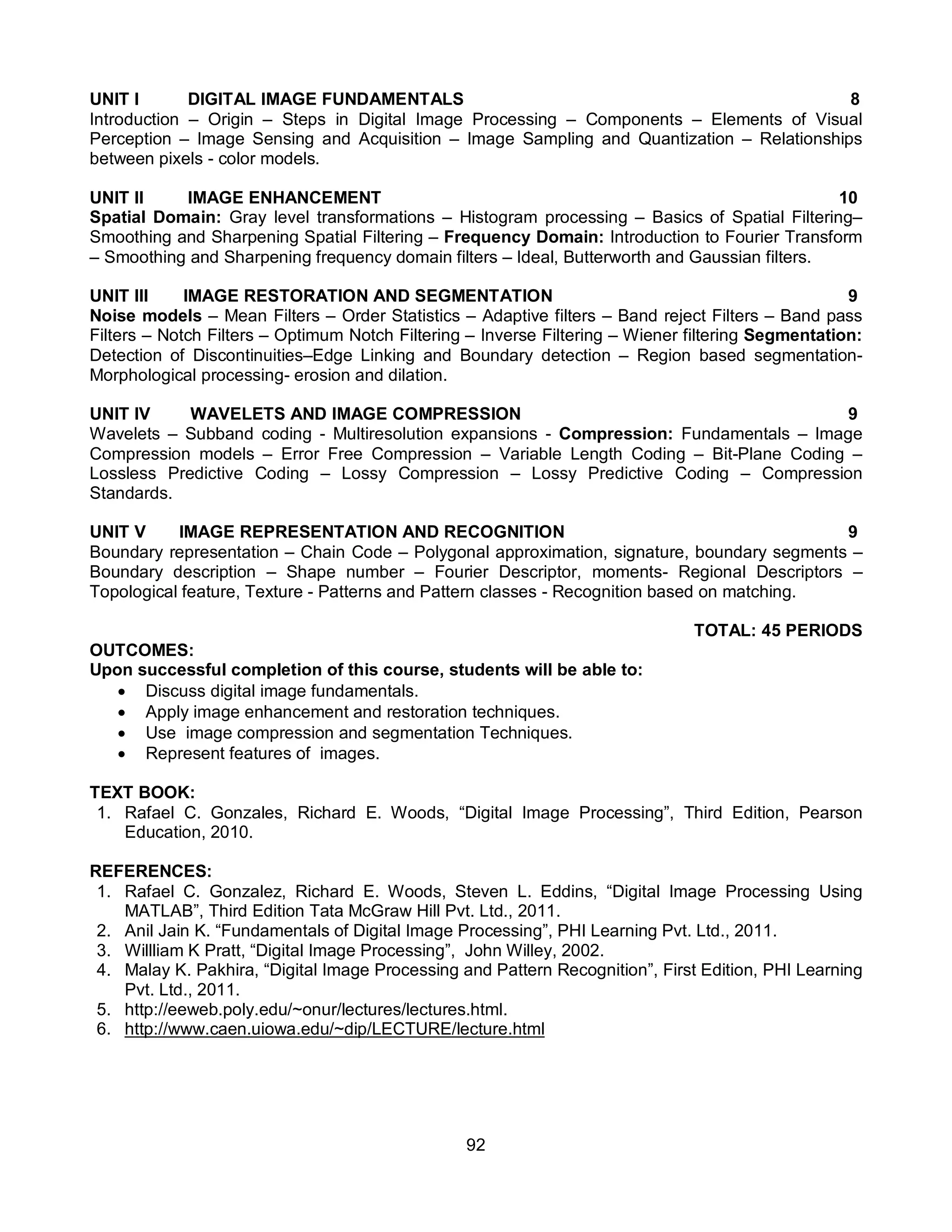 92
UNIT I DIGITAL IMAGE FUNDAMENTALS 8
Introduction – Origin – Steps in Digital Image Processing – Components – Elements of Visual
Perception – Image Sensing and Acquisition – Image Sampling and Quantization – Relationships
between pixels - color models.
UNIT II IMAGE ENHANCEMENT 10
Spatial Domain: Gray level transformations – Histogram processing – Basics of Spatial Filtering–
Smoothing and Sharpening Spatial Filtering – Frequency Domain: Introduction to Fourier Transform
– Smoothing and Sharpening frequency domain filters – Ideal, Butterworth and Gaussian filters.
UNIT III IMAGE RESTORATION AND SEGMENTATION 9
Noise models – Mean Filters – Order Statistics – Adaptive filters – Band reject Filters – Band pass
Filters – Notch Filters – Optimum Notch Filtering – Inverse Filtering – Wiener filtering Segmentation:
Detection of Discontinuities–Edge Linking and Boundary detection – Region based segmentation-
Morphological processing- erosion and dilation.
UNIT IV WAVELETS AND IMAGE COMPRESSION 9
Wavelets – Subband coding - Multiresolution expansions - Compression: Fundamentals – Image
Compression models – Error Free Compression – Variable Length Coding – Bit-Plane Coding –
Lossless Predictive Coding – Lossy Compression – Lossy Predictive Coding – Compression
Standards.
UNIT V IMAGE REPRESENTATION AND RECOGNITION 9
Boundary representation – Chain Code – Polygonal approximation, signature, boundary segments –
Boundary description – Shape number – Fourier Descriptor, moments- Regional Descriptors –
Topological feature, Texture - Patterns and Pattern classes - Recognition based on matching.
TOTAL: 45 PERIODS
OUTCOMES:
Upon successful completion of this course, students will be able to:
 Discuss digital image fundamentals.
 Apply image enhancement and restoration techniques.
 Use image compression and segmentation Techniques.
 Represent features of images.
TEXT BOOK:
1. Rafael C. Gonzales, Richard E. Woods, “Digital Image Processing”, Third Edition, Pearson
Education, 2010.
REFERENCES:
1. Rafael C. Gonzalez, Richard E. Woods, Steven L. Eddins, “Digital Image Processing Using
MATLAB”, Third Edition Tata McGraw Hill Pvt. Ltd., 2011.
2. Anil Jain K. “Fundamentals of Digital Image Processing”, PHI Learning Pvt. Ltd., 2011.
3. Willliam K Pratt, “Digital Image Processing”, John Willey, 2002.
4. Malay K. Pakhira, “Digital Image Processing and Pattern Recognition”, First Edition, PHI Learning
Pvt. Ltd., 2011.
5. http://eeweb.poly.edu/~onur/lectures/lectures.html.
6. http://www.caen.uiowa.edu/~dip/LECTURE/lecture.html
 