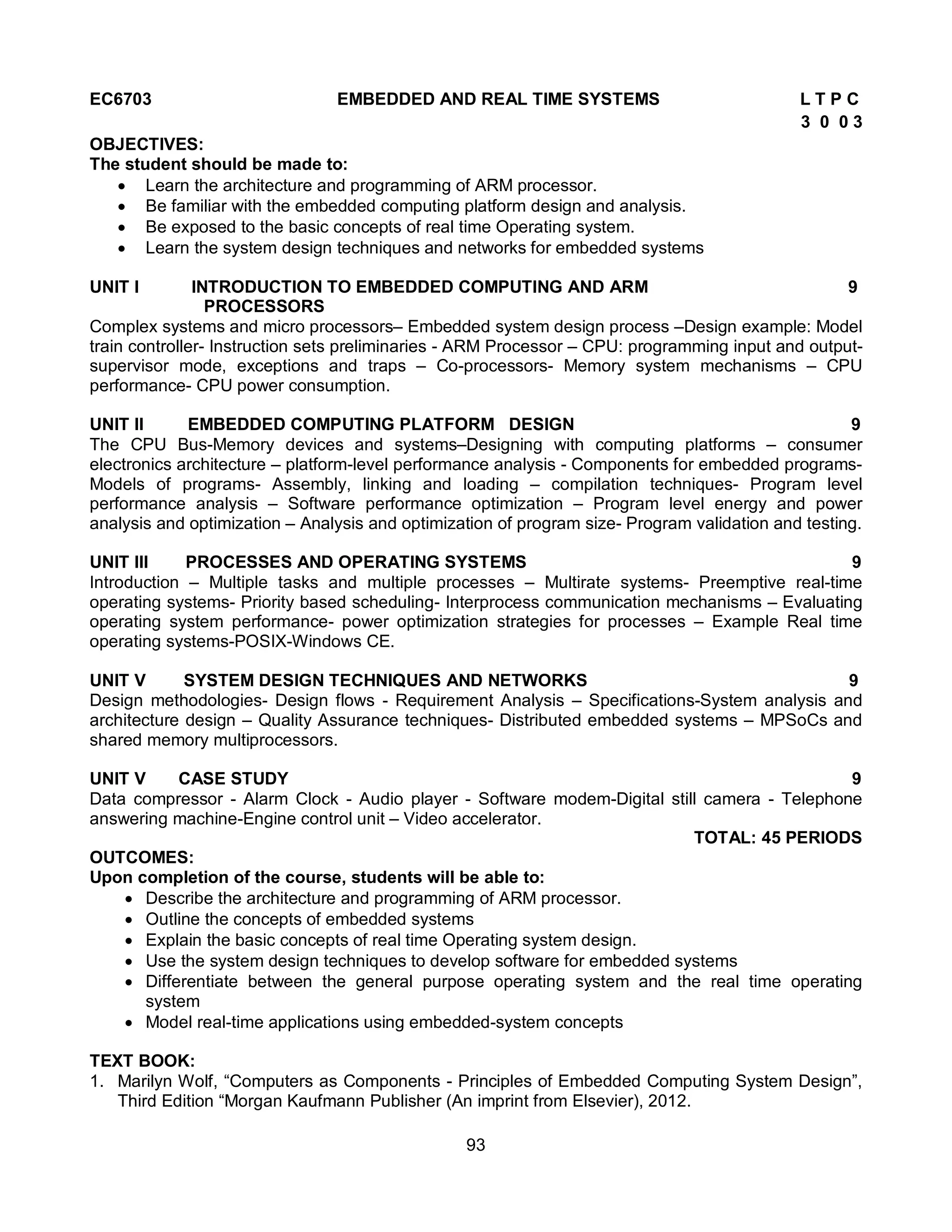 93
EC6703 EMBEDDED AND REAL TIME SYSTEMS L T P C
3 0 0 3
OBJECTIVES:
The student should be made to:
 Learn the architecture and programming of ARM processor.
 Be familiar with the embedded computing platform design and analysis.
 Be exposed to the basic concepts of real time Operating system.
 Learn the system design techniques and networks for embedded systems
UNIT I INTRODUCTION TO EMBEDDED COMPUTING AND ARM 9
PROCESSORS
Complex systems and micro processors– Embedded system design process –Design example: Model
train controller- Instruction sets preliminaries - ARM Processor – CPU: programming input and output-
supervisor mode, exceptions and traps – Co-processors- Memory system mechanisms – CPU
performance- CPU power consumption.
UNIT II EMBEDDED COMPUTING PLATFORM DESIGN 9
The CPU Bus-Memory devices and systems–Designing with computing platforms – consumer
electronics architecture – platform-level performance analysis - Components for embedded programs-
Models of programs- Assembly, linking and loading – compilation techniques- Program level
performance analysis – Software performance optimization – Program level energy and power
analysis and optimization – Analysis and optimization of program size- Program validation and testing.
UNIT III PROCESSES AND OPERATING SYSTEMS 9
Introduction – Multiple tasks and multiple processes – Multirate systems- Preemptive real-time
operating systems- Priority based scheduling- Interprocess communication mechanisms – Evaluating
operating system performance- power optimization strategies for processes – Example Real time
operating systems-POSIX-Windows CE.
UNIT V SYSTEM DESIGN TECHNIQUES AND NETWORKS 9
Design methodologies- Design flows - Requirement Analysis – Specifications-System analysis and
architecture design – Quality Assurance techniques- Distributed embedded systems – MPSoCs and
shared memory multiprocessors.
UNIT V CASE STUDY 9
Data compressor - Alarm Clock - Audio player - Software modem-Digital still camera - Telephone
answering machine-Engine control unit – Video accelerator.
TOTAL: 45 PERIODS
OUTCOMES:
Upon completion of the course, students will be able to:
 Describe the architecture and programming of ARM processor.
 Outline the concepts of embedded systems
 Explain the basic concepts of real time Operating system design.
 Use the system design techniques to develop software for embedded systems
 Differentiate between the general purpose operating system and the real time operating
system
 Model real-time applications using embedded-system concepts
TEXT BOOK:
1. Marilyn Wolf, “Computers as Components - Principles of Embedded Computing System Design”,
Third Edition “Morgan Kaufmann Publisher (An imprint from Elsevier), 2012.
 