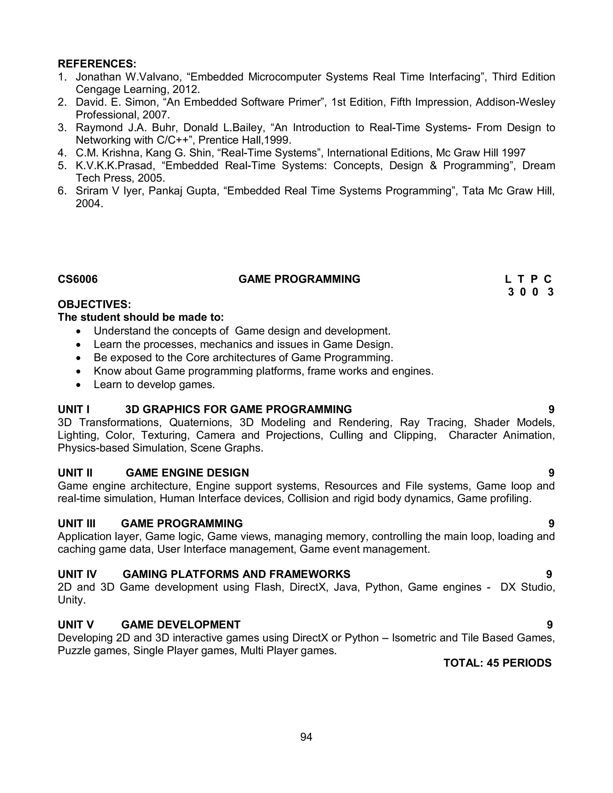 94
REFERENCES:
1. Jonathan W.Valvano, “Embedded Microcomputer Systems Real Time Interfacing”, Third Edition
Cengage Learning, 2012.
2. David. E. Simon, “An Embedded Software Primer”, 1st Edition, Fifth Impression, Addison-Wesley
Professional, 2007.
3. Raymond J.A. Buhr, Donald L.Bailey, “An Introduction to Real-Time Systems- From Design to
Networking with C/C++”, Prentice Hall,1999.
4. C.M. Krishna, Kang G. Shin, “Real-Time Systems”, International Editions, Mc Graw Hill 1997
5. K.V.K.K.Prasad, “Embedded Real-Time Systems: Concepts, Design & Programming”, Dream
Tech Press, 2005.
6. Sriram V Iyer, Pankaj Gupta, “Embedded Real Time Systems Programming”, Tata Mc Graw Hill,
2004.
CS6006 GAME PROGRAMMING L T P C
3 0 0 3
OBJECTIVES:
The student should be made to:
 Understand the concepts of Game design and development.
 Learn the processes, mechanics and issues in Game Design.
 Be exposed to the Core architectures of Game Programming.
 Know about Game programming platforms, frame works and engines.
 Learn to develop games.
UNIT I 3D GRAPHICS FOR GAME PROGRAMMING 9
3D Transformations, Quaternions, 3D Modeling and Rendering, Ray Tracing, Shader Models,
Lighting, Color, Texturing, Camera and Projections, Culling and Clipping, Character Animation,
Physics-based Simulation, Scene Graphs.
UNIT II GAME ENGINE DESIGN 9
Game engine architecture, Engine support systems, Resources and File systems, Game loop and
real-time simulation, Human Interface devices, Collision and rigid body dynamics, Game profiling.
UNIT III GAME PROGRAMMING 9
Application layer, Game logic, Game views, managing memory, controlling the main loop, loading and
caching game data, User Interface management, Game event management.
UNIT IV GAMING PLATFORMS AND FRAMEWORKS 9
2D and 3D Game development using Flash, DirectX, Java, Python, Game engines - DX Studio,
Unity.
UNIT V GAME DEVELOPMENT 9
Developing 2D and 3D interactive games using DirectX or Python – Isometric and Tile Based Games,
Puzzle games, Single Player games, Multi Player games.
TOTAL: 45 PERIODS
 