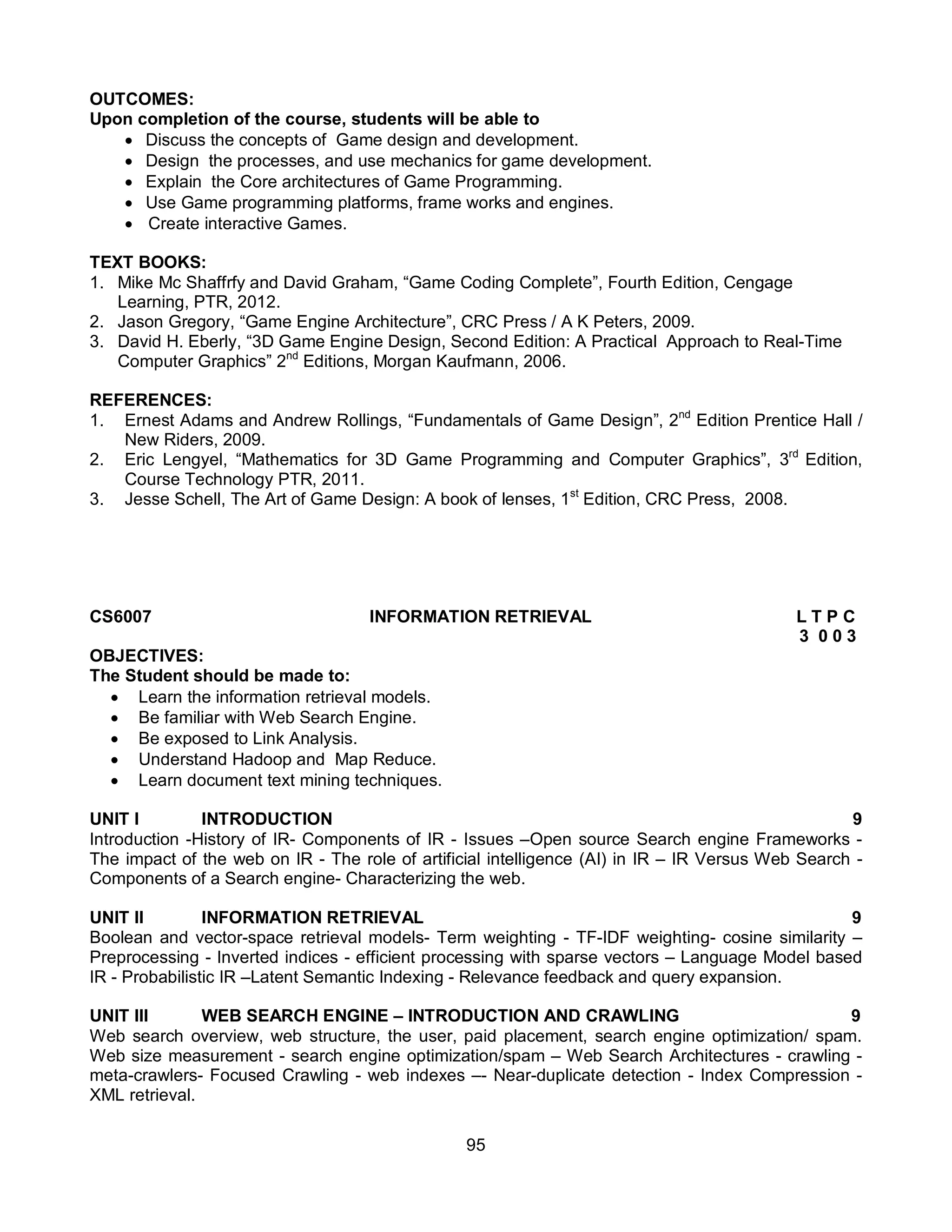 95
OUTCOMES:
Upon completion of the course, students will be able to
 Discuss the concepts of Game design and development.
 Design the processes, and use mechanics for game development.
 Explain the Core architectures of Game Programming.
 Use Game programming platforms, frame works and engines.
 Create interactive Games.
TEXT BOOKS:
1. Mike Mc Shaffrfy and David Graham, “Game Coding Complete”, Fourth Edition, Cengage
Learning, PTR, 2012.
2. Jason Gregory, “Game Engine Architecture”, CRC Press / A K Peters, 2009.
3. David H. Eberly, “3D Game Engine Design, Second Edition: A Practical Approach to Real-Time
Computer Graphics” 2nd
Editions, Morgan Kaufmann, 2006.
REFERENCES:
1. Ernest Adams and Andrew Rollings, “Fundamentals of Game Design”, 2nd
Edition Prentice Hall /
New Riders, 2009.
2. Eric Lengyel, “Mathematics for 3D Game Programming and Computer Graphics”, 3rd
Edition,
Course Technology PTR, 2011.
3. Jesse Schell, The Art of Game Design: A book of lenses, 1st
Edition, CRC Press, 2008.
CS6007 INFORMATION RETRIEVAL L T P C
3 0 0 3
OBJECTIVES:
The Student should be made to:
 Learn the information retrieval models.
 Be familiar with Web Search Engine.
 Be exposed to Link Analysis.
 Understand Hadoop and Map Reduce.
 Learn document text mining techniques.
UNIT I INTRODUCTION 9
Introduction -History of IR- Components of IR - Issues –Open source Search engine Frameworks -
The impact of the web on IR - The role of artificial intelligence (AI) in IR – IR Versus Web Search -
Components of a Search engine- Characterizing the web.
UNIT II INFORMATION RETRIEVAL 9
Boolean and vector-space retrieval models- Term weighting - TF-IDF weighting- cosine similarity –
Preprocessing - Inverted indices - efficient processing with sparse vectors – Language Model based
IR - Probabilistic IR –Latent Semantic Indexing - Relevance feedback and query expansion.
UNIT III WEB SEARCH ENGINE – INTRODUCTION AND CRAWLING 9
Web search overview, web structure, the user, paid placement, search engine optimization/ spam.
Web size measurement - search engine optimization/spam – Web Search Architectures - crawling -
meta-crawlers- Focused Crawling - web indexes –- Near-duplicate detection - Index Compression -
XML retrieval.
 