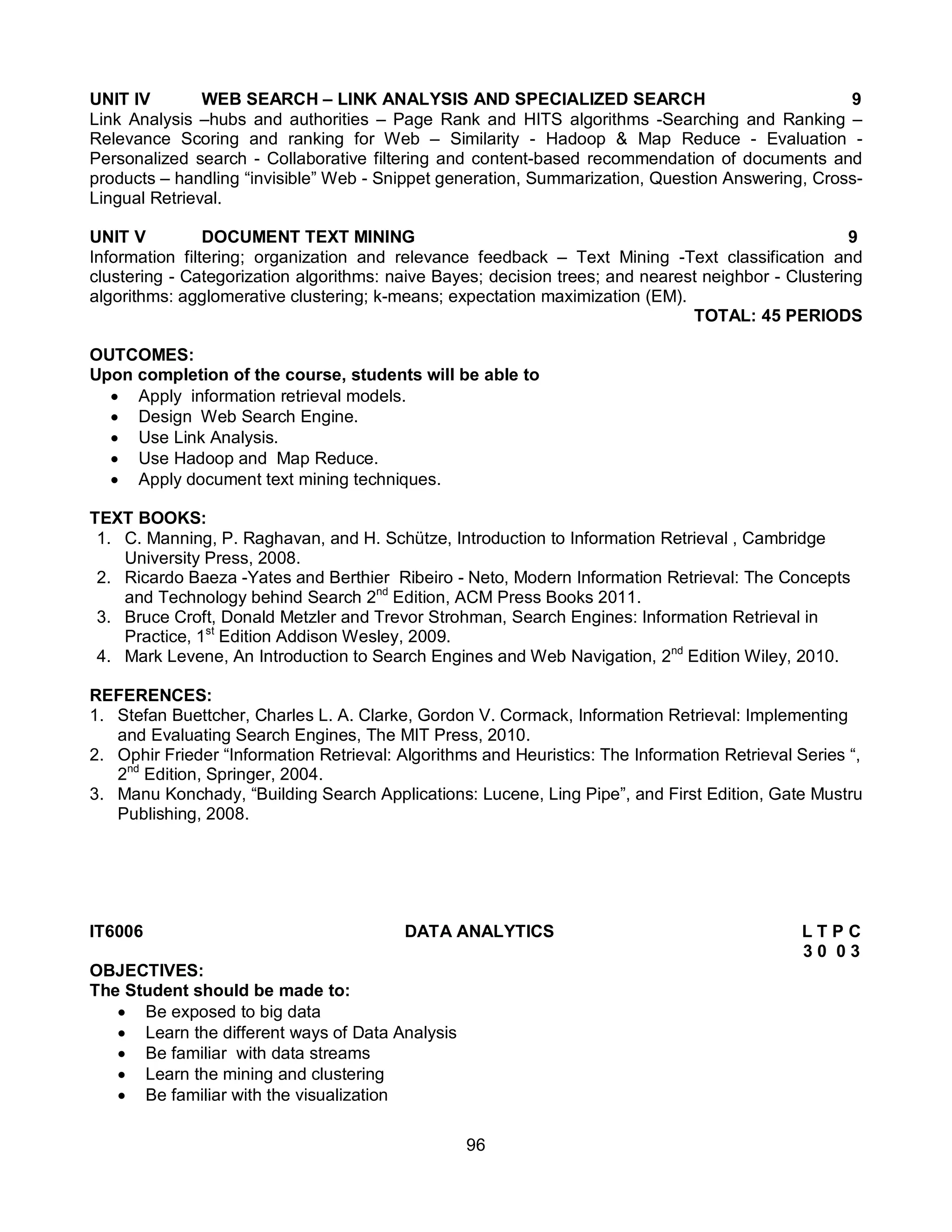 96
UNIT IV WEB SEARCH – LINK ANALYSIS AND SPECIALIZED SEARCH 9
Link Analysis –hubs and authorities – Page Rank and HITS algorithms -Searching and Ranking –
Relevance Scoring and ranking for Web – Similarity - Hadoop & Map Reduce - Evaluation -
Personalized search - Collaborative filtering and content-based recommendation of documents and
products – handling “invisible” Web - Snippet generation, Summarization, Question Answering, Cross-
Lingual Retrieval.
UNIT V DOCUMENT TEXT MINING 9
Information filtering; organization and relevance feedback – Text Mining -Text classification and
clustering - Categorization algorithms: naive Bayes; decision trees; and nearest neighbor - Clustering
algorithms: agglomerative clustering; k-means; expectation maximization (EM).
TOTAL: 45 PERIODS
OUTCOMES:
Upon completion of the course, students will be able to
 Apply information retrieval models.
 Design Web Search Engine.
 Use Link Analysis.
 Use Hadoop and Map Reduce.
 Apply document text mining techniques.
TEXT BOOKS:
1. C. Manning, P. Raghavan, and H. Schütze, Introduction to Information Retrieval , Cambridge
University Press, 2008.
2. Ricardo Baeza -Yates and Berthier Ribeiro - Neto, Modern Information Retrieval: The Concepts
and Technology behind Search 2nd
Edition, ACM Press Books 2011.
3. Bruce Croft, Donald Metzler and Trevor Strohman, Search Engines: Information Retrieval in
Practice, 1st
Edition Addison Wesley, 2009.
4. Mark Levene, An Introduction to Search Engines and Web Navigation, 2nd
Edition Wiley, 2010.
REFERENCES:
1. Stefan Buettcher, Charles L. A. Clarke, Gordon V. Cormack, Information Retrieval: Implementing
and Evaluating Search Engines, The MIT Press, 2010.
2. Ophir Frieder “Information Retrieval: Algorithms and Heuristics: The Information Retrieval Series “,
2nd
Edition, Springer, 2004.
3. Manu Konchady, “Building Search Applications: Lucene, Ling Pipe”, and First Edition, Gate Mustru
Publishing, 2008.
IT6006 DATA ANALYTICS L T P C
3 0 0 3
OBJECTIVES:
The Student should be made to:
 Be exposed to big data
 Learn the different ways of Data Analysis
 Be familiar with data streams
 Learn the mining and clustering
 Be familiar with the visualization
 