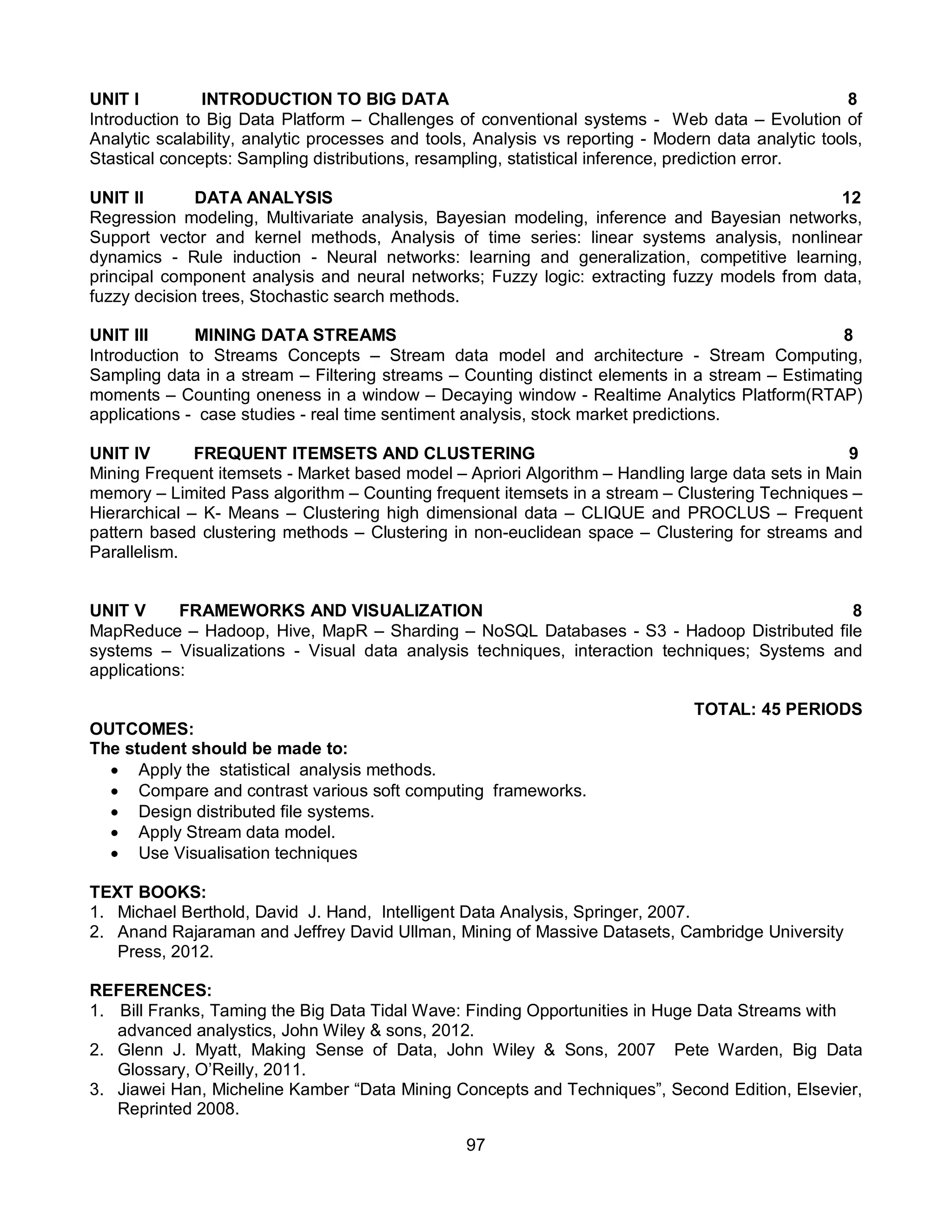 97
UNIT I INTRODUCTION TO BIG DATA 8
Introduction to Big Data Platform – Challenges of conventional systems - Web data – Evolution of
Analytic scalability, analytic processes and tools, Analysis vs reporting - Modern data analytic tools,
Stastical concepts: Sampling distributions, resampling, statistical inference, prediction error.
UNIT II DATA ANALYSIS 12
Regression modeling, Multivariate analysis, Bayesian modeling, inference and Bayesian networks,
Support vector and kernel methods, Analysis of time series: linear systems analysis, nonlinear
dynamics - Rule induction - Neural networks: learning and generalization, competitive learning,
principal component analysis and neural networks; Fuzzy logic: extracting fuzzy models from data,
fuzzy decision trees, Stochastic search methods.
UNIT III MINING DATA STREAMS 8
Introduction to Streams Concepts – Stream data model and architecture - Stream Computing,
Sampling data in a stream – Filtering streams – Counting distinct elements in a stream – Estimating
moments – Counting oneness in a window – Decaying window - Realtime Analytics Platform(RTAP)
applications - case studies - real time sentiment analysis, stock market predictions.
UNIT IV FREQUENT ITEMSETS AND CLUSTERING 9
Mining Frequent itemsets - Market based model – Apriori Algorithm – Handling large data sets in Main
memory – Limited Pass algorithm – Counting frequent itemsets in a stream – Clustering Techniques –
Hierarchical – K- Means – Clustering high dimensional data – CLIQUE and PROCLUS – Frequent
pattern based clustering methods – Clustering in non-euclidean space – Clustering for streams and
Parallelism.
UNIT V FRAMEWORKS AND VISUALIZATION 8
MapReduce – Hadoop, Hive, MapR – Sharding – NoSQL Databases - S3 - Hadoop Distributed file
systems – Visualizations - Visual data analysis techniques, interaction techniques; Systems and
applications:
TOTAL: 45 PERIODS
OUTCOMES:
The student should be made to:
 Apply the statistical analysis methods.
 Compare and contrast various soft computing frameworks.
 Design distributed file systems.
 Apply Stream data model.
 Use Visualisation techniques
TEXT BOOKS:
1. Michael Berthold, David J. Hand, Intelligent Data Analysis, Springer, 2007.
2. Anand Rajaraman and Jeffrey David Ullman, Mining of Massive Datasets, Cambridge University
Press, 2012.
REFERENCES:
1. Bill Franks, Taming the Big Data Tidal Wave: Finding Opportunities in Huge Data Streams with
advanced analystics, John Wiley & sons, 2012.
2. Glenn J. Myatt, Making Sense of Data, John Wiley & Sons, 2007 Pete Warden, Big Data
Glossary, O’Reilly, 2011.
3. Jiawei Han, Micheline Kamber “Data Mining Concepts and Techniques”, Second Edition, Elsevier,
Reprinted 2008.
 