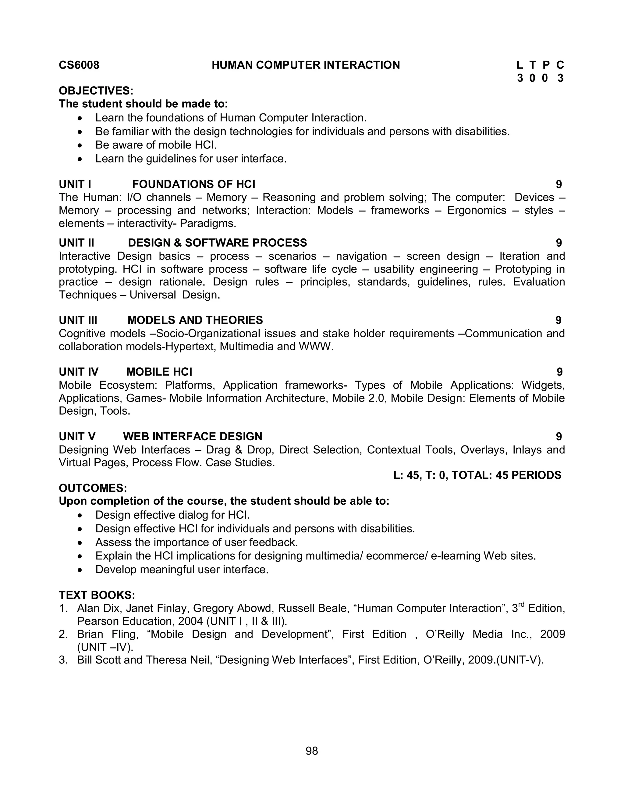98
CS6008 HUMAN COMPUTER INTERACTION L T P C
3 0 0 3
OBJECTIVES:
The student should be made to:
 Learn the foundations of Human Computer Interaction.
 Be familiar with the design technologies for individuals and persons with disabilities.
 Be aware of mobile HCI.
 Learn the guidelines for user interface.
UNIT I FOUNDATIONS OF HCI 9
The Human: I/O channels – Memory – Reasoning and problem solving; The computer: Devices –
Memory – processing and networks; Interaction: Models – frameworks – Ergonomics – styles –
elements – interactivity- Paradigms.
UNIT II DESIGN & SOFTWARE PROCESS 9
Interactive Design basics – process – scenarios – navigation – screen design – Iteration and
prototyping. HCI in software process – software life cycle – usability engineering – Prototyping in
practice – design rationale. Design rules – principles, standards, guidelines, rules. Evaluation
Techniques – Universal Design.
UNIT III MODELS AND THEORIES 9
Cognitive models –Socio-Organizational issues and stake holder requirements –Communication and
collaboration models-Hypertext, Multimedia and WWW.
UNIT IV MOBILE HCI 9
Mobile Ecosystem: Platforms, Application frameworks- Types of Mobile Applications: Widgets,
Applications, Games- Mobile Information Architecture, Mobile 2.0, Mobile Design: Elements of Mobile
Design, Tools.
UNIT V WEB INTERFACE DESIGN 9
Designing Web Interfaces – Drag & Drop, Direct Selection, Contextual Tools, Overlays, Inlays and
Virtual Pages, Process Flow. Case Studies.
L: 45, T: 0, TOTAL: 45 PERIODS
OUTCOMES:
Upon completion of the course, the student should be able to:
 Design effective dialog for HCI.
 Design effective HCI for individuals and persons with disabilities.
 Assess the importance of user feedback.
 Explain the HCI implications for designing multimedia/ ecommerce/ e-learning Web sites.
 Develop meaningful user interface.
TEXT BOOKS:
1. Alan Dix, Janet Finlay, Gregory Abowd, Russell Beale, “Human Computer Interaction”, 3rd
Edition,
Pearson Education, 2004 (UNIT I , II & III).
2. Brian Fling, “Mobile Design and Development”, First Edition , O’Reilly Media Inc., 2009
(UNIT –IV).
3. Bill Scott and Theresa Neil, “Designing Web Interfaces”, First Edition, O’Reilly, 2009.(UNIT-V).
 