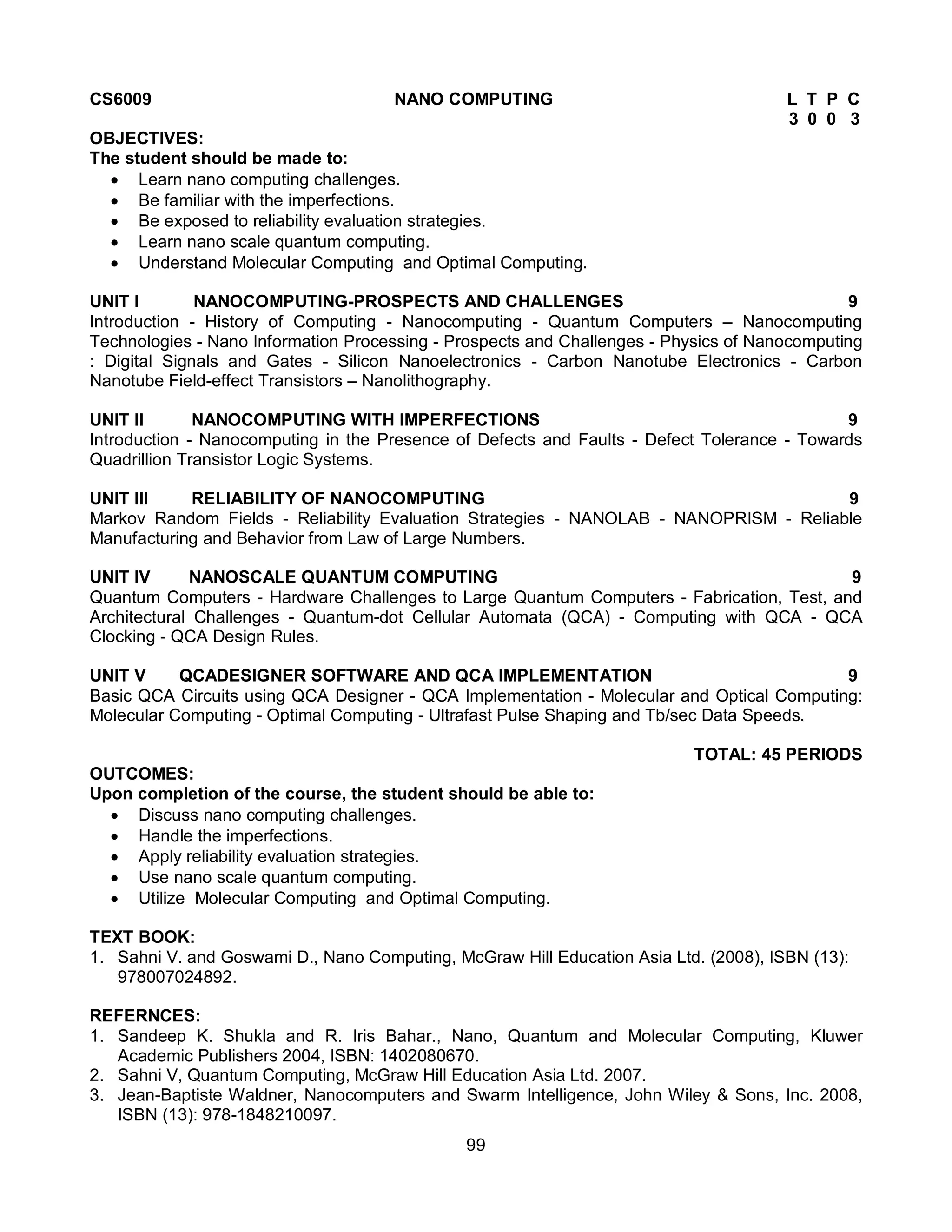 99
CS6009 NANO COMPUTING L T P C
3 0 0 3
OBJECTIVES:
The student should be made to:
 Learn nano computing challenges.
 Be familiar with the imperfections.
 Be exposed to reliability evaluation strategies.
 Learn nano scale quantum computing.
 Understand Molecular Computing and Optimal Computing.
UNIT I NANOCOMPUTING-PROSPECTS AND CHALLENGES 9
Introduction - History of Computing - Nanocomputing - Quantum Computers – Nanocomputing
Technologies - Nano Information Processing - Prospects and Challenges - Physics of Nanocomputing
: Digital Signals and Gates - Silicon Nanoelectronics - Carbon Nanotube Electronics - Carbon
Nanotube Field-effect Transistors – Nanolithography.
UNIT II NANOCOMPUTING WITH IMPERFECTIONS 9
Introduction - Nanocomputing in the Presence of Defects and Faults - Defect Tolerance - Towards
Quadrillion Transistor Logic Systems.
UNIT III RELIABILITY OF NANOCOMPUTING 9
Markov Random Fields - Reliability Evaluation Strategies - NANOLAB - NANOPRISM - Reliable
Manufacturing and Behavior from Law of Large Numbers.
UNIT IV NANOSCALE QUANTUM COMPUTING 9
Quantum Computers - Hardware Challenges to Large Quantum Computers - Fabrication, Test, and
Architectural Challenges - Quantum-dot Cellular Automata (QCA) - Computing with QCA - QCA
Clocking - QCA Design Rules.
UNIT V QCADESIGNER SOFTWARE AND QCA IMPLEMENTATION 9
Basic QCA Circuits using QCA Designer - QCA Implementation - Molecular and Optical Computing:
Molecular Computing - Optimal Computing - Ultrafast Pulse Shaping and Tb/sec Data Speeds.
TOTAL: 45 PERIODS
OUTCOMES:
Upon completion of the course, the student should be able to:
 Discuss nano computing challenges.
 Handle the imperfections.
 Apply reliability evaluation strategies.
 Use nano scale quantum computing.
 Utilize Molecular Computing and Optimal Computing.
TEXT BOOK:
1. Sahni V. and Goswami D., Nano Computing, McGraw Hill Education Asia Ltd. (2008), ISBN (13):
978007024892.
REFERNCES:
1. Sandeep K. Shukla and R. Iris Bahar., Nano, Quantum and Molecular Computing, Kluwer
Academic Publishers 2004, ISBN: 1402080670.
2. Sahni V, Quantum Computing, McGraw Hill Education Asia Ltd. 2007.
3. Jean-Baptiste Waldner, Nanocomputers and Swarm Intelligence, John Wiley & Sons, Inc. 2008,
ISBN (13): 978-1848210097.
 