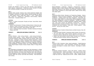 Schools of Engineering Amrita Vishwa Vidyapeetham
2015 admissions onwards
SYLLABI B. Tech - Computer Science & Engg.
Schools of Engineering Amrita Vishwa Vidyapeetham
2015 admissions onwards
SYLLABI B. Tech - Computer Science & Engg.
S 70
S 69
Wireless LAN, IEEE802.11, Physical, Layer, MAC Sub-layer, routing algorithms.
Adhoc networks: Characteristics – Performance issues. Overview to Wireless
ATM, HYPERLAN, IEEE802.15 Wireless PAN, and Home RF.
Unit 3
Bluetooth Cellular concepts: Frequency reuse, channel assignment strategies, hand
off strategies, interference and system capacity, improving coverage and capacity
in cellular systems, routing in mobile hosts. Mobile IP – DHCP - Mobile transport
layer – Indirect TCP - Snooping TCP - Transmission / time-out freezing – Selective
retransmission –Transaction oriented TCP.
TEXTBOOK:
Rappaport T S, “Wireless Communication: Principles and Practice”, Second Edition, Pearson
Education, 2009.
REFERENCES:
1. Pahlavan K and Krishnamurthy P, “Principles of Wireless Networks”, Prentice–Hall, 2006.
2. Stallings W, “Wireless communications and networks”, Pearson Education Limited, 2002.
3. Jochen S, “Mobile communications”, Pearson Education Limited, 2000.
4. Lee W C Y, “Wireless and Cellular Communications”, Third Edition, Tata McGraw Hill Publishing
Company Limited, 2006.
15CSE371 WIRELESS AND MOBILE COMPUTING 3 0 0 3
Unit 1
Wireless Networks – basic routing protocols -– power saving techniques -
Disruption tolerant networks – routing - Mobility Service Architecture, Mobility
Environment Architecture, Mobile Computing Devices and Features, Design Issues,
data types - Challenges in Mobile Computing Adaptive Application in Mobile
Environment: Adaptability and Adaption, Adaptability Issues, Mobility Management,
Handoff, Location Management Principles and Techniques, Registration Area–Based
Location Management, Forwarding Pointers, PCS Location Management Scheme,
Energy Efficient Network Protocols, Routing Protocols, Mobile IP, Energy Efficient
Indexing.
Unit 2
Data Dissemination and Management: Issues Facing Data Dissemination in a Mobile
Environment, Bandwidth Allocation for Publishing, Broadcast Disk Scheduling, Push-
based Data Scheduling, On-demand Data Scheduling, Hybrid Data Scheduling,
Caching Management in Mobile, Characteristics of Mobile Cache, Cache Management
Schemes, Mobile Web Caching, social aware data forwarding – data dissemination,
urban sensing.
Mobile Middleware – Challenges - Categories - Characteristics, Traditional
Middleware Applied in Mobile Computing, Mobile Agents, Mobile Agent Architecture,
Mobile Agent Security and Fault Tolerance using Distributed Transactions, Reliable
Agent Transfer, Architecture of a Secure Agent System, Network Security Testing
using Mobile Agents.
Unit 3
Programming Mobile Devices: Motivation and Programming Strategies - Memory
Management - Energy and resource management - Power-aware Computing: Power
management – Operating System level Power management – Power-aware real-
time system. Design Patterns for Limited Memory, Memory Management in Mobile
Java, Memory Management in Android OS Applications - Workflow for Application
Development, Techniques for Composing Applications, Application Models in Mobile
Java, Case study: Android OS Application Infrastructure – Advanced
Telecommunications Computing Architecture. Cluster computing - Grid computing -
Virtualisation and Cloud Computing - mobile cloud – Activity recognition – crowd
sourcing – security and privacy issues.
TEXTBOOK:
Stojmenovic and Cacute, “Handbook of Wireless Networks and Mobile Computing”, Wiley, 2002.
REFERENCES:
1. Prasant Kumar Pattnaik, Rajib Mall, “Fundamentals of Mobile Computing”, PHI Learning 2012.
2. Uhler, David, Mehta, Khanjan, “Mobile Computing, Applications, and Services”, Fourth
International Conference, MobiCASE 2012, Springer, Seattle, WA, USA, October 2012.
3. Adelstein, Frank, Gupta, Sandeep KS, Richard III, Golden, Schwiebert, Loren, “Fundamentals
of Mobile and Pervasive Computing”, McGraw-Hill Professional, 2005.
15CSE372 WIRELESS SENSOR NETWORKS 3 0 0 3
Unit 1
Overview of WSN: Introduction, Sensor network applications – Habitat Monitoring
–Tracking chemical plumes - Smart transportation. Constraints and Challenges,
Emerging technologies for wireless sensor networks - Advantages of sensor
networks.
Unit 2
Architectures: Hardware components – sensor node overview – controller- memory
– communication device - sensors and actuators – power supply of sensor nodes
– Network architecture – Sensor network scenarios – types of sources and sinks
– single hop Vsmulti hop - multiple sources and sinks – mobility - Gateway Concepts.
 