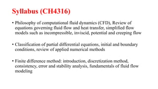 Syllabus (CH4316)
• Philosophy of computational fluid dynamics (CFD), Review of
equations governing fluid flow and heat transfer, simplified flow
models such as incompressible, inviscid, potential and creeping flow
• Classification of partial differential equations, initial and boundary
conditions, review of applied numerical methods
• Finite difference method: introduction, discretization method,
consistency, error and stability analysis, fundamentals of fluid flow
modeling
 