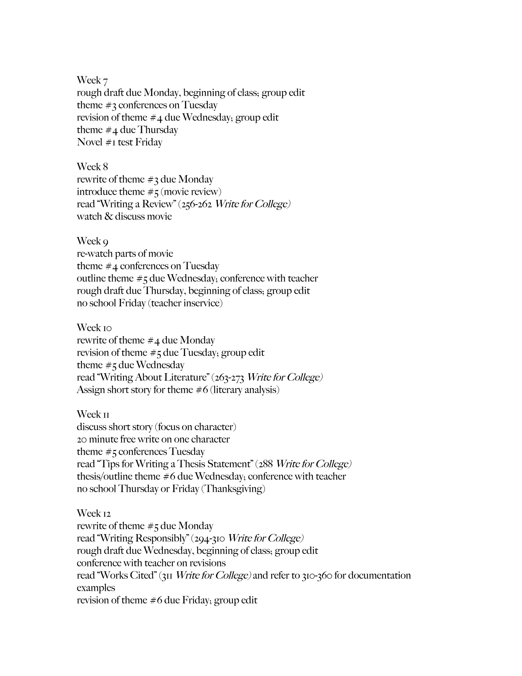 Week 7
rough draft due Monday, beginning of class; group edit
theme #3 conferences on Tuesday
revision of theme #4 due Wednesday; group edit
theme #4 due Thursday
Novel #1 test Friday

Week 8
rewrite of theme #3 due Monday
introduce theme #5 (movie review)
read “Writing a Review” (256-262 Write for College)
watch & discuss movie

Week 9
re-watch parts of movie
theme #4 conferences on Tuesday
outline theme #5 due Wednesday; conference with teacher
rough draft due Thursday, beginning of class; group edit
no school Friday (teacher inservice)

Week 10
rewrite of theme #4 due Monday
revision of theme #5 due Tuesday; group edit
theme #5 due Wednesday
read “Writing About Literature” (263-273 Write for College)
Assign short story for theme #6 (literary analysis)

Week 11
discuss short story (focus on character)
20 minute free write on one character
theme #5 conferences Tuesday
read “Tips for Writing a Thesis Statement” (288 Write for College)
thesis/outline theme #6 due Wednesday; conference with teacher
no school Thursday or Friday (Thanksgiving)

Week 12
rewrite of theme #5 due Monday
read “Writing Responsibly” (294-310 Write for College)
rough draft due Wednesday, beginning of class; group edit
conference with teacher on revisions
read “Works Cited” (311 Write for College) and refer to 310-360 for documentation
examples
revision of theme #6 due Friday; group edit
 