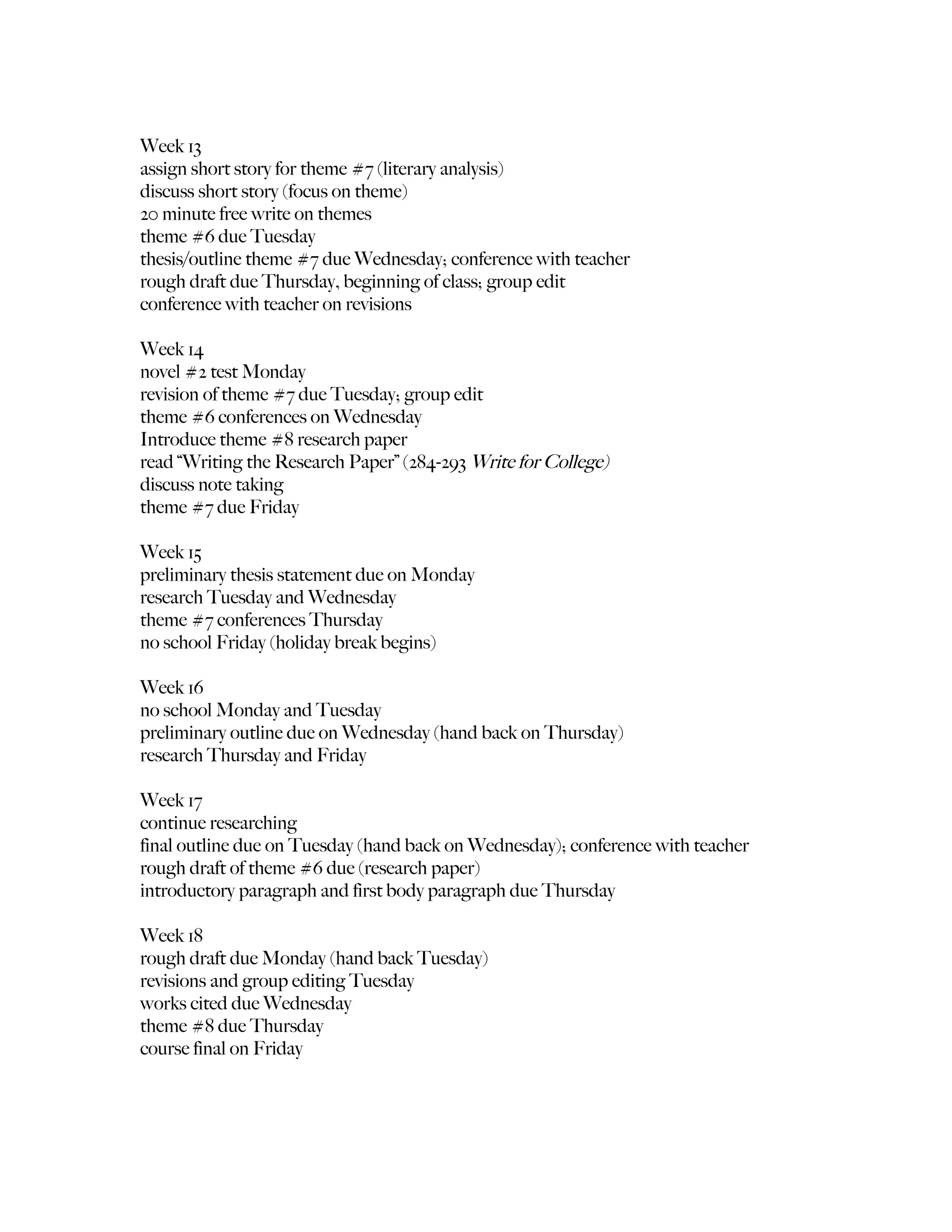 Week 13
assign short story for theme #7 (literary analysis)
discuss short story (focus on theme)
20 minute free write on themes
theme #6 due Tuesday
thesis/outline theme #7 due Wednesday; conference with teacher
rough draft due Thursday, beginning of class; group edit
conference with teacher on revisions

Week 14
novel #2 test Monday
revision of theme #7 due Tuesday; group edit
theme #6 conferences on Wednesday
Introduce theme #8 research paper
read “Writing the Research Paper” (284-293 Write for College)
discuss note taking
theme #7 due Friday

Week 15
preliminary thesis statement due on Monday
research Tuesday and Wednesday
theme #7 conferences Thursday
no school Friday (holiday break begins)

Week 16
no school Monday and Tuesday
preliminary outline due on Wednesday (hand back on Thursday)
research Thursday and Friday

Week 17
continue researching
final outline due on Tuesday (hand back on Wednesday); conference with teacher
rough draft of theme #6 due (research paper)
introductory paragraph and first body paragraph due Thursday

Week 18
rough draft due Monday (hand back Tuesday)
revisions and group editing Tuesday
works cited due Wednesday
theme #8 due Thursday
course final on Friday
 