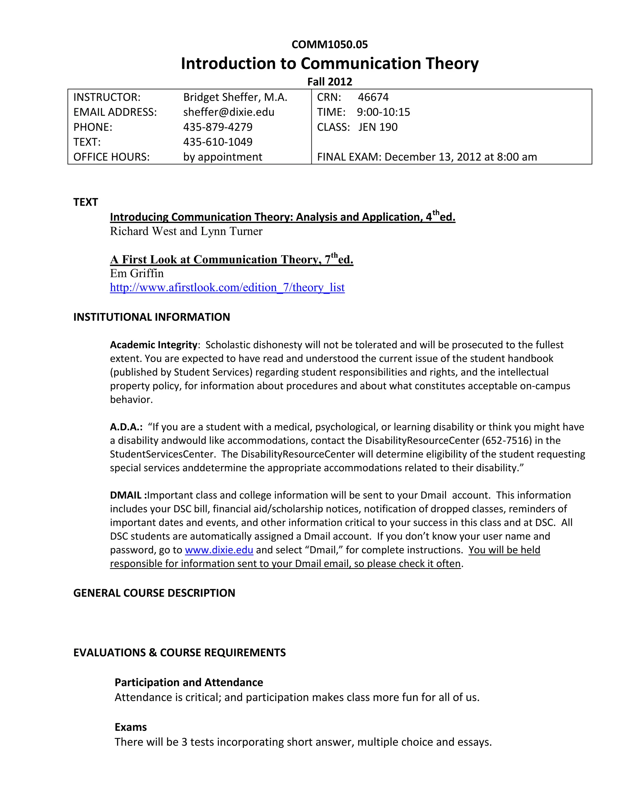 COMM1050.05
                      Introduction to Communication Theory
                                                   Fall 2012
INSTRUCTOR:            Bridget Sheffer, M.A.         CRN: 46674
EMAIL ADDRESS:         sheffer@dixie.edu             TIME: 9:00-10:15
                                                              sheffer@dixie.edu
PHONE:                 435-879-4279                  CLASS: JEN 190
TEXT:                  435-610-1049
OFFICE HOURS:          by appointment                FINAL EXAM: December 13, 2012 at 8:00 am


TEXT
       Introducing Communication Theory: Analysis and Application, 4 thed.
       Richard West and Lynn Turner

       A First Look at Communication Theory, 7thed.
       Em Griffin
       http://www.afirstlook.com/edition_7/theory_list

INSTITUTIONAL INFORMATION

       Academic Integrity: Scholastic dishonesty will not be tolerated and will be prosecuted to the fullest
       extent. You are expected to have read and understood the current issue of the student handbook
       (published by Student Services) regarding student responsibilities and rights, and the intellectual
       property policy, for information about procedures and about what constitutes acceptable on-campus
       behavior.

       A.D.A.: “If you are a student with a medical, psychological, or learning disability or think you might have
       a disability andwould like accommodations, contact the DisabilityResourceCenter (652-7516) in the
       StudentServicesCenter. The DisabilityResourceCenter will determine eligibility of the student requesting
       special services anddetermine the appropriate accommodations related to their disability.”

       DMAIL :Important class and college information will be sent to your Dmail account. This information
       includes your DSC bill, financial aid/scholarship notices, notification of dropped classes, reminders of
       important dates and events, and other information critical to your success in this class and at DSC. All
       DSC students are automatically assigned a Dmail account. If you don’t know your user name and
       password, go to www.dixie.edu and select “Dmail,” for complete instructions. You will be held
       responsible for information sent to your Dmail email, so please check it often.

GENERAL COURSE DESCRIPTION



EVALUATIONS & COURSE REQUIREMENTS

        Participation and Attendance
        Attendance is critical; and participation makes class more fun for all of us.

        Exams
        There will be 3 tests incorporating short answer, multiple choice and essays.
 