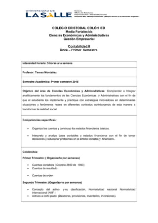 COLEGIO CRISTOBAL COLÓN IED
Media Fortalecida
Ciencias Económicas y Administrativas
Gestión Empresarial
Contabilidad II
Once – Primer Semestre
Intensidad horaria: 5 horas a la semana
Profesor: Teresa Montañez
Semestre Académico: Primer semestre 2015
Objetivo del área de Ciencias Económicas y Administrativas: Comprender e Integrar
analíticamente los fundamentos de las Ciencias Económicas y Administrativas con el fin de
que el estudiante los implemente y practique con estrategias innovadoras en determinadas
situaciones y fenómenos reales en diferentes contextos contribuyendo de esta manera a
transformar la realidad social.
Competencias específicas:
• Organizo las cuentas y construyo los estados financieros básicos.
• Interpreto y analizo datos contables y estados financieros con el fin de tomar
decisiones y solucionar problemas en el ámbito contable y financiero..
Contenidos:
Primer Trimestre: ( Organizarlo por semanas)
• Cuentas contables ( Decreto 2650 de 1993)
• Cuentas de resultado
• Cuentas de orden
Segundo Trimestre: (Organizarlo por semanas)
• Concepto del activo y su clasificación, Normatividad nacional Normatividad
internacional (NIIF )
• Activos a corto plazo: (Deudores, provisiones, inventarios, inversiones).
 