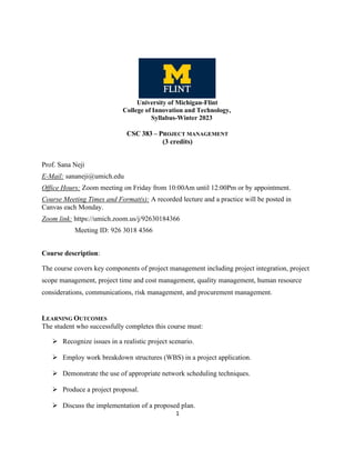 1
CSC 383 – PROJECT MANAGEMENT
(3 credits)
Prof. Sana Neji
E-Mail: sananeji@umich.edu
Office Hours: Zoom meeting on Friday from 10:00Am until 12:00Pm or by appointment.
Course Meeting Times and Format(s): A recorded lecture and a practice will be posted in
Canvas each Monday.
Zoom link: https://umich.zoom.us/j/92630184366
Meeting ID: 926 3018 4366
Course description:
The course covers key components of project management including project integration, project
scope management, project time and cost management, quality management, human resource
considerations, communications, risk management, and procurement management.
LEARNING OUTCOMES
The student who successfully completes this course must:
➢ Recognize issues in a realistic project scenario.
➢ Employ work breakdown structures (WBS) in a project application.
➢ Demonstrate the use of appropriate network scheduling techniques.
➢ Produce a project proposal.
➢ Discuss the implementation of a proposed plan.
University of Michigan-Flint
College of Innovation and Technology,
Syllabus-Winter 2023
 
