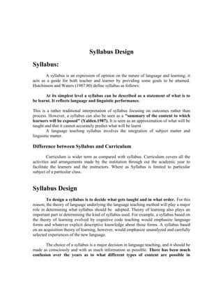 Syllabus Design
Syllabus:
       A syllabus is an expression of opinion on the nature of language and learning; it
acts as a guide for both teacher and learner by providing some goals to be attained.
Hutchinson and Waters (1987:80) define syllabus as follows:

       At its simplest level a syllabus can be described as a statement of what is to
be learnt. It reflects language and linguistic performance.

This is a rather traditional interpretation of syllabus focusing on outcomes rather than
process. However, a syllabus can also be seen as a "summary of the content to which
learners will be exposed" (Yalden.1987). It is seen as an approximation of what will be
taught and that it cannot accurately predict what will be learnt
        A language teaching syllabus involves the integration of subject matter and
linguistic matter.

Difference between Syllabus and Curriculum

         Curriculum is wider term as compared with syllabus. Curriculum covers all the
activities and arrangements made by the institution through out the academic year to
facilitate the learners and the instructors. Where as Syllabus is limited to particular
subject of a particular class.


Syllabus Design
        To design a syllabus is to decide what gets taught and in what order. For this
reason, the theory of language underlying the language teaching method will play a major
role in determining what syllabus should be adopted. Theory of learning also plays an
important part in determining the kind of syllabus used. For example, a syllabus based on
the theory of learning evolved by cognitive code teaching would emphasize language
forms and whatever explicit descriptive knowledge about those forms. A syllabus based
on an acquisition theory of learning, however, would emphasize unanalyzed and carefully
selected experiences of the new language.

       The choice of a syllabus is a major decision in language teaching, and it should be
made as consciously and with as much information as possible. There has been much
confusion over the years as to what different types of content are possible in
 
