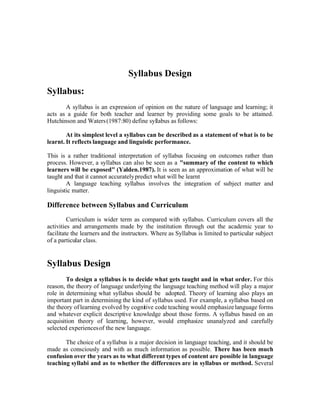Syllabus Design
Syllabus:
       A syllabus is an expression of opinion on the nature of language and learning; it
acts as a guide for both teacher and learner by providing some goals to be attained.
Hutchinson and Waters (1987:80) define syllabus as follows:

        At its simplest level a syllabus can be described as a statement of what is to be
learnt. It reflects language and linguistic performance.

This is a rather traditional interpretation of syllabus focusing on outcomes rather than
process. However, a syllabus can also be seen as a quot;summary of the content to which
learners will be exposedquot; (Yalden.1987). It is seen as an approximation of what will be
taught and that it cannot accurately predict what will be learnt
        A language teaching syllabus involves the integration of subject matter and
linguistic matter.

Difference between Syllabus and Curriculum
         Curriculum is wider term as compared with syllabus. Curriculum covers all the
activities and arrangements made by the institution through out the academic year to
facilitate the learners and the instructors. Where as Syllabus is limited to particular subject
of a particular class.


Syllabus Design
        To design a syllabus is to decide what gets taught and in what order. For this
reason, the theory of language underlying the language teaching method will play a major
role in determining what syllabus should be adopted. Theory of learning also plays an
important part in determining the kind of syllabus used. For example, a syllabus based on
the theory of learning evolved by cognitive code teaching would emphasize language forms
and whatever explicit descriptive knowledge about those forms. A syllabus based on an
acquisition theory of learning, however, would emphasize unanalyzed and carefully
selected experiences of the new language.

       The choice of a syllabus is a major decision in language teaching, and it should be
made as consciously and with as much information as possible. There has been much
confusion over the years as to what different types of content are possible in language
teaching syllabi and as to whether the differences are in syllabus or method. Several
 