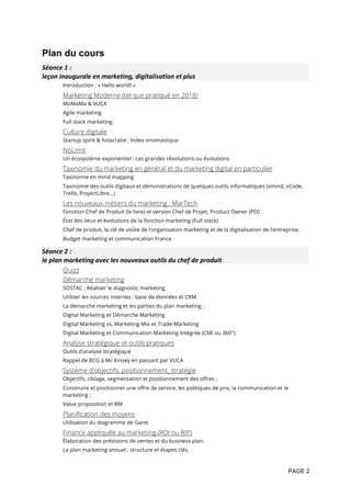 PAGE 2
Plan du cours
Séance	1	:		
leçon	inaugurale	en	marketing,	digitalisation	et	plus	
Introduction : « Hello world! »
Marketing Moderne (tel que pratiqué en 2018)
MoMaMa & VUCA
Agile marketing
Full stack marketing
Culture digitale
Startup spirit & holacratie ; Index onomastique
NoLimit
Un écosystème exponentiel ; Les grandes révolutions ou évolutions
Taxinomie du marketing en général et du marketing digital en particulier
Taxinomie en mind mapping
Taxinomie des outils digitaux et démonstrations de quelques outils informatiques (xmind, xCode,
Trello, ProjectLibre…)
Les nouveaux métiers du marketing : MarTech
Fonction Chef de Produit (le livre) et version Chef de Projet, Product Owner (PO)
État des lieux et évolutions de la fonction marketing (Full stack)
Chef de produit, la clé de voûte de l'organisation marketing et de la digitalisation de l’entreprise.
Budget marketing et communication France
Séance	2	:		
le	plan	marketing	avec	les	nouveaux	outils	du	chef	de	produit	
Quizz
Démarche marketing
SOSTAC ; Réaliser le diagnostic marketing
Utiliser les sources internes : base de données et CRM.
La démarche marketing et les parties du plan marketing ;
Digital Marketing et Démarche Marketing
Digital Marketing vs. Marketing-Mix et Trade-Marketing
Digital Marketing et Communication Marketing Intégrée (CMI ou 360°)
Analyse stratégique et outils pratiques
Outils d’analyse stratégique
Rappel de BCG à Mc Kinsey en passant par VUCA
Système d’objectifs, positionnement, stratégie
Objectifs, ciblage, segmentation et positionnement des offres ;
Construire et positionner une offre de service, les politiques de prix, la communication et le
marketing ;
Value proposition et BM
Planification des moyens
Utilisation du diagramme de Gantt
Finance appliquée au marketing (ROI ou RIP)
Élaboration des prévisions de ventes et du business plan.
Le plan marketing annuel : structure et étapes clés.
 
