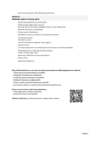 PAGE 4
Sale Force Automation, CRM, Marketing automation,
Séance	6	:		
Méthodes	agiles	et	startup	spirit	
Quizz Quizz général et autres tests
Mode projet (agile, lean, scrum)
Planning, Gestion de projet et délégation (Gantt, outils collaboratifs)
Méthode d’étude de cas (MindMap)
Product owner & Backlog list
MoodBoard, Persona, UserStory, Techniques de créativité
YC startup school
10X better product
not the first (facebook myspace, stripe paypal…)
Seed Serie A B C
Le champ d'application du marketing dans les startups et entreprises digitales.
Présentation du « Chef de Produit Trailer »
Trailer / YC demo day / Pitch
Apprendre à défendre ses recommandations
Elevator Pitch
Séance de clôture :)
Plus d’informations sur ce cours et autres documents en téléchargement sur internet :
- TSLM (www.toutsurlemarketing.com/EBS) ;
- SlideShare (fr.slideshare.net/kratiroff) ;
- YouScribe (www.youscribe.com/kratiroff) ;
- FlipBoard (flipboard.com/@kratiroff) ;
- Scoop.it (www.scoop.it/t/marketing-by-kratiroff) ;
- Les nouveaux métiers du marketing (www.lesmetiersdumarketing.com).
Et pour suivre la mise en ligne des publications :
- Twitter (@kratiroff ou twitter.com/kratiroff) ;
- LinkedIn (fr.linkedin.com/in/kratiroff).
Flashez ce QrCode pour retrouver les liens ci-dessus et bien d’autres :
 