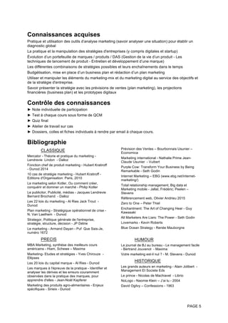 PAGE 5
Connaissances acquises
Pratique et utilisation des outils d’analyse marketing (savoir analyser une situation) pour établir un
diagnostic global
La pratique et la manipulation des stratégies d'entreprises (y compris digitales et startup)
Évolution d’un portefeuille de marques / produits / DAS (Gestion de la vie d’un produit - Les
techniques de lancement de produit - Entretien et développement d’une marque)
Les différentes combinaisons de stratégies possibles et leurs enchaînements dans le temps
Budgétisation, mise en place d’un business plan et rédaction d’un plan marketing
Utiliser et manipuler les éléments du marketing-mix et du marketing digital au service des objectifs et
de la stratégie d'entreprise.
Savoir présenter la stratégie avec les prévisions de ventes (plan marketing), les projections
financières (business plan) et les prototypes digitaux
Contrôle des connaissances
► Note individuelle de participation
► Test à chaque cours sous forme de QCM
► Quiz final
► Atelier de travail sur cas
► Dossiers, colles et fiches individuels à rendre par email à chaque cours.
Bibliographie
CLASSIQUE
Mercator - Théorie et pratique du marketing -
Lendrevie Lindon - Dalloz
Fonction chef de produit marketing - Hubert Kratiroff
- Dunod 2014
10 cas de stratégie marketing - Hubert Kratiroff -
Editions d'Organisation: Paris, 2010
Le marketing selon Kotler, Ou comment créer,
conquérir et dominer un marché - Philip Kotler
Le publicitor, Publicité, médias - Jacques Lendrevie
Bernard Brochand - Dalloz
Les 22 lois du marketing - Al Ries Jack Trout -
Dunod
Plan marketing - Stratégique opérationnel de crise -
N. Van Laethem - Dunod
Strategor, Politique générale de l'entreprise,
stratégie, structure, décision - JP Détrie
Le marketing - Armand Dayan - Puf Que Sais-Je,
numéro 1672
PRECIS
MBA Marketing, synthèse des meilleurs cours
américains - Hiam, Schewe – Maxima
Marketing- Etudes et stratégies - Yves Chirouze -
Ellipses
Les 20 lois du capital marque - Al Ries - Dunod
Les marques à l'épreuve de la pratique - Identifier et
analyser les dérives et les erreurs couramment
observées dans la pratique des marques, pour
apprendre d'elles - Jean-Noël Kapferer
Marketing des produits agro-alimentaires - Enjeux
spécifiques - Sirieix - Dunod
Prévision des Ventes – Bourbonnais Usunier –
Economica
Marketing international - Nathalie Prime Jean-
Claude Usunier - Vuibert
Purple Cow: Transform Your Business by Being
Remarkable - Seth Godin
Internet Marketing – EBG (www.ebg.net/internet-
marketing/)
Total relationship management, Big data et
Marketing mobile - Jallat, Frédéric; Peelen –
Stevens
Référencement web, Olivier Andrieu 2015
Zero to One – Peter Thiel
Enchantment: The Art of Changing Hear - Guy
Kawasaki
All Marketers Are Liars: The Power - Seth Godin
Lovemarks - Kevin Roberts
Blue Ocean Strategy - Renée Mauborgne
HUMOUR
Le journal de BJ au bureau - Le management facile
- Bertrand Jouvenot - Maxima
Votre marketing est-il nul ? - M. Stevens - Dunod
HISTORIQUE
Les grands auteurs en marketing - Alain Jolibert -
Management Et Societe Eds
Le prince - Nicolas de Machiavel - Librio
NoLogo - Naomie Klein – J’ai lu - 2004
David Ogilvy – Confessions - 1963
 