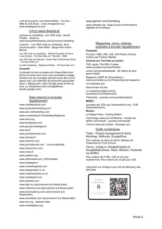 PAGE 6
L'art de la guerre- Les treize articles - Tzu Sun -
Mille Et Une Nuits – Libre chargement sur
www.artdelaguerre.com
UTILE MAIS BASIQUE
Lexique du marketing - Les 1200 mots - Nicole
Prades - Breal ou
www.toutsurlemarketing.com/acronyme-marketing
Lexicom - Les 3000 mots du marketing, de la
communication - Alain Milon Serge-Henri Saint-
Michel
Les 100 mots du marketing - Michel Chevalier et Pierre
Louis Dubois – Puf Que Sais-Je ? Numéro : 3864
Les 100 mots de l'internet - Xavier Niel et Dominique Roux
– Puf Que Sais-Je ?
Le web marketing - Stéphane Bodier – Puf Que Sais-Je ?
Conseils
La plupart de ces ouvrages sont disponibles sous
forme d’e-book dont nous vous conseillons l’usage.
Certains de ces ouvrages peuvent aussi être lus en
lignes avec une méthode de recherche appropriée :
saisir « filetype:pdf » dans Google après le titre du
livre, ou directement dans GoogleBooks
(books.google.com).
Sites internet à consulter
régulièrement
www.chefdeproduit.com
www.toutsurlemarketing.com
www.abc-netmarketing.com
www.e-marketing.fr Emarketing Magazine
www.ama.org
www.lentreprise.com
www.groupe-strategies.fr
www.lsa.fr
www.pointsdevente.com
www.cbnews.fr
www.infosmd.com
www.journaldunet.com : LeJournalduNet
www.cles-promo.com
www.insee.fr
www.adetem.org
www.offremedia.com (100%média)
www.strategies.fr
www.marketingweek.com
www.designweek.co.uk
www.creativereview.co.uk
www.mediapost.com
www.adweek.com
www.ladn.eu (abonnement à la NewsLetter)
www.influencia.net (abonnement à la NewsLetter)
www.econsultancy.com (abonnement à la
NewsLetter)
www.emarketer.com (abonnement à la NewsLetter)
www.npr.org : national radio
www.marketplace.org
www.gartner.com/marketing
www.netexplo.org : large source d’informations
digitales et numérique
Magazines, cours, chaines,
podcasts à écouter régulièrement
Podcasts :
iTunesU, HBS, LBS, LSE, Soft Power (France
Culture par Frederic Martel)
Chaines sur YouTube ou autres :
TED, Ignite, The RSA, Forbes
(www.youtube.com/user/forbes)
vimeo.com/socialdataweek : 48 vidéos du plus
grand intérêt
Magazine JUMP de eConsultancy :
www.econsultancy.com/fr/reports/jump-magazine -
cmr.berkeley.edu
sloanreview.mit.edu
Le marketing digital chinois :
soundcloud.com/fredinchina
TheFamily : youtube.com/user/Startupfood
MOOC :
coursera.org, EDx.org, khanacademy.org , FUN,
OpenClassrooms…
MeetUp :
Le Wagon Paris - Coding Station
Technology news par conférence : recode.net
twitter.com/recode youtube.com/recode
Techno news par articles : theverge.com
Outils numériques
Trello, - Project management & Gantt,
Mindmap, AdWords, GoogleDrive
Plus maitrise de Style de Word, Masque de
PowerPoint et TCD d’Excel.
Canva, Unitag.io, GoogleAnalytics &
GoogleMyBusiness, Slack, Mention, Hootsuite
(ou Buffer)
Plus notions de HTML, CSS et JS avec
SublimeText. Plus notions de xCode pour iOS
Instruction sur Unitag.io pour lire (et fabriquer) des
QrCodes.
 